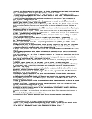 6 Deitou-se, pois, Amnom, e fingiu-se doente. Vindo o rei visitá-lo, disse-lhe Amnom: Peço-te que minha irmã Tamar
venha e prepare dois bolos diante dos meus olhos, para que eu coma da sua mão.
7 Mandou, então, Davi a casa, a dizer a Tamar: Vai a casa de Amnom, teu irmão, e faze-lhe alguma comida.
8 Foi, pois, Tamar a casa de Amnom, seu irmão; e ele estava deitado. Ela tomou massa e, amassando-a, fez bolos e
os cozeu diante dos seus olhos.
9 E tomou a panela, e os tirou diante dele; porém ele recusou comer. E disse Amnom: Fazei retirar a todos da
minha presença. E todos se retiraram dele.
10 Então disse Amnom a Tamar: Traze a comida a câmara, para que eu coma da tua mão. E Tamar, tomando os
bolos que fizera, levou-os à câmara, ao seu irmão Amnom.
11 Quando lhos chegou, para que ele comesse, Amnom pegou dela, e disse-lhe: Vem, deita-te comigo, minha irmã.
12 Ela, porém, lhe respondeu: Não, meu irmão, não me forces, porque não se faz assim em Israel; não faças tal
loucura.
13 Quanto a mim, para onde levaria o meu opróbrio? E tu passarias por um dos insensatos em Israel. Rogo-te, pois,
que fales ao rei, porque ele não me negará a ti.
14 Todavia ele não quis dar ouvidos à sua voz; antes, sendo mais forte do que ela, forçou-a e se deitou com ela.
15 Depois sentiu Amnom grande aversão por ela, pois maior era a aversão que se sentiu por ela do que o amor que
lhe tivera. E disse-lhe Amnom: Levanta-te, e vai-te.
16 Então ela lhe respondeu: Não há razão de me despedires; maior seria este mal do que o outro já me tens feito.
Porém ele não lhe quis dar ouvidos,
17 mas, chamando o moço que o servia, disse-lhe: Deita fora a esta mulher, e fecha a porta após ela.
18 Ora, trazia ela uma túnica talar; porque assim se vestiam as filhas virgens dos reis. Então o criado dele a deitou
fora, e fechou a porta após ela.
19 Pelo que Tamar, lançando cinza sobre a cabeça, e rasgando a túnica talar que trazia, pôs as mãos sobre a
cabeça, e se foi andando e clamando.
20 Mas Absalão, seu irmão, lhe perguntou: Esteve Amnom, teu irmão, contigo? Ora pois, minha irmã, cala-te; é teu
irmão. Não se angustie o seu coração por isto. Assim ficou Tamar, desolada, em casa de Absalão, seu irmão.
21 Quando o rei Davi ouviu todas estas coisas, muito se lhe acendeu a ira.
22 Absalão, porém, não falou com Amnom, nem mal nem bem, porque odiava a Amnom por ter ele forçado a Tamar,
sua irmã.
23 Decorridos dois anos inteiros, tendo Absalão tosquiadores em Baal-Hazor, que está junto a Efraim, convidou
todos os filhos do rei.
24 Foi, pois, Absalão ter com o rei, e disse: Eis que agora o teu servo faz a tosquia. Peço que o rei e os seus servos
venham com o teu servo.
25 O rei, porém, respondeu a Absalão: Não, meu filho, não vamos todos, para não te sermos pesados. Absalão
instou com ele; todavia ele não quis ir, mas deu-lhe a sua benção.
26 Disse-lhe Absalão: Ao menos, deixa ir conosco Amnom, meu irmão. O rei, porém, lhe perguntou: Para que iria
ele contigo?
27 Mas como Absalão instasse com o rei, este deixou ir com ele Amnom, e os demais filhos do rei.
28 Ora, Absalão deu ordem aos seus servos, dizendo: Tomai sentido; quando o coração de Amnom estiver alegre
do vinho, e eu vos disser: Feri a Amnom; então matai-o. Não tenhais medo; não sou eu quem vo-lo ordenou?
Esforçai-vos, e sede valentes.
29 E os servos de Absalão fizeram a Amnom como Absalão lhes havia ordenado. Então todos os filhos do rei se
levantaram e, montando cada um no seu mulo, fugiram.
30 Enquanto eles ainda estavam em caminho, chegou a Davi um rumor, segundo o qual se dizia: Absalão matou
todos os filhos do rei; nenhum deles ficou.
31 Então o rei se levantou e, rasgando as suas vestes, lançou-se por terra; da mesma maneira todos os seus
servos que lhe assistiam rasgaram as suas vestes.
32 Mas Jonadabe, filho de Siméia, irmão de Davi, disse-lhe: Não presuma o meu senhor que mataram todos os
mancebos filhos do rei, porque só morreu Amnom; porque assim o tinha resolvido fazer Absalão, desde o dia em
que ele forçou a Tamar, sua irmã.
33 Não se lhe meta, pois, agora no coração ao rei meu senhor o pensar que morreram todos os filhos do rei; porque
só morreu Amnom.
34 Absalão, porém, fugiu. E o mancebo que estava de guarda, levantando os olhos, orou, e eis que vinha muito
povo pelo caminho por detrás dele, ao lado do monte.
35 Então disse Jonadabe ao rei: Eis aí vêm os filhos do rei; conforme a palavra de teu servo, assim sucedeu.
36 Acabando ele de falar, chegaram os filhos do rei e, levantando a sua voz, choraram; e também o rei e todos os
seus servos choraram amargamente.
37 Absalão, porém, fugiu, e foi ter com Talmai, filho de Amiur, rei de Gesur. E Davi pranteava a seu filho todos os
dias.
38 Tendo Absalão fugido para Gesur, esteve ali três anos.
39 Então o rei Davi sentiu saudades de Absalão, pois já se tinha consolado acerca da morte de Amnom.



II Samuel 14
1 Percebendo Joabe, filho de Zeruia, que o coração do rei estava inclinado para Absalão,
2 mandou a Tecoa trazer de lá uma mulher sagaz, e disse-lhe: Ora, finge que estás de nojo; põe vestidos de luto,
não te unjas com óleo, e faze-te como uma mulher que há muitos dias chora algum morto;
3 vai ter com o rei, e fala-lhe desta maneira. Então Joabe lhe pôs as palavras na boca.
 