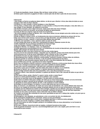 21 Tendo ele desafiado a Israel, Jônatas, filho de Simei, irmão de Davi, o matou.
22 Estes quatro nasceram ao gigante em Gate; e caíram pela mão de Davi e pela mão de seus servos.



II Samuel 22
1 Davi dirigiu ao Senhor as palavras deste cântico, no dia em que o Senhor o livrou das mãos de todos os seus
inimigos e das mãos de Saul, dizendo:
2 O Senhor é o meu rochedo, a minha fortaleza e o meu libertador.
3 É meu Deus, a minha rocha, nele confiarei; é o meu escudo, e a força da minha salvação, o meu alto retiro, e o
meu refúgio. O meu Salvador; da violência tu me livras.
4 Ao Senhor invocarei, pois é digno de louvor; assim serei salvo dos meus inimigos.
5 As ondas da morte me cercaram, as torrentes de Belial me atemorizaram.
6 Cordas do Seol me cingiram, laços de morte me envolveram.
7 Na minha angústia invoquei ao Senhor; sim, a meu Deus clamei; do seu templo ouviu ele a minha voz, e o meu
clamor chegou aos seus ouvidos.
8 Então se abalou e tremeu a terra, os fundamentos dos céus se moveram; abalaram-se porque ele se irou.
9 Das suas narinas subiu fumaça, e da sua boca um fogo devorador, que pôs carvões em chamas.
10 Ele abaixou os céus, e desceu; e havia escuridão debaixo dos seus pés.
11 Montou num querubim, e voou; apareceu sobre as asas do vento.
12 E por tendas pôs trevas ao redor de si, ajuntamento de águas, espessas nuvens do céu.
13 Pelo resplendor da sua presença acenderam-se brasas de fogo.
14 Do céu trovejou o Senhor, o Altíssimo fez soar a sua voz.
15 Disparou flechas, e os dissipou; raios, e os desbaratou.
16 Então apareceram as profundezas do mar; os fundamentos do mundo se descobriram, pela repreensão do
Senhor, pelo assopro do vento das suas narinas.
17 Estendeu do alto a sua mão e tomou-me; tirou-me das muitas águas.
18 Livrou-me do meu possante inimigo, e daqueles que me odiavam; porque eram fortes demais para mim.
19 Encontraram-me no dia da minha calamidade, porém o Senhor se fez o meu esteio.
20 Conduziu-me para um lugar espaçoso; livrou-me, porque tinha prazer em mim.
21 Recompensou-me o Senhor conforme a minha justiça; conforme a pureza e minhas mãos me retribuiu.
22 Porque guardei os caminhos do Senhor, e não me apartei impiamente do meu Deus.
23 Pois todos os seus preceitos estavam diante de mim, e dos seus estatutos não me desviei.
24 Fui perfeito para com ele, e guardei-me da minha iniqüidade.
25 Por isso me retribuiu o Senhor conforme a minha justiça, conforme a minha pureza diante dos meus olhos.
26 Para com o benigno te mostras benigno; para com o perfeito te mostras perfeito,
27 para com o puro te mostras puro, mas para com o perverso te mostras avesso.
28 Livrarás o povo que se humilha, mas teus olhos são contra os altivos, e tu os abaterás.
29 Porque tu, Senhor, és a minha candeia; e o Senhor alumiará as minhas trevas.
30 Pois contigo passarei pelo meio dum esquadrão; com o meu Deus transporei um muro.
31 Quanto a Deus, o seu caminho é perfeito, e a palavra do Senhor é fiel; é ele o escudo de todos os que nele se
refugiam.
32 Pois quem é Deus, senão o Senhor? e quem é rocha, senão o nosso Deus?
33 Deus é a minha grande fortaleza; e ele torna perfeito o meu caminho.
34 Faz ele os meus pés como os das gazelas, e me põe sobre as minhas alturas.
35 Ele instrui as minhas mãos para a peleja, de modo que os meus braços podem entesar um arco de bronze.
36 Também me deste o escudo da tua salvação, e tua brandura me engrandece.
37 Alargaste os meus passos debaixo de mim, e não vacilaram os meus artelhos.
38 Persegui os meus inimigos e os destruí, e nunca voltei atrás sem que os consumisse.
39 Eu os consumi, e os atravessei, de modo que nunca mais se levantaram; sim, cairam debaixo dos meus pés.
40 Pois tu me cingiste de força para a peleja; prostraste debaixo de mim os que se levantaram contra mim.
41 Fizeste que me voltassem as costas os meus inimigos, aqueles que me odiavam, para que eu os destruísse.
42 Olharam ao redor, mas não houve quem os salvasse; clamaram ao Senhor, mas ele não lhes respondeu.
43 Então os moí como o pó da terra; como a lama das ruas os trilhei e dissipei.
44 Também me livraste das contendas do meu povo; guardaste-me para ser o cabeça das nações; um povo que eu
não conhecia me serviu.
45 Estrangeiros, com adulação, se submeteram a mim; ao ouvirem de mim, me obedeceram.
46 Os estrangeiros desfaleceram e, tremendo, sairam os seus esconderijos.
47 O Senhor vive; bendita seja a minha rocha, e exaltado seja Deus, a rocha da minha salvação,
48 o Deus que me deu vingança, e sujeitou povos debaixo de mim,
49 e me tirou dentre os meus inimigos; porque tu me exaltaste sobre os meus adversários; tu me livraste do
homem violento.
50 Por isso, ó Senhor, louvar-te-ei entre as nações, e entoarei louvores ao teu nome.
51 Ele dá grande livramento a seu rei, e usa de benignidade para com o seu ungido, para com Davi e a sua
descendência para sempre.



II Samuel 23
 