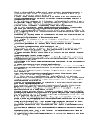 3 Guarda as ordenanças do Senhor teu Deus, andando nos seus caminhos, e observando os seus estatutos, os
seus mandamentos, os seus preceitos e os seus testemunhos, como está escrito na lei de Moisés, para que
prosperes em tudo quanto fizeres e por onde quer que fores,
4 e para que o Senhor confirme a palavra que falou acerca de mim, dizendo: Se teus filhos guardarem os seus
caminhos, andando perante a minha face fielmente, com todo o seu coração e com toda a sua alma, nunca te
faltará sucessor ao trono de Israel.
5 Tu sabes também o que me fez Joabe, filho de Zeruia, a saber, o que fez aos dois chefes do exército de Israel, a
Abner, filho de Ner, e a Amasa, filho de Jeter, os quais ele matou, e em tempo de paz derramou o sangue de guerra,
manchando com ele o cinto que tinha nos lombos, e os sapatos que trazia nos pés.
6 Faze, pois, segundo a tua sabedoria, e não permitas que suas cãs desçam à sepultura em paz.
7 Mas para com os filhos de Barzilai, o gileadita, usa de benevolência, e estejam eles entre os que comem à tua
mesa; porque assim se houveram comigo, quando eu fugia por causa de teu irmão Absalão.
8 E eis que também contigo está Simei, filho de Gêra, benjamita, de Baurim, que me lançou atroz maldição, no dia
em que eu ia a Maanaim; porém ele saiu a encontrar-se comigo junto ao Jordão, e eu lhe jurei pelo Senhor, dizendo:
Não te matarei à espada.
9 Agora, porém, não o tenhas por inocente; pois és homem sábio, e bem saberás o que lhe hás de fazer; farás com
que as suas cãs desçam à sepultura com sangue.
10 Depois Davi dormiu com seus pais, e foi sepultado na cidade de Davi.
11 E foi o tempo que Davi reinou sobre Israel quarenta anos: sete anos reinou em Hebrom, e em Jerusalém reinou
trinta e três anos.
12 Salomão, pois, assentou-se no trono de Davi, seu pai; e o seu reino se fortificou sobremaneira.
13 Então Adonias, filho de Hagite, veio a Bate-Seba, mãe de Salomão; e perguntou ela: De paz é a tua vinda?
Respondeu ele: É de paz.
14 E acrescentou: Uma palavra tenho que dizer-te. Respondeu ela: Fala.
15 Disse, pois, ele: Bem sabes que o reino era meu, e que todo o Israel tinha posto a vista em mim para que eu
viesse a reinar; contudo o reino se transferiu e veio a ser de meu irmão, porque foi feito seu pelo Senhor.
16 Agora uma só coisa te peço; não ma recuses. Ela lhe disse: Fala.
17 E ele disse: Peço-te que fales ao rei Salomão (porque ele não to recusará) , que me dê por mulher a Abisague, a
sunamita.
18 Respondeu Bate-Seba: Pois bem; eu falarei por ti ao rei.
19 Foi, pois, Bate-Seba ter com o rei Salomão, para falar-lhe por Adonias. E o rei se levantou a encontrar-se com
ela, e se inclinou diante dela; então, assentando-se no seu trono, mandou que pusessem um trono para a rainha-
mãe; e ela se assentou à sua direita.
20 Então disse ela: Só uma pequena coisa te peço; não ma recuses. Respondeu-lhe o rei: Pede, minha mãe, porque
não te recusarei.
21 E ela disse: Dê-se Abisague, a sunamita, por mulher a teu irmão Adonias.
22 Então respondeu o rei Salomão, e disse a sua mãe: E por que pedes Abisague, a sunamita, para Adonias? Pede
também para ele o reino (porque é meu irmão mais velho); sim, para ele, e também para Abiatar, o sacerdote, e para
Joabe, filho de Zeruia.
23 E jurou o rei Salomão pelo Senhor, dizendo: Assim Deus me faça, e outro tanto, se não falou Adonias esta
palavra contra a sua vida.
24 Agora, pois, vive o Senhor, que me confirmou e me fez assentar no trono de Davi, meu pai, e que me
estabeleceu casa, como tinha dito, que hoje será morto Adonias.
25 E o rei Salomão deu ordem a Benaías, filho de Jeoiada, o qual feriu a Adonias, de modo que morreu.
26 Também a Abiatar, o sacerdote, disse o rei: Vai para Anatote, para os teus campos, porque és homem digno de
morte; porém hoje não te matarei, porquanto levaste a arca do Senhor Deus diante de Davi, meu pai, e porquanto
participaste de todas as aflições de meu pai.
27 Salomão, pois, expulsou Abiatar, para que não fosse sacerdote do Senhor, assim cumprindo a palavra que o
Senhor tinha dito acerca da casa de Eli em Siló.
28 Ora, veio esta notícia a Joabe (pois Joabe se desviara após Adonias, ainda que não se tinha desviado após
Absalão) ; pelo que Joabe fugiu para o tabernáculo do Senhor, e apegou-se as pontas do altar.
29 E disseram ao rei Salomão: Joabe fugiu para o tabernáculo do Senhor; e eis que está junto ao altar. Então
Salomão enviou Benaías, filho de Jeoiada, dizendo: Vai, mata-o.
30 Foi, pois, Benaías ao tabernáculo do Senhor, e disse a Joabe: Assim diz o rei: Sai daí. Respondeu Joabe: Não!
porém aqui morrerei. E Benaías tornou com a resposta ao rei, dizendo: Assim falou Joabe, e assim me respondeu.
31 Ao que lhe disse o rei: Faze como ele disse; mata-o, e sepulta-o, para que tires de sobre mim e de sobre a casa
de meu pai o sangue que Joabe sem causa derramou.
32 Assim o Senhor fará recair o sangue dele sobre a sua cabeça, porque deu sobre dois homens mais justos e
melhores do que ele, e os matou à espada, sem que meu pai Davi o soubesse, a saber: a Abner, filho de Ner, chefe
do exército de Israel, e a Amasa, filho de Jeter, chefe do exército de Judá.
33 Assim recairá o sangue destes sobre a cabeça de Joabe e sobre a cabeça da sua descendência para sempre;
mas a Davi, e à sua descendência, e à sua casa, e ao seu trono, o Senhor dará paz para sempre.
34 Então Benaías, filho de Jeoiada, subiu e, arremetendo contra Joabe, o matou. E foi sepultado em sua casa, no
deserto.
35 Em lugar dele o rei pôs a Benaías, filho de Jeoiada, sobre o exército; e a Zadoque, o sacerdote, pôs em lugar de
Abiatar.
36 Depois o rei mandou chamar a Simei e lhe disse: Edifica para ti uma casa em Jerusalém, habita aí, e daí não
saias, nem para uma nem para outra parte.
37 E fica sabendo que, no dia em que saíres e passares o ribeiro de Cedrom, de certo hás de morrer. O teu sangue
será sobre a tua cabeça.
 