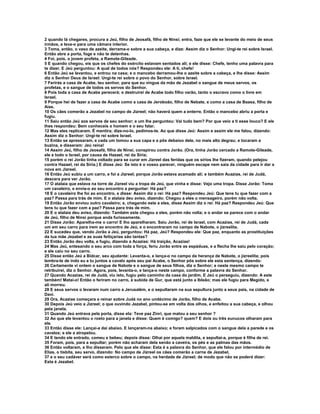 2 quando lá chegares, procura a Jeú, filho de Jeosafá, filho de Ninsi; entra, faze que ele se levante do meio de seus
irmãos, e leva-o para uma câmara interior.
3 Toma, então, o vaso de azeite, derrama-o sobre a sua cabeça, e dize: Assim diz o Senhor: Ungi-te rei sobre Israel.
Então abre a porta, foge e não te detenhas.
4 Foi, pois, o jovem profeta, a Ramote-Gileade.
5 E quando chegou, eis que os chefes do exército estavam sentados ali; e ele disse: Chefe, tenho uma palavra para
te dizer. E Jeú perguntou: A qual de todos nós? Respondeu ele: A ti, chefe!
6 Então Jeú se levantou, e entrou na casa; e o mancebo derramou-lhe o azeite sobre a cabeça, e lhe disse: Assim
diz o Senhor Deus de Israel: Ungi-te rei sobre o povo do Senhor, sobre Israel.
7 Ferirás a casa de Acabe, teu senhor, para que eu vingue da mão de Jezabel o sangue de meus servos, os
profetas, e o sangue de todos os servos do Senhor.
8 Pois toda a casa de Acabe perecerá; e destruirei de Acabe todo filho varão, tanto o escravo como o livre em
Israel.
9 Porque hei de fazer a casa de Acabe como a casa de Jeroboão, filho de Nebate, e como a casa de Baasa, filho de
Aías.
10 Os cães comerão a Jezabel no campo de Jizreel; não haverá quem a enterre. Então o mancebo abriu a porta e
fugiu.
11 Saiu então Jeú aos servos de seu senhor; e um lhe perguntou: Vai tudo bem? Por que veio a ti esse louco? E ele
lhes respondeu: Bem conheceis o homem e o seu falar.
12 Mas eles replicaram. É mentira; dize-no-lo, pedimos-te. Ao que disse Jeú: Assim e assim ele me falou, dizendo:
Assim diz o Senhor: Ungi-te rei sobre Israel.
13 Então se apressaram, e cada um tomou a sua capa e a pôs debaixo dele, no mais alto degrau; e tocaram a
buzina, e disseram: Jeú reina!
14 Assim Jeú, filho de Jeosafá, filho de Ninsi, conspirou contra Jorão. (Ora, tinha Jorão cercado a Ramote-Gileade,
ele e todo o Israel, por causa de Hazael, rei da Síria;
15 porém o rei Jorão tinha voltado para se curar em Jizreel das feridas que os sírios lhe fizeram, quando pelejou
contra Hazael, rei da Síria.) E disse Jeú: Se isto é o vosso parecer, ninguém escape nem saia da cidade para ir dar a
nova em Jizreel.
16 Então Jeú subiu a um carro, e foi a Jizreel; porque Jorão estava acamado ali; e também Acazias, rei de Judá,
descera para ver Jorão.
17 O atalaia que estava na torre de Jizreel viu a tropa de Jeú, que vinha e disse: Vejo uma tropa. Disse Jorão: Toma
um cavaleiro, e envia-o ao seu encontro a perguntar: Há paz?
18 E o cavaleiro lhe foi ao encontro, e disse: Assim diz o rei: Há paz? Respondeu Jeú: Que tens tu que fazer com a
paz? Passa para trás de mim. E o atalaia deu aviso, dizendo: Chegou a eles o mensageiro, porém não volta.
19 Então Jorão enviou outro cavaleiro; e, chegando este a eles, disse Assim diz o rei: Há paz? Respondeu Jeú: Que
tens tu que fazer com a paz? Passa para trás de mim.
20 E o atalaia deu aviso, dizendo: Também este chegou a eles, porém não volta; e o andar se parece com o andar
de Jeú, filho de Ninsi porque anda furiosamente.
21 Disse Jorão: Aparelha-me o carro! E lho aparelharam. Saiu Jorão, rei de Israel, com Acazias, rei de Judá, cada
um em seu carro para irem ao encontro de Jeú, e o encontraram no campo de Nabote, o jizreelita.
22 E sucedeu que, vendo Jorão a Jeú, perguntou: Há paz, Jeú? Respondeu ele: Que paz, enquanto as prostituições
da tua mãe Jezabel e as suas feitiçarias são tantas?
23 Então Jorão deu volta, e fugiu, dizendo a Acazias: Há traição, Acazias!
24 Mas Jeú, entesando o seu arco com toda a força, feriu Jorão entre as espáduas, e a flecha lhe saiu pelo coração;
e ele caiu no seu carro.
25 Disse então Jeú a Bidcar, seu ajudante: Levanta-o, e lança-o no campo da herança de Nabote, o jizreelita; pois
lembra-te de indo eu e tu juntos a cavalo após seu pai Acabe, o Senhor pôs sobre ele esta sentença, dizendo:
26 Certamente vi ontem o sangue de Nabote e o sangue de seus filhos, diz o Senhor; e neste mesmo campo te
retribuirei, diz o Senhor. Agora, pois, levanta-o, e lança-o neste campo, conforme a palavra do Senhor.
27 Quando Acazias, rei de Judá, viu isto, fugiu pelo caminho da casa do jardim. E Jeú o perseguiu, dizendo: A este
também! Matai-o! Então o feriram no carro, à subida de Gur, que está junto a Ibleão; mas ele fugiu para Megido, e
ali morreu.
28 E seus servos o levaram num carro a Jerusalém, e o sepultaram na sua sepultura junto a seus pais, na cidade de
Davi.
29 Ora, Acazias começara a reinar sobre Judá no ano undécimo de Jorão, filho de Acabe.
30 Depois Jeú veio a Jizreel; o que ouvindo Jezabel, pintou-se em volta dos olhos, e enfeitou a sua cabeça, e olhou
pela janela.
31 Quando Jeú entrava pela porta, disse ela: Teve paz Zinri, que matou a seu senhor ?
32 Ao que ele levantou o rosto para a janela e disse: Quem é comigo? quem? E dois ou três eunucos olharam para
ele.
33 Então disse ele: Lançai-a daí abaixo. E lançaram-na abaixo; e foram salpicados com o sangue dela a parede e os
cavalos; e ele a atropelou.
34 E tendo ele entrado, comeu e bebeu; depois disse: Olhai por aquela maldita, e sepultai-a, porque é filha de rei.
35 Foram, pois, para a sepultar; porém não acharam dela senão a caveira, os pés e as palmas das mãos.
36 Então voltaram, e lho disseram. Pelo que ele disse: Esta é a palavra do Senhor, que ele falou por intermédio de
Elias, o tisbita, seu servo, dizendo: No campo de Jizreel os cães comerão a carne de Jezabel,
37 e o seu cadáver será como esterco sobre o campo, na herdade de Jizreel; de modo que não se poderá dizer:
Esta é Jezabel.
 