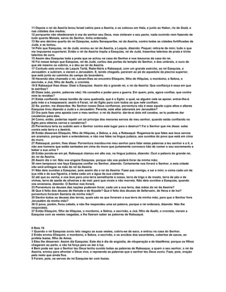 11 Depois o rei da Assíria levou Israel cativo para a Assíria, e os colocou em Hala, e junto ao Habor, rio de Gozã, e
nas cidades dos medos;
12 porquanto não obedeceram à voz do senhor seu Deus, mas violaram o seu pacto, nada ouvindo nem fazendo de
tudo quanto Moisés, servo do Senhor, tinha ordenado.
13 No ano décimo quarto do rei Ezequias, subiu Senaqueribe, rei da Assíria, contra todas as cidades fortificadas de
Judá, e as tomou.
14 Pelo que Ezequias, rei de Judá, enviou ao rei da Assíria, a Laquis, dizendo: Pequei; retira-te de mim; tudo o que
me impuseres suportarei. Então o rei da Assíria impôs a Ezequias, rei de Judá, trezentos talentos de prata e trinta
talentos de ouro.
15 Assim deu Ezequias toda a prata que se achou na casa do Senhor e nos tesouros da casa do rei.
16 Foi nesse tempo que Ezequias, rei de Judá, cortou das portas do templo do Senhor, e dos umbrais, o ouro de
que ele mesmo os cobrira, e o deu ao rei da Assíria.
17 Contudo este enviou de Laquis Tartã, Rabe-Sáris e Rabsaqué, com um grande exército, ao rei Ezequias, a
Jerusalém; e subiram, e vieram a Jerusalém. E, tendo chegado, pararam ao pé do aqueduto da piscina superior,
que está junto ao caminho do campo do lavandeiro.
18 Havendo eles chamado o rei, saíram-lhes ao encontro Eliaquim, filho de Hilquias, o mordomo, e Sebna, o
escrivão, e Joá, filho de Asafe, o cronista.
19 E Rabsaqué lhes disse: Dizei a Ezequias: Assim diz o grande rei, o rei da Assíria: Que confiança é essa em que
te estribas?
20 Dizes (são, porém, palavras vãs): Há conselho e poder para a guerra. Em quem, pois, agora confias, que contra
mim te revoltas?
21 Estás confiando nesse bordão de cana quebrada, que é o Egito; o qual, se alguém nele se apoiar, entrar-lhe-á
pela mão e a traspassará; assim é Faraó, rei do Egito para com todos os que nele confiam.
22 Se, porém, me disserdes: No Senhor nosso Deus confiamos; porventura não é esse aquele cujos altos e altares
Ezequias tirou dizendo a Judá e a Jerusalém: Perante, este altar adorareis em Jerusalém?
23 Ora pois faze uma aposta com o meu senhor, o rei da Assíria: dar-te-ei dois mil cavalos, se tu puderes dar
cavaleiros para eles.
24 Como, então, poderias repelir um só príncipe dos menores servos de meu senhor, quando estás confiando no
Egito para obteres carros e cavaleiros?
25 Porventura teria eu subido sem o Senhor contra este lugar para o destruir? Foi o Senhor que me disse: sobe
contra esta terra e a destrói.
26 Então disseram Eliaquim, filho de Hilquias, e Sebna, e Joá, a Rabsaqué: Rogamos-te que fales aos teus servos
em aramaico, porque bem o entendemos; e não nos fales na língua judaica, aos ouvidos do povo que está em cima
do muro.
27 Rabsaqué, porém, lhes disse: Porventura mandou-me meu senhor para falar estas palavras a teu senhor e a ti, e
não aos homens que estão sentados em cima do muro que juntamente convosco hão de comer o seu excremento e
beber a sua urina ?
28 Então pondo-se em pé, Rabsaqué clamou em alta voz, na língua judaica, dizendo: Ouvi a palavra do grande rei,
do rei da Assíria.
29 Assim diz o rei: Não vos engane Ezequias; porque não vos poderá livrar da minha mão;
30 nem tampouco vos faça Ezequias confiar no Senhor, dizendo: Certamente nos livrará o Senhor, e esta cidade
não será entregue na mão do rei da Assíria.
31 Não deis ouvidos a Ezequias; pois assim diz o rei da Assíria: Fazei paz comigo, e saí a mim; e coma cada um da
sua vide e da sua figueira, e beba cada um a água da sua cisterna;
32 até que eu venha, e vos leve para uma terra semelhante à vossa, terra de trigo e de mosto, terra de pão e de
vinhas, terra de azeite de oliveiras e de mel; para que vivais e não morrais. Não deis ouvidos a Ezequias, quando
vos envenena, dizendo: O Senhor nos livrará.
33 Porventura os deuses das nações puderam livrar, cada um a sua terra, das mãos do rei da Assíria?
36 Que é feito dos deuses de Hamate e de Arpade? Que é feito dos deuses de Sefarvaim, de Hena e de Iva?
porventura livraram Samária da minha mão?
35 Dentre todos os deuses das terras, quais são os que livraram a sua terra da minha mão, para que o Senhor livre
Jerusalém da minha mão?
36 O povo, porém, ficou calado, e não lhe respondeu uma só palavra, porque o rei ordenara, dizendo: Não lhe
respondais.
37 Então Eliaquim, filho de Hilquias, o mordomo, e Sebna, o escrivão, e Joá, filho de Asafe, o cronista, vieram a
Ezequias com as vestes rasgadas, e lhe fizeram saber as palavras de Rabsaqué.



II Reis 19
1 Quando o rei Ezequias ouviu isto rasgou as suas vestes, cobriu-se de saco, e entrou na casa do Senhor.
2 Então enviou Eliaquim, o mordomo, e Sebna, o escrivão, e os anciãos dos sacerdotes, cobertos de sacos, ao
profeta Isaías, filho de Amoz.
3 Eles lhe disseram: Assim diz Ezequias: Este dia é dia de angústia, de vituperação e de blasfêmia; porque os filhos
chegaram ao parto, e não há força para os dar à luz.
4 Bem pode ser que o Senhor teu Deus tenha ouvido todas as palavras de Rabsaque, a quem o seu senhor, o rei da
Assiria, enviou para afrontar o Deus vivo, e repreenda as palavras que o senhor teu Deus ouviu. Faze, pois, oração
pelo resto que ainda fica.
5 Foram, pois, os servos do rei Ezequias ter com Isaias.
 