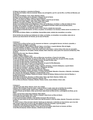 41 Salum de Jecamias, e Jecamias de Elisama.
42 Os filhos de Calebe, irmão de Jerameel: Messa, seu primogênito, que foi o pai de Zife, e os filhos de Maressa, pai
de Hebrom.
43 Os filhos de Hebrom: Corá, Tapua, Requem e Sema.
44 Sema foi pai de Raão, pai de Jorqueão; e Requem foi pai de Samai.
45 O filho de Samai foi Maom; e Maom foi pai de Bete-Zur.
46 Efá, a concubina de Calebe, teve Harã, Moza e Gazez; e Harã foi pai de Gazez.
47 Os filhos de Jadai: Regem, Jotão, Gesã, Pelete, Efá e Saafe.
48 Maacá, concubina de Calebe, deu à luz Seber e Tiraná.
49 Deu à luz também Saafe, pai de Madmana, e Seva, pai de Macbena e de Gibeá; e a filha de Calebe foi Acsa.
50 Estes foram os filhos de Calebe, filho de Hur, o primogênito de Efrata: Sobal, pai de Quiriate-Jearim,
51 Salma, pai de Belém, e Harefe, pai de Bete-Gader.
52 Os filhos de Sobal, pai de Quiriate-Jearim, foram: Haroé e metade dos menuotes.
53 As famílias de Quiriate-Jearim: os itreus, os puteus, os sumateus e os misraeus; destes saíram os zorateus e os
estaloeus.
54 Os filhos de Salma: Belém, os netofatitas, Atarote-Bete-Joabe, metade dos manaatitas e os zoritas.

55 As famílias dos escribas que habitavam em Jabes: os tiratitas, os simeatitas e os sucatitas; estes são os
queneus que descenderam de Hamate, pai da casa de Recabe.



I Crônicas 3
1 Estes foram os filhos de Davi que lhe nasceram em Hebrom: o primogênito Amnom, de Ainoã, a jizreelita; o
segundo Daniel, de Abigail, a carmelita;
2 O terceiro Absalão, filho de Maacá, filha de Talmai, rei de Gesur; o quarto Adonias, filho de Hagite;
3 O quinto Sefatias, de Abital; o sexto Itreão, de Eglá, sua mulher.
4 Seis lhe nasceram em Hebrom, onde reinou sete anos e seis meses; e reinou trinta e três anos em Jerusalém.
5 Estes lhe nasceram em Jerusalém: Siméia, Sobabe, Natã e Salomão; estes quatro lhe nasceram de Bate-Sua, filha
de Amiel.
6 Nasceram-lhe mais: Ibar, Elisama, Elifelete,
7 Nogá, Nefegue, Jafia,
8 Elisama, Eliadá e Elifelete, nove.
9 Todos estes foram filhos de Davi, afora os filhos das concubinas; e Tamar foi irmã deles.
10 Filho de Salomão foi Roboão, de quem foi filho Abias, de quem foi filho Asa, de quem foi filho Jeosafá,
11 de quem foi filho Jorão, de quem foi filho Acazias, de quem foi filho Joás,
12 de quem foi filho Amazias, de quem foi filho Jotão,
13 de quem foi filho Acaz, de quem foi filho Ezequias, de quem foi filho Manassés,
14 de quem foi filho Amom, e de quem foi filho Josias.
15 Os filhos de Josias: o primogênito Joanã, o segundo Jeoiaquim, o terceiro Zedequias, o quarto Salum.
16 Os filhos de Jeoiaquim: Jeconias, seu filho, e Zedequias, seu filho.
17 Os filhos de Jeconias, o deportado: Sealtiel, seu filho,
18 Malquirão, Pedaías, Senazar, Jecamias, Hosama e Nedabias.
19 Os filhos de Pedaías: Zorobabel e Simei; e os filhos de Zorobabel: Mesulão e Hananias, e Selomite, irmã destes;
20 e Hasubá, Oel, Berequias, Hasadias e Jusabe-Hesede, cinco.
21 Hananias foi pai de Pelatias; Pelatias de Jesaías; Jesaías de Refaías; Refaías de Arnã; Arnã de Obadias; e
Obadias de Secanias.
22 Os filhos de Secanias: Semaías e os filhos deste: Hatus, Igal, Bariá, Nearias e Safate, seis.
23 Os filhos de Nearias: Elioenai, Ezequias e Azricão, três.
24 E os filhos de Elioenai: Hodavias, Eliasibe, Pelaías, Acube, Joanã, Delaías e Anani, sete.



I Crônicas 4
1 Os filhos de Judá: Pérez, Hezrom, Carmi, Hur e Sobal.
2 Reaías, filho de Sobal, foi pai de Jaate, e Jaate de Aümai e Laade; estas são as famílias dos zoratitas.
3 Estes foram os filhos de Etã: Jizreel, Ismá, e Idbás; e o nome da irmã deles era Hazelelponi;
4 e mais Penuel, pai de Gedor, e Ézer, pai de Husá; estes foram os filhos de Hur, o primogênito de Efrata, pai de
Belém.
5 Asur, pai de Tecoa, tinha duas mulheres: Helá e Naará.
6 Naará deu-lhe à luz Aüzão, Hefer, Temêni e Haastári; estes foram os filhos de Naará.
7 E os filhos de Helá: Zerete, Izar e Etnã.
8 Coz foi pai de Anube e Zobeba, e das famílias de Acarel, filho de Harum.
9 Jabes foi mais ilustre do que seus irmãos (sua mãe lhe pusera o nome de Jabes, dizendo: Porquanto com dores o
dei à luz)..
10 Jabes invocou o Deus de Israel, dizendo: Oxalá que me abençoes, e estendas os meus termos; que a tua mão
seja comigo e faças que do mal eu não seja afligido! E Deus lhe concedeu o que lhe pedira.
11 Quelube, irmão de Suá, foi pai de Meir; e este foi pai de Estom.
12 Estom foi pai de Bete-Rafa, Paséia e Teína, que foi pai de Ir-Naás; estes foram os homens, de Reca.
13 Os filhos de Quenaz: Otniel e Seraías; e Otniel foi pai de Hatate
 