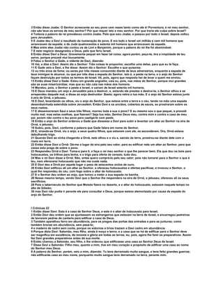 3 Então disse Joabe: O Senhor acrescente ao seu povo cem vezes tanto como ele é! Porventura, é rei meu senhor,
não são teus os servos de meu senhor? Por que requer isto e meu senhor. Por que traria ele culpa sobre Israel?
4 Todavia a palavra de rei prevaleceu contra Joabe. Pelo que saiu Joabe, e passou por todo o Israel; depois voltou
para Jerusalém.
5 E Joabe deu a Davi o resultado da numeração do povo. E era todo o Israel um milhão e cem mil homens que
arrancavam da espada; e de Judá quatrocentos e setenta mil homens que arrancavam da espada.
6 Mas entre eles Joabe não contou os de Levi e Benjamim, porque a palavra do rei lhe foi abominável.
7 E este negócio desagradou a Deus, pelo que feriu Israel.
8 Então disse Davi a Deus: Gravemente pequei em fazer tal coisa; agora porém, peço-te, tira a iniqüidade de teu
servo, porque procedi mui loucamente.
9 Falou o Senhor a Gade, o vidente de Davi, dizendo:
10 Vai, e dize a Davi: Assim diz o Senhor: Três coisas te proponho; escolhe uma delas, para que eu te faça.
11 E Gade veio a Davi, e lhe disse: Assim diz o Senhor: Escolhe o que quiseres:
12 ou três anos de fome; ou seres por três meses consumido diante de teus adversários, enquanto a espada de
teus inimigos te alcance; ou que por três dias a espada do Senhor, isto é, a peste na terra, e o anjo do Senhor
façam destruição por todos os termos de Israel. Vê, pois, agora que resposta hei de levar a quem me enviou.
13 Então disse Davi a Gade: Estou em grande angústia; caia eu, pois, nas mãos do Senhor, porque mui grandes
são as suas misericórdias; mas que eu não caia nas mãos dos homens.
14 Mandou, pois, o Senhor a peste a Israel; e caíram de Israel setenta mil homens.
15 E Deus mandou um anjo a Jerusalém para a destruir; e, estando ele prestes a destrui-la, o Senhor olhou e se
arrependeu daquele mal, e disse ao anjo destruidor: Basta; agora retira a tua mão. E o anjo do Senhor estava junto
à eira de Ornã, o jebuseu.
16 E Davi, levantando os olhos, viu o anjo do Senhor, que estava entre a terra e o céu, tendo na mão uma espada
desembainhada estendida sobre Jerusalém. Então Davi e os anciãos, cobertos de sacos, se prostraram sobre os
seus rostos.
17 E dissemorreram Saul e seus três filhos; morreu toda a sua o povo? E eu mesmo sou o que pequei, e procedi
muito mal; mas estas ovelhas, que fizeram? Seja tua mão, Senhor Deus meu, contra mim e contra a casa de meu
pai, porem não contra o teu povo para castigá-lo com peste.
18 Então o anjo do Senhor ordenou a Gade que dissesse a Davi para subir e levantar um altar ao Senhor na eira de
Ornã, o jebuseu.
19 Subiu, pois, Davi, conforme a palavra que Gade falara em nome do Senhor.
20 E, virando-se Ornã, viu o anjo; e seus quatro filhos, que estavam com ele, se esconderam. Ora, Ornã estava
debulhando trigo.
21 Quando Davi se vinha chegando a Ornã, este olhou e o viu e, saindo da terra, prostrou-se diante dele com o
rosto em terra.
22 Então disse Davi a Ornã: Dá-me o lugar da eira pelo seu valor, para eu edificar nele um altar ao Senhor, para que
cesse esta praga de sobre o povo.
23 Respondeu Ornã a Davi: Toma-o para ti, e faça o rei meu senhor o que lhe parecer bem. Eis que dou os bois para
holocaustos, os trilhos para lenha, e o trigo para oferta de cereais; tudo dou.
24 Mas o rei Davi disse a Ornã: Não, antes quero comprá-lo pelo seu valor; pois não tomarei para o Senhor o que é
teu, nem oferecerei holocausto que não me custe nada.
25 E Davi deu a Ornã por aquele lugar o peso de seiscentos siclos de ouro.
26 Então Davi edificou ali um altar ao Senhor, e ofereceu holocaustos e ofertas pacíficas; e invocou o Senhor, o
qual lhe respondeu do céu, com fogo sobre o altar de holocausto.
27 E o Senhor deu ordem ao anjo, que tomou a meter a sua espada na bainha.
28 Nesse mesmo tempo, vendo Davi que o Senhor lhe respondera na eira de Ornã, o jebuseu, ofereceu ali os seus
sacrifícios.
29 Pois o tabernáculo do Senhor que Moisés fizera no deserto, e o altar do holocausto, estavam naquele tempo no
alto de Gibeão;
30 mas Davi não podia ir perante ele para consultar a Deus, porque estava atemorizado por causa da espada do
anjo do Senhor.



I Crônicas 22
1 Então disse Davi: Esta é a casa de Senhor Deus, e este é o altar de holocausto para Israel.
2 Então Davi deu ordem que se ajuntassem os estrangeiros que estavam na terra de Israel, e encarregou pedreiros
de lavrarem pedras de cantaria para edificar a casa de Deus,
3 Também aparelhou ferro em abundância, para os pregos das portas das entradas e para as junturas; como
também bronze em abundância, sem pesá-lo;
4 e madeira de cedro sem conta, porque os sidonios e tírios traziam a Davi cedro em abundância
5 Porque dizia Davi: Salomão, meu filho, ainda é moço e tenro, e a casa que se há de edificar para o Senhor deve
ser magnífica em excelência, de renome e glória em todas as terras; eu, pois, agora lhe farei os preparativos. Assim
fez Davi grandes preparativos antes da sua morte.
6 Então chamou a Salomão, seu filho, e lhe ordenou que edificasse uma casa ao Senhor Deus de Israel.
7 Disse Davi a Salomão: Filho meu, quanto a mim, tive em meu coração a propósito de edificar uma casa ao nome
do Senhor meu Deus.
8 A palavra do Senhor, porém, veio a mim, dizendo: Tu tens derramado muito sangue, e tens feito grandes guerras;
não edificarás casa ao meu nome, porquanto muito sangue tens derramado na terra, perante mim.
 