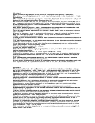 II Crônicas 4
1 Além disso fez um altar de bronze de vinte côvados de comprimento, vinte de largura e dez de altura.
2 Fez também o mar de fundição; era redondo e media dez côvados duma borda à outra, cinco de altura e trinta de
circunferência.
3 Por baixo da borda figuras de bois que cingiam o mar ao redor, dez em cada côvado, contornando-o todo; os bois
estavam em duas fileiras e foram fundidos juntamente com o mar.
4 O mar estava assentado sobre doze bois, três dos quais olhavam para o norte, três para o ocidente, três para o
sul, e três para o oriente; e o mar estava posto sobre os bois, cujas ancas estavam todas para a banda de dentro.
5 Tinha quatro dedos de grossura; e a sua borda foi feita como a borda dum copo, como a flor dum lírio; e cabiam
nele mais de três mil batos.
6 Fez também dez pias; e pôs cinco à direita e cinco à esquerda, para lavarem nelas; isto é, lavaram nelas o que
pertencia ao holocausto. Porém o mar era para os sacerdotes se lavarem nele.
7 E fez dez castiçais de ouro, segundo o que fora ordenado a respeito deles, e pô-los no templo, cinco à direita e
cinco à esquerda.
8 Também fez dez mesas, e pô-las no templo, cinco à direita e cinco à esquerda; e fez ainda cem bacias de ouro.
9 Fez mais o átrio dos sacerdotes, e o átrio grande, e as suas portas, as quais revestiu de bronze.
10 E pôs o mar ao lado direito da casa, a sudeste.
11 Hurão fez ainda as caldeiras, as pás e as bacias. Assim completou Hurão a obra que fazia para o rei Salomão na
casa de Deus:
12 as duas colunas, os globos, e os dois capitéis no alto das colunas; as duas redes para cobrir os dois globos dos
capitéis que estavam no alto das colunas;
13 e as quatrocentas romãs para as duas redes, duas fileiras de romãs para cada rede, para cobrirem os dois
globos dos capitéis que estavam em cima das colunas.
14 Também fez as bases, e as pias sobre as bases;
15 o mar, e os doze bois debaixo dele.
16 Semelhantemente as caldeiras, as pás, os garfos e todos os vasos, os fez Hurão-Abi de bronze luzente para o rei
Salomão, para a casa do Senhor.
17 Na campina do Jordão os fundiu o rei, na terra argilosa entre Sucote e Zeredá.
18 Salomão fez todos estes vasos em grande abundância, de sorte que o peso do bronze não se podia averiguar.
19 Assim fez Salomão todos os vasos que eram para a casa de Deus, o altar de ouro, as mesas para os pães da
proposição,
20 os castiçais com as suas lâmpadas, de ouro puro, para arderem perante o oráculo, segundo a ordenança;
21 as flores, as lâmpadas e as tenazes, de ouro puríssimo,
22 como também as espevitadeiras, as bacias, as colheres e os braseiros, de ouro puro. Quanto à entrada da casa,
tanto as portas internas, do lugar santíssimo, como as portas da casa, isto é, do santuário, eram de ouro.



II Crônicas 5
1 Assim se completou toda a obra que Salomão fez para a casa do Senhor. Então trouxe Salomão as coisas que
seu pai Davi tinha consagrado, a saber, a prata, e ouro e todos os vasos, e os pôs nos tesouros da casa de Deus.
2 Então Salomão congregou em Jerusalém os anciãos de Israel, e todos as cabeças das tribos, os chefes das
casas paternas dos filhos de Israel, para fazerem subir da cidade de Davi, que é Sião, a arca do pacto do Senhor.
3 E todos os homens de Israel se congregaram ao rei na festa, no sétimo mês.
4 E, tendo chegado todos os anciãos de Israel; os levitas levantaram a arca;
5 e fizeram subir a arca, a tenda da revelação e todos os utensílios sagrados que estavam na tenda; os sacerdotes
levitas os levaram.
6 Então o rei Salomão e toda a congregação de Israel, que se havia reunido a ele diante da arca, sacrificavam
carneiros e bois, que não se podiam contar nem numerar por causa da sua multidão.
7 Assim trouxeram os sacerdotes a arca do pacto do Senhor para o seu lugar, no oráculo da casa, no lugar
santíssimo, debaixo das asas dos querubins.
8 Porque os querubins estendiam as asas sobre o lugar da arca, cobrindo a arca e os seus varais:
9 Os varais eram tão compridos que as suas pontas se viam perante o oráculo, mas não se viam de fora; e ali tem
estado a arca até o dia de hoje.
10 Na arca não havia coisa alguma senão as duas tábuas que Moisés ali tinha posto em Horebe, quando o Senhor
fez um pacto com os filhos de Israel, ao saíram eles do Egito.
11 Quando os sacerdotes saíram do lugar santo (pois todos os sacerdotes que se achavam presentes se tinham
santificado, sem observarem a ordem das suas turmas;
12 também os levitas que eram cantores, todos eles, a saber, Asafe, Remã, Jedútum e seus filhos, e seus irmãos,
vestidos de linho fino, com címbalos, com alaúdes e com harpas, estavam em pé ao lado oriental do altar, e
juntamente com eles cento e vinte sacerdotes, que tocavam as trombetas) ,
13 quando os trombeteiros e os cantores estavam acordes em fazerem ouvir uma só voz, louvando ao Senhor e
dando-lhe graças, e quando levantavam a voz com trombetas, e címbalos, e outros instrumentos de música, e
louvavam ao Senhor, dizendo: Porque ele é bom, porque a sua benignidade dura para sempre; então se encheu
duma nuvem a casa, a saber, a casa do Senhor,
14 de modo que os sacerdotes não podiam ter-se em pé, para ministrar, por causa da nuvem; porque a glória do
Senhor encheu a casa de Deus.
 