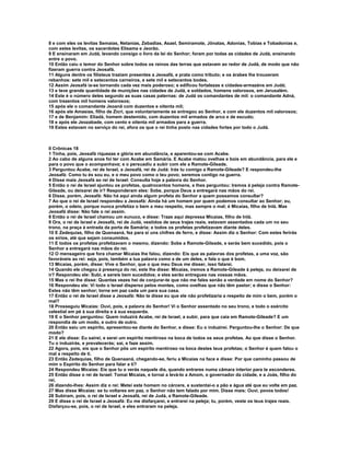 8 e com eles os levitas Semaías, Netanias, Zebadias, Asael, Semiramote, Jônatas, Adonias, Tobias e Tobadonias e,
com estes levitas, os sacerdotes Elisama e Jeorão.
9 E ensinaram em Judá, levando consigo o livro da lei do Senhor; foram por todas as cidades de Judá, ensinando
entre o povo.
10 Então caiu o temor do Senhor sobre todos os reinos das terras que estavam ao redor de Judá, de modo que não
fizeram guerra contra Jeosafá.
11 Alguns dentre os filisteus traziam presentes a Jeosafá, e prata como tributo; e os árabes lhe trouxeram
rebanhos: sete mil e setecentos carneiros, e sete mil e setecentos bodes.
12 Assim Jeosafá ia-se tornando cada vez mais poderoso; e edificou fortalezas e cidades-armazéns em Judá;
13 e teve grande quantidade de munições nas cidades de Judá, e soldados, homens valorosos, em Jerusalém.
14 Este é o número deles segundo as suas casas paternas: de Judá os comandantes de mil: o comandante Adná,
com trezentos mil homens valorosos;
15 após ele o comandante Jeoanã com duzentos e oitenta mil;
16 após ele Amasias, filho de Zicri, que voluntariamente se entregou ao Senhor, e com ele duzentos mil valorosos;
17 e de Benjamim: Eliadá, homem destemido, com duzentos mil armados de arco e de escudo;
18 e após ele Jeozabade, com cento e oitenta mil armados para a guerra.
19 Estes estavam no serviço do rei, afora os que o rei tinha posto nas cidades fortes por todo o Judá.



II Crônicas 18
1 Tinha, pois, Jeosafá riquezas e glória em abundância, e aparentou-se com Acabe.
2 Ao cabo de alguns anos foi ter com Acabe em Samária. E Acabe matou ovelhas e bois em abundância, para ele e
para o povo que o acompanhava; e o persuadiu a subir com ele a Ramote-Gileade.
3 Perguntou Acabe, rei de Israel, a Jeosafá, rei de Judá: Irás tu comigo a Ramote-Gileade? E respondeu-lhe
Jeosafá: Como tu és sou eu, e o meu povo como o teu povo; seremos contigo na guerra.
4 Disse mais Jeosafá ao rei de Israel: Consulta hoje a palavra do Senhor.
5 Então o rei de Israel ajuntou os profetas, quatrocentos homens, e lhes perguntou: Iremos à peleja contra Ramote-
Gileade, ou deixarei de ir? Responderam eles: Sobe, porque Deus a entregará nas mãos do rei.
6 Disse, porém, Jeosafá: Não há aqui ainda algum profeta do Senhor a quem possamos consultar?
7 Ao que o rei de Israel respondeu a Jeosafá: Ainda há um homem por quem podemos consultar ao Senhor; eu,
porém, o odeio, porque nunca profetiza o bem a meu respeito, mas sempre o mal; é Micaías, filho de Inlá. Mas
Jeosafá disse: Não fale o rei assim.
8 Então o rei de Israel chamou um eunuco, e disse: Traze aqui depressa Micaías, filho de Inlá.
9 Ora, o rei de Israel e Jeosafá, rei de Judá, vestidos de seus trajes reais, estavam assentados cada um no seu
trono, na praça à entrada da porta de Samária; e todos os profetas profetizavam diante deles.
10 E Zedequias, filho de Quenaaná, fez para si uns chifres de ferro, e disse: Assim diz o Senhor: Com estes ferirás
os sírios, até que sejam consumidos.
11 E todos os profetas profetizavam o mesmo, dizendo: Sobe a Ramote-Gileade, e serás bem sucedido, pois o
Senhor a entregará nas mãos do rei.
12 O mensageiro que fora chamar Micaías lhe falou, dizendo: Eis que as palavras dos profetas, a uma voz, são
favoráveis ao rei: seja, pois, também a tua palavra como a de um deles, e fala o que é bom.
13 Micaías, porém, disse: Vive o Senhor, que o que meu Deus me disser, isso falarei.
14 Quando ele chegou à presença do rei, este lhe disse: Micaías, iremos a Ramote-Gileade à peleja, ou deixarei de
ir? Respondeu ele: Subi, e sereis bem sucedidos; e eles serão entregues nas vossas mãos.
15 Mas o rei lhe disse: Quantas vezes hei de conjurar-te que não me fales senão a verdade em nome do Senhor?
16 Respondeu ele: Vi todo o Israel disperso pelos montes, como ovelhas que não têm pastor; e disse o Senhor:
Estes não têm senhor; torne em paz cada um para sua casa.
17 Então o rei de Israel disse a Jeosafá: Não te disse eu que ele não profetizaria a respeito de mim o bem, porém o
mal?
18 Prosseguiu Micaías: Ouvi, pois, a palavra do Senhor! Vi o Senhor assentado no seu trono, e todo o exército
celestial em pé à sua direita e à sua esquerda.
19 E o Senhor perguntou: Quem induzirá Acabe, rei de Israel, a subir, para que caia em Ramote-Gileade? E um
respondia de um modo, e outro de outro.
20 Então saiu um espírito, apresentou-se diante do Senhor, e disse: Eu o induzirei. Perguntou-lhe o Senhor: De que
modo?
21 E ele disse: Eu sairei, e serei um espírito mentiroso na boca de todos os seus profetas. Ao que disse o Senhor.
Tu o induzirás, e prevalecerás; sai, e faze assim.
22 Agora, pois, eis que o Senhor pôs um espírito mentiroso na boca destes teus profetas; o Senhor é quem falou o
mal a respeito de ti.
23 Então Zedequias, filho de Quenaaná, chegando-se, feriu a Micaías na face e disse: Por que caminho passou de
mim o Espírito do Senhor para falar a ti?
24 Respondeu Micaías: Eis que tu o verás naquele dia, quando entrares numa câmara interior para te esconderes.
25 Então disse o rei de Israel: Tomai Micaías, e tornai a levá-lo a Amom, o governador da cidade, e a Joás, filho do
rei,
26 dizendo-lhes: Assim diz o rei: Metei este homem no cárcere, e sustentai-o a pão e água até que eu volte em paz.
27 Mas disse Micaías: se tu voltares em paz, o Senhor não tem falado por mim. Disse mais: Ouvi, povos todos!
28 Subiram, pois, o rei de Israel e Jeosafá, rei de Judá, a Ramote-Gileade.
29 E disse o rei de Israel a Jeosafá: Eu me disfarçarei, e entrarei na peleja; tu, porém, veste os teus trajes reais.
Disfarçou-se, pois, o rei de Israel, e eles entraram na peleja.
 