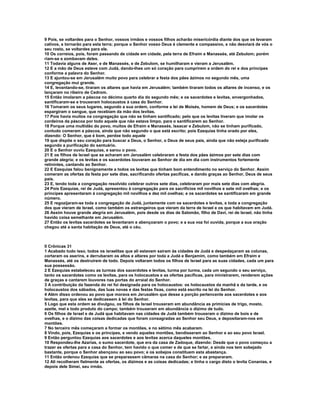 9 Pois, se voltardes para o Senhor, vossos irmãos e vossos filhos acharão misericórdia diante dos que os levaram
cativos, e tornarão para esta terra; porque o Senhor vosso Deus é clemente e compassivo, e não desviará de vós o
seu rosto, se voltardes para ele.
10 Os correios, pois, foram passando de cidade em cidade, pela terra de Efraím e Manassés, até Zebulom; porém
riam-se e zombavam deles.
11 Todavia alguns de Aser, e de Manassés, e de Zebulom, se humilharam e vieram a Jerusalém.
12 E a mão de Deus esteve com Judá, dando-lhes um só coração para cumprirem a ordem do rei e dos príncipes
conforme a palavra do Senhor.
13 E ajuntou-se em Jerusalém muito povo para celebrar a festa dos pães ázimos no segundo mês, uma
congregação mui grande.
14 E, levantando-se, tiraram os altares que havia em Jerusalém; também tiraram todos os altares de incenso, e os
lançaram no ribeiro de Cedrom.
15 Então imolaram a páscoa no décimo quarto dia do segundo mês; e os sacerdotes e levitas, envergonhados,
santificaram-se e trouxeram holocaustos à casa do Senhor.
16 Tomaram os seus lugares, segundo a sua ordem, conforme a lei de Moisés, homem de Deus; e os sacerdotes
espargiram o sangue, que recebiam da mão dos levitas.
17 Pois havia muitos na congregação que não se tinham santificado; pelo que os levitas tiveram que imolar os
cordeiros da páscoa por todo aquele que não estava limpo, para o santificarem ao Senhor.
18 Porque uma multidão do povo, muitos de Efraím e Manassés, Issacar e Zebulom, não se tinham purificado,
contudo comeram a páscoa, ainda que não segundo o que está escrito; pois Ezequias tinha orado por eles,
dizendo: O Senhor, que é bom, perdoe todo aquele
19 que dispõe o seu coração para buscar a Deus, o Senhor, o Deus de seus pais, ainda que não esteja purificado
segundo a purificação do santuário.
20 E o Senhor ouviu Ezequias, e sarou o povo.
21 E os filhos de Israel que se acharam em Jerusalém celebraram a festa dos pães ázimos por sete dias com
grande alegria; e os levitas e os sacerdotes louvaram ao Senhor de dia em dia com instrumentos fortemente
retinintes, cantando ao Senhor.
22 E Ezequias falou benignamente a todos os levitas que tinham bom entendimento no serviço do Senhor. Assim
comeram as ofertas da festa por sete dias, sacrificando ofertas pacíficas, e dando graças ao Senhor, Deus de seus
pais.
23 E, tendo toda a congregação resolvido celebrar outros sete dias, celebraram por mais sete dias com alegria.
24 Pois Ezequias, rei de Judá, apresentou à congregação para os sacrifícios mil novilhos e sete mil ovelhas; e os
príncipes apresentaram à congregação mil novilhos e dez mil ovelhas; e os sacerdotes se santificaram em grande
número.
25 E regozijaram-se toda a congregação de Judá, juntamente com os sacerdotes e levitas, e toda a congregação
dos que vieram de Israel, como também os estrangeiros que vieram da terra de Israel e os que habitavam em Judá.
26 Assim houve grande alegria em Jerusalém, pois desde os dias de Salomão, filho de Davi, rei de Israel, não tinha
havido coisa semelhante em Jerusalém.
27 Então os levitas sacerdotes se levantaram e abençoaram o povo; e a sua voz foi ouvida, porque a sua oração
chegou até a santa habitação de Deus, até o céu.



II Crônicas 31
1 Acabado tudo isso, todos os israelitas que ali estavam saíram às cidades de Judá e despedaçaram as colunas,
cortaram os aserins, e derrubaram os altos e altares por toda a Judá e Benjamim, como também em Efraim e
Manassés, até os destruírem de todo. Depois voltaram todos os filhos de Israel para as suas cidades, cada um para
sua possessão.
2 E Ezequias estabeleceu as turmas dos sacerdotes e levitas, turma por turma, cada um segundo o seu serviço,
tanto os sacerdotes como os levitas, para os holocaustos e as ofertas pacíficas, para ministrarem, renderem ações
de graças e cantarem louvores nas portas do arraial do Senhor.
3 A contribuição da fazenda do rei foi designada para os holocaustos: os holocaustos da manhã e da tarde, e os
holocaustos dos sábados, das luas novas e das festas fixas, como está escrito na lei do Senhor.
4 Além disso ordenou ao povo que morava em Jerusalém que desse a porção pertencente aos sacerdotes e aos
levitas, para que eles se dedicassem à lei do Senhor.
5 Logo que esta ordem se divulgou, os filhos de Israel trouxeram em abundância as primícias de trigo, mosto,
azeite, mel e todo produto do campo; também trouxeram em abundância o dízimo de tudo.
6 Os filhos de Israel e de Judá que habitavam nas cidades de Judá também trouxeram o dízimo de bois e de
ovelhas, e o dízimo das coisas dedicadas que foram consagradas ao Senhor seu Deus, e depositaram-nos em
montões.
7 No terceiro mês começaram a formar os montões, e no sétimo mês acabaram.
8 Vindo, pois, Ezequias e os príncipes, e vendo aqueles montões, bendisseram ao Senhor e ao seu povo Israel.
9 Então perguntou Ezequias aos sacerdotes e aos levitas acerca daqueles montões.
10 Respondeu-lhe Azarias, o sumo sacerdote, que era da casa de Zadoque, dizendo: Desde que o povo começou a
trazer as ofertas para a casa do Senhor, tem havido o que comer e de que se fartar, e ainda nos tem sobejado
bastante, porque o Senhor abençoou ao seu povo; e os sobejos constituem esta abastança.
11 Então ordenou Ezequias que se preparassem câmaras na casa do Senhor; e as prepararam.
12 Ali recolheram fielmente as ofertas, os dízimos e as coisas dedicadas; e tinha o cargo disto o levita Conanias, e
depois dele Simei, seu irmão.
 