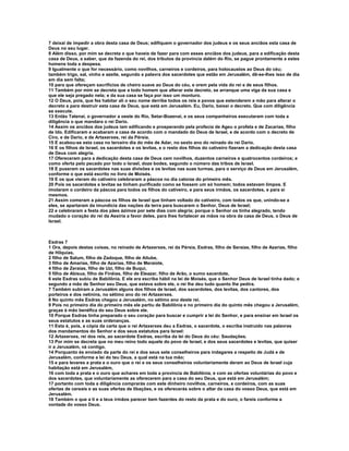 7 deixai de impedir a obra desta casa de Deus; edifiquem o governador dos judeus e os seus anciãos esta casa de
Deus no seu lugar.
8 Além disso, por mim se decreta o que haveis de fazer para com esses anciãos dos judeus, para a edificação desta
casa de Deus, a saber, que da fazenda do rei, dos tributos da província dalém do Rio, se pague prontamente a estes
homens toda a despesa.
9 Igualmente o que for necessário, como novilhos, carneiros e cordeiros, para holocaustos ao Deus do céu;
também trigo, sal, vinho e azeite, segundo a palavra dos sacerdotes que estão em Jerusalém, dê-se-lhes isso de dia
em dia sem falta;
10 para que ofereçam sacrifícios de cheiro suave ao Deus do céu, e orem pela vida do rei e de seus filhos.
11 Também por mim se decreta que a todo homem que alterar este decreto, se arranque uma viga da sua casa e
que ele seja pregado nela; e da sua casa se faça por isso um monturo.
12 O Deus, pois, que fez habitar ali o seu nome derribe todos os reis e povos que estenderem a mão para alterar o
decreto e para destruir esta casa de Deus, que está em Jerusalém. Eu, Dario, baixei o decreto. Que com diligência
se execute.
13 Então Tatenai, o governador a oeste do Rio, Setar-Bozenai, e os seus companheiros executaram com toda a
diligência o que mandara o rei Dario.
14 Assim os anciãos dos judeus iam edificando e prosperando pela profecia de Ageu o profeta e de Zacarias, filho
de Ido. Edificaram e acabaram a casa de acordo com o mandado do Deus de Israel, e de acordo com o decreto de
Ciro, e de Dario, e de Artaxerxes, rei da Pérsia.
15 E acabou-se esta casa no terceiro dia do mês de Adar, no sexto ano do reinado do rei Dario.
16 E os filhos de Israel, os sacerdotes e os levitas, e o resto dos filhos do cativeiro fizeram a dedicação desta casa
de Deus com alegria.
17 Ofereceram para a dedicação desta casa de Deus cem novilhos, duzentos carneiros e quatrocentos cordeiros; e
como oferta pelo pecado por todo o Israel, doze bodes, segundo o número das tribos de Israel.
18 E puseram os sacerdotes nas suas divisões e os levitas nas suas turmas, para o serviço de Deus em Jerusalém,
conforme o que está escrito no livro de Moisés.
19 E os que vieram do cativeiro celebraram a páscoa no dia catorze do primeiro mês.
20 Pois os sacerdotes e levitas se tinham purificado como se fossem um só homem; todos estavam limpos. E
imolaram o cordeiro da páscoa para todos os filhos do cativeiro, e para seus irmãos, os sacerdotes, e para si
mesmos.
21 Assim comeram a páscoa os filhos de Israel que tinham voltado do cativeiro, com todos os que, unindo-se a
eles, se apartaram da imundícia das nações da terra para buscarem o Senhor, Deus de Israel;
22 e celebraram a festa dos pães ázimos por sete dias com alegria; porque o Senhor os tinha alegrado, tendo
mudado o coração do rei da Assíria a favor deles, para lhes fortalecer as mãos na obra da casa de Deus, o Deus de
Israel.



Esdras 7
1 Ora, depois destas coisas, no reinado de Artaxerxes, rei da Pérsia, Esdras, filho de Seraías, filho de Azarias, filho
de Hilquias,
2 filho de Salum, filho de Zadoque, filho de Aitube,
3 filho de Amarias, filho de Azarias, filho de Meraiote,
4 filho de Zeraías, filho de Uzi, filho de Buqui,
5 filho de Abisua, filho de Finéias, filho de Eleazar, filho de Arão, o sumo sacerdote,
6 este Esdras subiu de Babilônia. E ele era escriba hábil na lei de Moisés, que o Senhor Deus de Israel tinha dado; e
segundo a mão de Senhor seu Deus, que estava sobre ele, o rei lhe deu tudo quanto lhe pedira.
7 Também subiram a Jerusalém alguns dos filhos de Israel, dos sacerdotes, dos levitas, dos cantores, dos
porteiros e dos netinins, no sétimo ano do rei Artaxerxes.
8 No quinto mês Esdras chegou a Jerusalém, no sétimo ano deste rei.
9 Pois no primeiro dia do primeiro mês ele partiu de Babilônia e no primeiro dia do quinto mês chegou a Jerusalém,
graças à mão benéfica do seu Deus sobre ele.
10 Porque Esdras tinha preparado o seu coração para buscar e cumprir a lei do Senhor, e para ensinar em Israel os
seus estatutos e as suas ordenanças.
11 Esta é, pois, a cópia da carta que o rei Artaxerxes deu a Esdras, o sacerdote, o escriba instruído nas palavras
dos mandamentos do Senhor e dos seus estatutos para Israel:
12 Artaxerxes, rei dos reis, ao sacerdote Esdras, escriba da lei do Deus do céu: Saudações.
13 Por mim se decreta que no meu reino todo aquele do povo de Israel, e dos seus sacerdotes e levitas, que quiser
ir a Jerusalém, vá contigo.
14 Porquanto és enviado da parte do rei e dos seus sete conselheiros para indagares a respeito de Judá e de
Jerusalém, conforme a lei do teu Deus, a qual está na tua mão;
15 e para levares a prata e o ouro que o rei e os seus conselheiros voluntariamente deram ao Deus de Israel cuja
habitação está em Jerusalém,
16 com toda a prata e o ouro que achares em toda a província de Babilônia, e com as ofertas voluntárias do povo e
dos sacerdotes, que voluntariamente as oferecerem para a casa do seu Deus, que está em Jerusalém;
17 portanto com toda a diligência comprarás com este dinheiro novilhos, carneiros, e cordeiros, com as suas
ofertas de cereais e as suas ofertas de libações, e os oferecerás sobre o altar da casa do vosso Deus, que está em
Jerusalém.
18 Também o que a ti e a teus irmãos parecer bem fazerdes do resto da prata e do ouro, o fareis conforme a
vontade do vosso Deus.
 