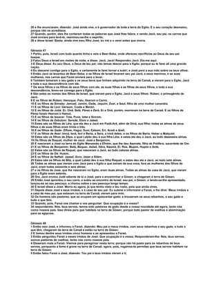26 e lhe anunciaram, dizendo: José ainda vive, e é governador de toda a terra do Egito. E o seu coração desmaiou,
porque não os acreditava.
27 Quando, porém, eles lhe contaram todas as palavras que José lhes falara, e vendo Jacó, seu pai, os carros que
José enviara para levá-lo, reanimou-se-lhe o espírito;
28 e disse Israel: Basta; ainda vive meu filho José; eu irei e o verei antes que morra.


Gênesis 47
1 Partiu, pois, Israel com tudo quanto tinha e veio a Beer-Seba, onde ofereceu sacrifícios ao Deus de seu pai
Isaque.
2 Falou Deus a Israel em visões de noite, e disse: Jacó, Jacó! Respondeu Jacó: Eis-me aqui.
3 E Deus disse: Eu sou Deus, o Deus de teu pai; não temas descer para o Egito; porque eu te farei ali uma grande
nação.
4 Eu descerei contigo para o Egito, e certamente te farei tornar a subir; e José porá a sua mão sobre os teus olhos.
5 Então Jacó se levantou de Beer-Seba; e os filhos de Israel levaram seu pai Jacó, e seus meninos, e as suas
mulheres, nos carros que Faraó enviara para o levar.
6 Também tomaram o seu gado e os seus bens que tinham adquirido na terra de Canaã, e vieram para o Egito, Jacó
e toda a sua descendência com ele.
7 Os seus filhos e os filhos de seus filhos com ele, as suas filhas e as filhas de seus filhos, e toda a sua
descendência, levou-os consigo para o Egito.
8 São estes os nomes dos filhos de Israel, que vieram para o Egito, Jacó e seus filhos: Rúben, o primogênito de
Jacó.
9 E os filhos de Rúben: Hanoque, Palu, Hezrom e Carmi.
10 E os filhos de Simeão: Jemuel, Jamim, Oade, Jaquim, Zoar, e Saul, filho de uma mulher cananéia.
11 E os filhos de Levi: Gérsom, Coate e Merári.
12 E os filhos de Judá: Er, Onã, Selá, Pérez e Zerá. Er e Onã, porém, morreram na terra de Canaã. E os filhos de
Pérez foram Hezrom e Hamul,
13 E os filhos de Issacar: Tola, Puva, Iobe e Sinrom.
14 E os filhos de Zebulom: Serede, Elom e Jaleel.
15 Estes são os filhos de Léia, que ela deu a Jacó em Padã-Arã, além de Diná, sua filha; todas as almas de seus
filhos e de suas filhas eram trinta e três.
16 E os filhos de Gade: Zifiom, Hagui, Suni, Ezbom, Eri, Arodi e Areli.
17 E os filhos de Aser: Imná, Isvá, Isvi e Beria, e Sera, a irmã deles; e os filhos de Beria: Heber e Malquiel.
18 Estes são os filhos de Zilpa, a qual Labão deu à sua filha Léia; e estes ela deu a Jacó, ao todo dezesseis almas.
19 Os filhos de Raquel, mulher de Jacó: José e Benjamim.
20 E nasceram a José na terra do Egito Manassés e Efraim, que lhe deu Asenate, filha de Potífera, sacerdote de Om.
21 E os filhos de Benjamim: Belá, Bequer, Asbel, Gêra, Naamã, Eí, Ros, Mupim, Hupim e Arde.
22 Estes são os filhos de Raquel, que nasceram a Jacó, ao todo catorze almas.
23 E os filhos de Dã: Husim.
24 E os filhos de Naftali: Jazeel, Guni, Jezer e Silém.
25 Estes são os filhos de Bila, a qual Labão deu à sua filha Raquel; e estes deu ela a Jacó, ao todo sete almas.
26 Todas as almas que vieram com Jacó para o Egito e que saíram da sua coxa, fora as mulheres dos filhos de
Jacó, eram todas sessenta e seis almas;
27 e os filhos de José, que lhe nasceram no Egito, eram duas almas. Todas as almas da casa de Jacó, que vieram
para o Egito eram setenta.
28 Ora, Jacó enviou Judá adiante de si a José, para o encaminhar a Gósen; e chegaram à terra de Gósen.
29 Então José aprontou o seu carro, e subiu ao encontro de Israel, seu pai, a Gósen; e tendo-se-lhe apresentado,
lançou-se ao seu pescoço, e chorou sobre o seu pescoço longo tempo.
30 E Israel disse a José: Morra eu agora, já que tenho visto o teu rosto, pois que ainda vives.
31 Depois disse José a seus irmãos, e à casa de seu pai: Eu subirei e informarei a Faraó, e lhe direi: Meus irmãos e
a casa de meu pai, que estavam na terra de Canaã, vieram para mim.
32 Os homens são pastores, que se ocupam em apascentar gado; e trouxeram os seus rebanhos, o seu gado e
tudo o que têm.
33 Quando, pois, Faraó vos chamar e vos perguntar: Que ocupação é a vossa?
34 respondereis: Nós, teus servos, temos sido pastores de gado desde a nossa mocidade até agora, tanto nós
como nossos pais. Isso direis para que habiteis na terra de Gósen; porque todo pastor de ovelhas é abominação
para os egípcios.


Gênesis 48
1 Então veio José, e informou a Faraó, dizendo: Meu pai e meus irmãos, com seus rebanhos e seu gado, e tudo o
que têm, chegaram da terra de Canaã e estão na terra de Gósen.
2 E tomou dentre seus irmãos cinco homens e os apresentou a Faraó.
3 Então perguntou Faraó a esses irmãos de José: Que ocupação é a vossa; Responderam-lhe: Nós, teus servos,
somos pastores de ovelhas, tanto nós como nossos pais.
4 Disseram mais a Faraó: Viemos para peregrinar nesta terra; porque não há pasto para os rebanhos de teus
servos, porquanto a fome é grave na terra de Canaã; agora, pois, rogamos-te permitas que teus servos habitem na
terra de Gósen.
5 Então falou Faraó a José, dizendo: Teu pai e teus irmãos vieram a ti;
 