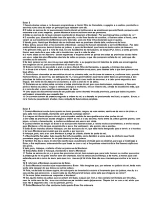 Ester 3
1 Depois destas coisas o rei Assuero engrandeceu a Hamã, filho de Hamedata, o agagita, e o exaltou, pondo-lhe o
assento acima dos de todos os príncipes que estavam com ele.
2 E todos os servos do rei que estavam à porta do rei se inclinavam e se prostravam perante Hamã, porque assim
ordenara o rei a seu respeito: porém Mordecai não se inclinava nem se prostrava.
3 Então os servos do rei que estavam à porta do rei disseram a Mordecai: Por que transgrides a ordem do rei?
4 E sucedeu que, dizendo-lhe eles isso dia após dia, e não lhes dando ele ouvidos, o fizeram saber a Hamã, para
verem se o procedimento de Mordecai seria tolerado; pois ele lhes tinha declarado que era judeu.
5 Vendo, pois, Hamã que Mordecai não se inclinava nem se prostrava diante dele, encheu-se de furor.
6 Mas, achou pouco tirar a vida somente a Mordecai; porque lhe haviam declarado o povo de Mordecai. Por esse
motivo Hamã procurou destruir todos os judeus, o povo de Mordecai, que havia em todo o reino de Assuero.
7 No primeiro mês, que é o mês de nisã, no ano duodécimo do rei Assuero, se lançou Pur, isto é, a sorte, perante
Hamã, para cada dia e para mês, até o duodécimo, que é o mês de adar.
8 E Hamã disse ao rei Assuero: Existe espalhado e disperso entre os povos em todas as províncias do teu reino
um povo, cujas leis são diferentes das leis de todos os povos, e que não cumprem as leis do rei; pelo que não
convém ao rei tolerá-lo.
9 Se bem parecer ao rei, decrete-se que seja destruído; e eu pagarei dez mil talentos de prata aos encarregados
dos negócios do rei, para os recolherem ao tesouro do rei.
10 Então o rei tirou do seu dedo o anel, e o deu a Hamã, filho de Hamedata, o agagita, o inimigo dos judeus;
11 e disse o rei a Hamã: Essa prata te é dada, como também esse povo, para fazeres dele o que bem parecer aos
teus olhos.
12 Então foram chamados os secretários do rei no primeiro mês, no dia treze do mesmo e, conforme tudo, quando
Hamã ordenou, se escreveu aos sátrapas do rei, e aos governadores que havia sobre todas as províncias, e aos
príncipes de todos os povos; a cada província segundo o seu modo de escrever, e a cada povo segundo a sua
língua; em nome do rei Assuero se escreveu, e com o anel do rei se selou.
13 Entiaram-se as cartas pelos correios a todas províncias do rei, para que destruíssem, matassem, e fizessem
perecer todos os judeus, moços e velhos, crianças e mulheres, em um mesmo dia, a treze do duodécimo mês, que
é o mês de adar, e para que lhes saqueassem os bens.
14 Uma cópia do documento havia de ser publicada como decreto em cada província, para que todos os povos
estivessem preparados para aquele dia.
15 Os correios saíram às pressas segundo a ordem do rei, e o decreto foi proclamado em Susã, a capital. Então, o
rei e Hamã se assentaram a beber, mas a cidade de Susã estava perplexa.



Ester 4
1 Quando Mordecai soube tudo quanto se havia passado, rasgou as suas vestes, vestiu-se de saco e de cinza, e
saiu pelo meio da cidade, clamando com grande e amargo clamor;
2 e chegou até diante da porta do rei, pois ninguém vestido de saco podia entrar elas portas do rei.
3 Em todas as províncias aonde chegava a ordem do rei, e o seu decreto, havia entre os judeus grande pranto, com
jejum, e choro, e lamentação; e muitos se deitavam em saco e em cinza.
4 Quando vieram as moças de Ester e os eunucos lho fizeram saber, a rainha muito se entristeceu; e enviou roupa
para Mordecai, a fim de que, despindo-lhe o saco, lha vestissem; ele, porém, não a aceitou.
5 Então Ester mandou chamar Hataque, um dos eunucos do rei, que este havia designado para a servir, e o mandou
ir ter com Mordecai para saber que era aquilo, e por que era.
6 Hataque, pois, saiu a ter com Mordecai à praça da cidade, diante da porta do rei;
7 e Mordecai lhe fez saber tudo quanto lhe tinha sucedido, como também a soma exata do dinheiro que Hamã
prometera pagar ao tesouro do rei pela destruição dos judeus.
8 Também lhe deu a cópia do decreto escrito que se publicara em Susã para os destruir, para que a mostrasse a
Ester, e lha explicasse, ordenando-lhe que fosse ter com o rei, e lhe pedisse misericórdia e lhe fizesse súplica ao
seu povo.
9 Veio, pois, Hataque, e referiu a Ester as palavras de Mordecai.
10 Então falou Ester a Hataque, mandando-o dizer a Mordecai:
11 Todos os servos do rei, e o povo das províncias do rei, bem sabem que, para todo homem ou mulher que entrar
à presença do rei no pátio interior sem ser chamado, não há senão uma sentença, a de morte, a menos que o rei
estenda para ele o cetro de ouro, para que viva; mas eu já há trinta dias não sou chamada para entrar a ter com o
rei.
12 E referiram a Mordecai as palavras de Ester.
13 Então Mordecai mandou que respondessem a Ester: Não imagines que, por estares no palácio do rei, terás mais
sorte para escapar do que todos os outros judeus.
14 Pois, se de todo te calares agora, de outra parte se levantarão socorro e livramento para os judeus, mas tu e a
casa de teu pai perecereis; e quem sabe se não foi para tal tempo como este que chegaste ao reino?
15 De novo Ester mandou-os responder a Mordecai:
16 Vai, ajunta todos os judeus que se acham em Susã, e jejuai por mim, e não comais nem bebais por três dias,
nem de noite nem de dia; e eu e as minhas moças também assim jejuaremos. Depois irei ter com o rei, ainda que
isso não é segundo a lei; e se eu perecer, pereci.
17 Então Mordecai foi e fez conforme tudo quanto Ester lhe ordenara.
 