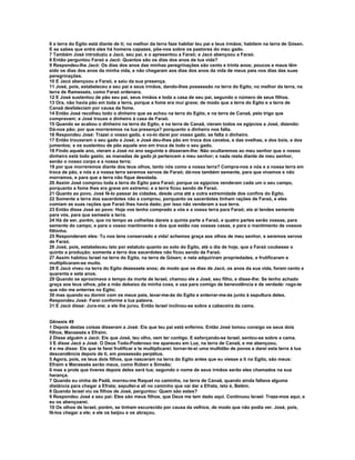 6 a terra do Egito está diante de ti; no melhor da terra faze habitar teu pai e teus irmãos; habitem na terra de Gósen.
E se sabes que entre eles há homens capazes, põe-nos sobre os pastores do meu gado.
7 Também José introduziu a Jacó, seu pai, e o apresentou a Faraó; e Jacó abençoou a Faraó.
8 Então perguntou Faraó a Jacó: Quantos são os dias dos anos da tua vida?
9 Respondeu-lhe Jacó: Os dias dos anos das minhas peregrinações são cento e trinta anos; poucos e maus têm
sido os dias dos anos da minha vida, e não chegaram aos dias dos anos da vida de meus pais nos dias das suas
peregrinações.
10 E Jacó abençoou a Faraó, e saiu da sua presença.
11 José, pois, estabeleceu a seu pai e seus irmãos, dando-lhes possessão na terra do Egito, no melhor da terra, na
terra de Ramessés, como Faraó ordenara.
12 E José sustentou de pão seu pai, seus irmãos e toda a casa de seu pai, segundo o número de seus filhos.
13 Ora, não havia pão em toda a terra, porque a fome era mui grave; de modo que a terra do Egito e a terra de
Canaã desfaleciam por causa da fome.
14 Então José recolheu todo o dinheiro que se achou na terra do Egito, e na terra de Canaã, pelo trigo que
compravam; e José trouxe o dinheiro à casa de Faraó.
15 Quando se acabou o dinheiro na terra do Egito, e na terra de Canaã, vieram todos os egípcios a José, dizendo:
Dá-nos pão; por que morreremos na tua presença? porquanto o dinheiro nos falta.
16 Respondeu José: Trazei o vosso gado, e vo-lo darei por vosso gado, se falta o dinheiro.
17 Então trouxeram o seu gado a José; e José deu-lhes pão em troca dos cavalos, e das ovelhas, e dos bois, e dos
jumentos; e os sustentou de pão aquele ano em troca de todo o seu gado.
18 Findo aquele ano, vieram a José no ano seguinte e disseram-lhe: Não ocultaremos ao meu senhor que o nosso
dinheiro está todo gasto; as manadas de gado já pertencem a meu senhor; e nada resta diante de meu senhor,
senão o nosso corpo e a nossa terra;
19 por que morreremos diante dos teus olhos, tanto nós como a nossa terra? Compra-nos a nós e a nossa terra em
troca de pão, e nós e a nossa terra seremos servos de Faraó; dá-nos também semente, para que vivamos e não
morramos, e para que a terra não fique desolada.
20 Assim José comprou toda a terra do Egito para Faraó; porque os egípcios venderam cada um o seu campo,
porquanto a fome lhes era grave em extremo; e a terra ficou sendo de Faraó.
21 Quanto ao povo, José fê-lo passar às cidades, desde uma até a outra extremidade dos confins do Egito.
22 Somente a terra dos sacerdotes não a comprou, porquanto os sacerdotes tinham rações de Faraó, e eles
comiam as suas rações que Faraó lhes havia dado; por isso não venderam a sua terra.
23 Então disse José ao povo: Hoje vos tenho comprado a vós e a vossa terra para Faraó; eis aí tendes semente
para vós, para que semeeis a terra.
24 Há de ser, porém, que no tempo as colheitas dareis a quinta parte a Faraó, e quatro partes serão vossas, para
semente do campo, e para o vosso mantimento e dos que estão nas vossas casas, e para o mantimento de vossos
filhinho.
25 Responderam eles: Tu nos tens conservado a vida! achemos graça aos olhos de meu senhor, e seremos servos
de Faraó.
26 José, pois, estabeleceu isto por estatuto quanto ao solo do Egito, até o dia de hoje, que a Faraó coubesse o
quinto a produção; somente a terra dos sacerdotes não ficou sendo de Faraó.
27 Assim habitou Israel na terra do Egito, na terra de Gósen; e nela adquiriram propriedades, e frutificaram e
multiplicaram-se muito.
28 E Jacó viveu na terra do Egito dezessete anos; de modo que os dias de Jacó, os anos da sua vida, foram cento e
quarenta e sete anos.
29 Quando se aproximava o tempo da morte de Israel, chamou ele a José, seu filho, e disse-lhe: Se tenho achado
graça aos teus olhos, põe a mão debaixo da minha coxa, e usa para comigo de benevolência e de verdade: rogo-te
que não me enterres no Egito;
30 mas quando eu dormir com os meus pais, levar-me-ás do Egito e enterrar-me-ás junto à sepultura deles.
Respondeu José: Farei conforme a tua palavra.
31 E Jacó disse: Jura-me; e ele lhe jurou. Então Israel inclinou-se sobre a cabeceira da cama.


Gênesis 49
1 Depois destas coisas disseram a José: Eis que teu pai está enfermo. Então José tomou consigo os seus dois
filhos, Manassés e Efraim.
2 Disse alguém a Jacó: Eis que José, teu olho, vem ter contigo. E esforçando-se Israel, sentou-se sobre a cama.
3 E disse Jacó a José: O Deus Todo-Poderoso me apareceu em Luz, na terra de Canaã, e me abençoou,
4 e me disse: Eis que te farei frutificar e te multiplicarei; tornar-te-ei uma multidão de povos e darei esta terra à tua
descendência depois de ti, em possessão perpétua.
5 Agora, pois, os teus dois filhos, que nasceram na terra do Egito antes que eu viesse a ti no Egito, são meus:
Efraim e Manassés serão meus, como Rúben e Simeão;
6 mas a prole que tiveres depois deles será tua; segundo o nome de seus irmãos serão eles chamados na sua
herança.
7 Quando eu vinha de Padã, morreu-me Raquel no caminho, na terra de Canaã, quando ainda faltava alguma
distância para chegar a Efrata; sepultei-a ali no caminho que vai dar a Efrata, isto é, Belém.
8 Quando Israel viu os filhos de José, perguntou: Quem são estes?
9 Respondeu José a seu pai: Eles são meus filhos, que Deus me tem dado aqui. Continuou Israel: Traze-mos aqui, e
eu os abençoarei.
10 Os olhos de Israel, porém, se tinham escurecido por causa da velhice, de modo que não podia ver. José, pois,
fê-los chegar a ele; e ele os beijou e os abraçou.
 