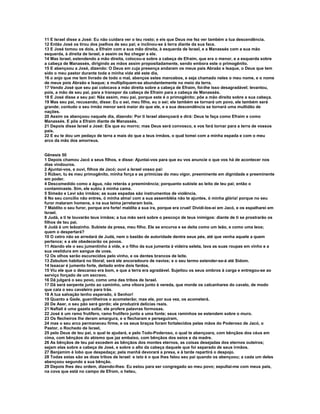 11 E Israel disse a José: Eu não cuidara ver o teu rosto; e eis que Deus me fez ver também a tua descendência.
12 Então José os tirou dos joelhos de seu pai; e inclinou-se à terra diante da sua face.
13 E José tomou os dois, a Efraim com a sua mão direita, à esquerda de Israel, e a Manassés com a sua mão
esquerda, à direita de Israel, e assim os fez chegar a ele.
14 Mas Israel, estendendo a mão direita, colocou-a sobre a cabeça de Efraim, que era o menor, e a esquerda sobre
a cabeça de Manassés, dirigindo as mãos assim propositadamente, sendo embora este o primogênito.
15 E abençoou a José, dizendo: O Deus em cuja presença andaram os meus pais Abraão e Isaque, o Deus que tem
sido o meu pastor durante toda a minha vida até este dia,
16 o anjo que me tem livrado de todo o mal, abençoe estes mancebos, e seja chamado neles o meu nome, e o nome
de meus pois Abraão e Isaque; e multipliquem-se abundantemente no meio da terra.
17 Vendo José que seu pai colocava a mão direita sobre a cabeça de Efraim, foi-lhe isso desagradável; levantou,
pois, a mão de seu pai, para a transpor da cabeça de Efraim para a cabeça de Manassés.
18 E José disse a seu pai: Nãa assim, meu pai, porque este é o primogênito; põe a mão direita sobre a sua cabeça.
19 Mas seu pai, recusando, disse: Eu o sei, meu filho, eu o sei; ele também se tornará um povo, ele também será
grande; contudo o seu irmão menor será maior do que ele, e a sua descendência se tornará uma multidão de
nações.
20 Assim os abençoou naquele dia, dizendo: Por ti Israel abençoará e dirá: Deus te faça como Efraim e como
Manassés. E pôs a Efraim diante de Manassés.
21 Depois disse Israel a José: Eis que eu morro; mas Deus será convosco, e vos fará tornar para a terra de vossos
pais.
22 E eu te dou um pedaço de terra a mais do que a teus irmãos, o qual tomei com a minha espada e com o meu
arco da mão dos amorreus.


Gênesis 50
1 Depois chamou Jacó a seus filhos, e disse: Ajuntai-vos para que eu vos anuncie o que vos há de acontecer nos
dias vindouros.
2 Ajuntai-vos, e ouvi, filhos de Jacó; ouvi a Israel vosso pai:
3 Rúben, tu és meu primogênito, minha força e as primícias do meu vigor, preeminente em dignidade e preeminente
em poder.
4 Descomedido como a água, não reterás a preeminência; porquanto subiste ao leito de teu pai; então o
contaminaste. Sim, ele subiu à minha cama.
5 Simeão e Levi são irmãos; as suas espadas são instrumentos de violência.
6 No seu concílio não entres, ó minha alma! com a sua assembléia não te ajuntes, ó minha glória! porque no seu
furor mataram homens, e na sua teima jarretaram bois.
7 Maldito o seu furor, porque era forte! maldita a sua ira, porque era cruel! Dividi-los-ei em Jacó, e os espalharei em
Israel.
8 Judá, a ti te louvarão teus irmãos; a tua mão será sobre o pescoço de teus inimigos: diante de ti se prostrarão os
filhos de teu pai.
9 Judá é um leãozinho. Subiste da presa, meu filho. Ele se encurva e se deita como um leão, e como uma leoa;
quem o despertará?
10 O cetro não se arredará de Judá, nem o bastão de autoridade dentre seus pés, até que venha aquele a quem
pertence; e a ele obedecerão os povos.
11 Atando ele o seu jumentinho à vide, e o filho da sua jumenta à videira seleta, lava as suas roupas em vinho e a
sua vestidura em sangue de uvas.
12 Os olhos serão escurecidos pelo vinho, e os dentes brancos de leite.
13 Zebulom habitará no litoral; será ele ancoradouro de navios; e o seu termo estender-se-á até Sidom.
14 Issacar é jumento forte, deitado entre dois fardos.
15 Viu ele que o descanso era bom, e que a terra era agradável. Sujeitou os seus ombros à carga e entregou-se ao
serviço forçado de um escravo.
16 Dã julgará o seu povo, como uma das tribos de Israel.
17 Dã será serpente junto ao caminho, uma víbora junto à vereda, que morde os calcanhares do cavalo, de modo
que caia o seu cavaleiro para trás.
18 A tua salvação tenho esperado, ó Senhor!
19 Quanto a Gade, guerrilheiros o acometerão; mas ele, por sua vez, os acometerá.
20 De Aser, o seu pão será gordo; ele produzirá delícias reais.
21 Naftali é uma gazela solta; ele profere palavras formosas.
22 José é um ramo frutífero, ramo frutífero junto a uma fonte; seus raminhos se estendem sobre o muro.
23 Os flecheiros lhe deram amargura, e o flecharam e perseguiram,
24 mas o seu arco permaneceu firme, e os seus braços foram fortalecidos pelas mãos do Poderoso de Jacó, o
Pastor, o Rochedo de Israel,
25 pelo Deus de teu pai, o qual te ajudará, e pelo Todo-Poderoso, o qual te abençoara, com bênçãos dos céus em
cima, com bênçãos do abismo que jaz embaixo, com bênçãos dos seios e da madre.
26 As bênçãos de teu pai excedem as bênçãos dos montes eternos, as coisas desejadas dos eternos outeiros;
sejam elas sobre a cabeça de José, e sobre o alto da cabeça daquele que foi separado de seus irmãos.
27 Benjamim é lobo que despedaça; pela manhã devorará a presa, e à tarde repartirá o despojo.
28 Todas estas são as doze tribos de Israel: e isto é o que lhes falou seu pai quando os abençoou; a cada um deles
abençoou segundo a sua bênção.
29 Depois lhes deu ordem, dizendo-lhes: Eu estou para ser congregado ao meu povo; sepultai-me com meus pais,
na cova que está no campo de Efrom, o heteu,
 