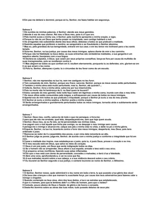 8 Em paz me deitarei e dormirei, porque só tu, Senhor, me fazes habitar em segurança.



Salmos 5
1 Dá ouvidos às minhas palavras, ó Senhor; atende aos meus gemidos.
2 Atende à voz do meu clamor, Rei meu e Deus meu, pois é a ti que oro.
3 Pela manhã ouves a minha voz, ó Senhor; pela manhã te apresento a minha oração, e vigio.
4 Porque tu não és um Deus que tenha prazer na iniqüidade, nem contigo habitará o mal.
5 Os arrogantes não subsistirão diante dos teus olhos; detestas a todos os que praticam a maldade.
6 Destróis aqueles que proferem a mentira; ao sanguinário e ao fraudulento o Senhor abomina.
7 Mas eu, pela grandeza da tua benignidade, entrarei em tua casa; e em teu temor me inclinarei para o teu santo
templo.
8 Guia-me, Senhor, na tua justiça, por causa dos meus inimigos; aplana diante de mim o teu caminho.
9 Porque não há fidelidade na boca deles; as suas entranhas são verdadeiras maldades, a sua garganta é um
sepulcro aberto; lisonjeiam com a sua língua.
10 Declara-os culpados, ó Deus; que caiam por seus próprios conselhos; lança-os fora por causa da multidão de
suas transgressões, pois se revoltaram contra ti.
11 Mas alegrem-se todos os que confiam em ti; exultem eternamente, porquanto tu os defendes; sim, gloriem-se em
ti os que amam o teu nome.
12 Pois tu, Senhor, abençoas o justo; tu o circundas do teu favor como de um escudo.



Salmos 6
1 Senhor, não me repreendas na tua ira, nem me castigues no teu furor.
2 Tem compaixão de mim, Senhor, porque sou fraco; sara-me, Senhor, porque os meus ossos estão perturbados.
3 Também a minha alma está muito perturbada; mas tu, Senhor, até quando?...
4 Volta-te, Senhor, livra a minha alma; salva-me por tua misericórdia.
5 Pois na morte não há lembrança de ti; no Seol quem te louvará?
6 Estou cansado do meu gemido; toda noite faço nadar em lágrimas a minha cama, inundo com elas o meu leito.
7 Os meus olhos estão consumidos pela mágoa, e enfraquecem por causa de todos os meus inimigos.
8 Apartai-vos de mim todos os que praticais a iniquidade; porque o Senhor já ouviu a voz do meu pranto.
9 O Senhor já ouviu a minha súplica, o Senhor aceita a minha oração.
10 Serão envergonhados e grandemente perturbados todos os meus inimigos; tornarão atrás e subitamente serão
envergonhados.



Salmos 7
1 Senhor, Deus meu, confio, salva-me de todo o que me persegue, e livra-me;
2 para que ele não me arrebate, qual leão, despedaçando-me, sem que haja quem acuda.
3 Senhor, Deus meu, se eu fiz isto, se há perversidade nas minhas mãos,
4 se paguei com o mal àquele que tinha paz comigo, ou se despojei o meu inimigo sem causa.
5 persiga-me o inimigo e alcance-me; calque aos pés a minha vida no chão, e deite no pó a minha glória.
6 Ergue-te, Senhor, na tua ira; levanta-te contra o furor dos meus inimigos; desperta-te, meu Deus, pois tens
ordenado o juízo.
7 Reúna-se ao redor de ti a assembléia dos povos, e por cima dela remonta-te ao alto.
8 O Senhor julga os povos; julga-me, Senhor, de acordo com a minha justiça e conforme a integridade que há em
mim.
9 Cesse a maldade dos ímpios, mas estabeleça-se o justo; pois tu, ó justo Deus, provas o coração e os rins.
10 O meu escudo está em Deus, que salva os retos de coração.
11 Deus é um juiz justo, um Deus que sente indignação todos os dias.
12 Se o homem não se arrepender, Deus afiará a sua espada; armado e teso está o seu arco;
13 já preparou armas mortíferas, fazendo suas setas inflamadas.
14 Eis que o mau está com dores de perversidade; concedeu a malvadez, e dará à luz a falsidade.
15 Abre uma cova, aprofundando-a, e cai na cova que fez.
16 A sua malvadez recairá sobre a sua cabeça, e a sua violência descerá sobre o seu crânio.
17 Eu louvarei ao Senhor segundo a sua justiça, e cantarei louvores ao nome do Senhor, o Altíssimo.



Salmos 8
1 Ó Senhor, Senhor nosso, quão admirável é o teu nome em toda a terra, tu que puseste a tua glória dos céus!
2 Da boca das crianças e dos que mamam tu suscitaste força, por causa dos teus adversários para fazeres calar o
inimigo e vingador.
3 Quando contemplo os teus céus, obra dos teus dedos, a lua e as estrelas que estabeleceste,
4 que é o homem, para que te lembres dele? e o filho do homem, para que o visites?
5 Contudo, pouco abaixo de Deus o fizeste; de glória e de honra o coroaste.
6 Deste-lhe domínio sobre as obras das tuas mãos; tudo puseste debaixo de seus pés:
 