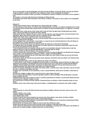 30 na cova que está no campo de Macpela, que está em frente de Manre, na terra de Canaã, cova esta que Abraão
comprou de Efrom, o heteu, juntamente com o respectivo campo, como propriedade de sepultura.
31 Ali sepultaram a Abraão e a Sara, sua mulher; ali sepultaram a Isaque e a Rebeca, sua mulher; e ali eu sepultei a
Léia.
32 O campo e a cova que está nele foram comprados aos filhos de Hete.
33 Acabando Jacó de dar estas instruções a seus filhos, encolheu os seus pés na cama, expirou e foi congregado
ao seu povo.


Gênesis 51
1 Então José se lançou sobre o rosto de seu pai, chorou sobre ele e o beijou.
2 E José ordenou a seus servos, os médicos, que embalsamassem a seu pai; e os médicos embalsamaram a Israel.
3 Cumpriram-se-lhe quarenta dias, porque assim se cumprem os dias de embalsamação; e os egípcios o choraram
setenta dias.
4 Passados, pois, os dias de seu choro, disse José à casa de Faraó: Se agora tenho achado graça aos vossos
olhos, rogo-vos que faleis aos ouvidos de Faraó, dizendo:
5 Meu pai me fez jurar, dizendo: Eis que eu morro; em meu sepulcro, que cavei para mim na terra de Canaã, ali me
sepultarás. Agora, pois, deixa-me subir, peço-te, e sepultar meu pai; então voltarei.
6 Respondeu Faraó: Sobe, e sepulta teu pai, como ele te fez jurar.
7 Subiu, pois, José para sepultar a seu pai; e com ele subiram todos os servos de Faraó, os anciãos da sua casa, e
todos os anciãos da terra do Egito,
8 como também toda a casa de José, e seus irmãos, e a casa de seu pai; somente deixaram na terra de Gósen os
seus pequeninos, os seus rebanhos e o seu gado.
9 E subiram com ele tanto carros como gente a cavalo; de modo que o concurso foi mui grande.
10 Chegando eles à eira de Atade, que está além do Jordão, fizeram ali um grande e forte pranto; assim fez José
por seu pai um grande pranto por sete dias.
11 Os moradores da terra, os cananeus, vendo o pranto na eira de Atade, disseram: Grande pranto é este dos
egípcios; pelo que o lugar foi chamado Abel-Mizraim, o qual está além do Jordão.
12 Assim os filhos de Jacó lhe fizeram como ele lhes ordenara;
13 pois o levaram para a terra de Canaã, e o sepultaram na cova do campo de Macpela, que Abraão tinha comprado
com o campo, como propriedade de sepultura, a Efrom, o heteu, em frente de Manre.
14 Depois de haver sepultado seu pai, José voltou para o Egito, ele, seus irmãos, e todos os que com ele haviam
subido para sepultar seu pai.
15 Vendo os irmãos de José que seu pai estava morto, disseram: Porventura José nos odiará e nos retribuirá todo
o mal que lhe fizemos.
16 Então mandaram dizer a José: Teu pai, antes da sua morte, nos ordenou:
17 Assim direis a José: Perdoa a transgressão de teus irmãos, e o seu pecado, porque te fizeram mal. Agora, pois,
rogamos-te que perdoes a transgressão dos servos do Deus de teu pai. E José chorou quando eles lhe falavam.
18 Depois vieram também seus irmãos, prostraram-se diante dele e disseram: Eis que nós somos teus servos.
19 Respondeu-lhes José: Não temais; acaso estou eu em lugar de Deus?
20 Vós, na verdade, intentastes o mal contra mim; Deus, porém, o intentou para o bem, para fazer o que se vê neste
dia, isto é, conservar muita gente com vida.
21 Agora, pois, não temais; eu vos sustentarei, a vós e a vossos filhinhos. Assim ele os consolou, e lhes falou ao
coração.
22 José, pois, habitou no Egito, ele e a casa de seu pai; e viveu cento e dez anos.
23 E viu José os filhos de Efraim, da terceira geração; também os filhos de Maquir, filho de Manassés, nasceram
sobre os joelhos de José.
24 Depois disse José a seus irmãos: Eu morro; mas Deus certamente vos visitará, e vos fará subir desta terra para
a terra que jurou a Abraão, a Isaque e a Jacó.
25 E José fez jurar os filhos de Israel, dizendo: Certamente Deus vos visitará, e fareis transportar daqui os meus
ossos.
26 Assim morreu José, tendo cento e dez anos de idade; e o embalsamaram e o puseram num caixão no Egito.



Êxodo 1
1 Ora, estes são os nomes dos filhos de Israel, que entraram no Egito; entraram com Jacó, cada um com a sua
família:
2 Rúben, Simeão, Levi, e Judá;
3 Issacar, Zebulom e Benjamim;
4 Dã e Naftali, Gade e Aser.
5 Todas as almas, pois, que procederam da coxa de Jacó, foram setenta; José, porém, já estava no Egito.
6 Morreu, pois, José, e todos os seus irmãos, e toda aquela geração.
7 Depois os filhos de Israel frutificaram e aumentaram muito, multiplicaram-se e tornaram-se sobremaneira fortes,
de modo que a terra se encheu deles.
8 Entrementes se levantou sobre o Egito um novo rei, que não conhecera a José.
9 Disse ele ao seu povo: Eis que o povo de Israel é mais numeroso e mais forte do que nos.
10 Eia, usemos de astúcia para com ele, para que não se multiplique, e aconteça que, vindo guerra, ele também se
ajunte com os nossos inimigos, e peleje contra nós e se retire da terra.
 