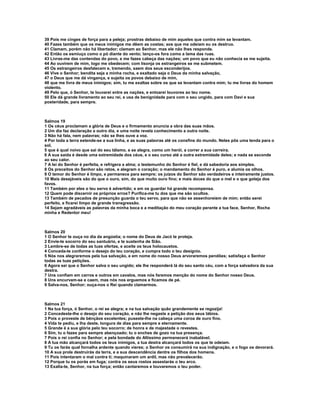 39 Pois me cinges de força para a peleja; prostras debaixo de mim aqueles que contra mim se levantam.
40 Fazes também que os meus inimigos me dêem as costas; aos que me odeiam eu os destruo.
41 Clamam, porém não há libertador; clamam ao Senhor, mas ele não lhes responde.
42 Então os esmiuço como o pó diante do vento; lanço-os fora como a lama das ruas.
43 Livras-me das contendas do povo, e me fazes cabeça das nações; um povo que eu não conhecia se me sujeita.
44 Ao ouvirem de mim, logo me obedecem; com lisonja os estrangeiros se me submetem.
45 Os estrangeiros desfalecem e, tremendo, saem dos seus esconderijos.
46 Vive o Senhor; bendita seja a minha rocha, e exaltado seja o Deus da minha salvação,
47 o Deus que me dá vingança, e sujeita os povos debaixo de mim,
48 que me livra de meus inimigos; sim, tu me exaltas sobre os que se levantam contra mim; tu me livras do homem
violento.
49 Pelo que, ó Senhor, te louvarei entre as nações, e entoarei louvores ao teu nome.
50 Ele dá grande livramento ao seu rei, e usa de benignidade para com o seu ungido, para com Davi e sua
posteridade, para sempre.



Salmos 19
1 Os céus proclamam a glória de Deus e o firmamento anuncia a obra das suas mãos.
2 Um dia faz declaração a outro dia, e uma noite revela conhecimento a outra noite.
3 Não há fala, nem palavras; não se lhes ouve a voz.
4 Por toda a terra estende-se a sua linha, e as suas palavras até os consfins do mundo. Neles pôs uma tenda para o
sol,
5 que é qual noivo que sai do seu tálamo, e se alegra, como um herói, a correr a sua carreira.
6 A sua saída é desde uma extremidade dos céus, e o seu curso até a outra extremidade deles; e nada se esconde
ao seu calor.
7 A lei do Senhor é perfeita, e refrigera a alma; o testemunho do Senhor é fiel, e dá sabedoria aos simples.
8 Os preceitos do Senhor são retos, e alegram o coração; o mandamento do Senhor é puro, e alumia os olhos.
9 O temor do Senhor é limpo, e permanece para sempre; os juízos do Senhor são verdadeiros e inteiramente justos.
10 Mais desejáveis são do que o ouro, sim, do que muito ouro fino; e mais doces do que o mel e o que goteja dos
favos.
11 Também por eles o teu servo é advertido; e em os guardar há grande recompensa.
12 Quem pode discernir os próprios erros? Purifica-me tu dos que me são ocultos.
13 Também de pecados de presunção guarda o teu servo, para que não se assenhoreiem de mim; então serei
perfeito, e ficarei limpo de grande transgressão.
14 Sejam agradáveis as palavras da minha boca e a meditação do meu coração perante a tua face, Senhor, Rocha
minha e Redentor meu!



Salmos 20
1 O Senhor te ouça no dia da angústia; o nome do Deus de Jacó te proteja.
2 Envie-te socorro do seu santuário, e te sustenha de Sião.
3 Lembre-se de todas as tuas ofertas, e aceite os teus holocaustos.
4 Conceda-te conforme o desejo do teu coração, e cumpra todo o teu desígnio.
5 Nós nos alegraremos pela tua salvação, e em nome do nosso Deus arvoraremos pendões; satisfaça o Senhor
todas as tuas petições.
6 Agora sei que o Senhor salva o seu ungido; ele lhe responderá lá do seu santo céu, com a força salvadora da sua
destra.
7 Uns confiam em carros e outros em cavalos, mas nós faremos menção do nome do Senhor nosso Deus.
8 Uns encurvam-se e caem, mas nós nos erguemos e ficamos de pé.
9 Salva-nos, Senhor; ouça-nos o Rei quando clamarmos.



Salmos 21
1 Na tua força, ó Senhor, o rei se alegra; e na tua salvação quão grandemente se regozija!
2 Concedeste-lhe o desejo do seu coração, e não lhe negaste a petição dos seus lábios.
3 Pois o proveste de bênçãos excelentes; puseste-lhe na cabeça uma coroa de ouro fino.
4 Vida te pediu, e lha deste, longura de dias para sempre e eternamente.
5 Grande é a sua glória pelo teu socorro; de honra e de majestade o revestes.
6 Sim, tu o fazes para sempre abençoado; tu o enches de gozo na tua presença.
7 Pois o rei confia no Senhor; e pela bondade do Altíssimo permanecerá inabalável.
8 A tua mão alcançará todos os teus inimigos, a tua destra alcançará todos os que te odeiam.
9 Tu os farás qual fornalha ardente quando vieres; o Senhor os consumirá na sua indignação, e o fogo os devorará.
10 A sua prole destruirás da terra, e a sua descendência dentre os filhos dos homens.
11 Pois intentaram o mal contra ti; maquinaram um ardil, mas não prevalecerão.
12 Porque tu os porás em fuga; contra os seus rostos assestarás o teu arco.
13 Exalta-te, Senhor, na tua força; então cantaremos e louvaremos o teu poder.
 