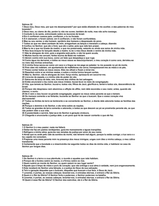 Salmos 22
1 Deus meu, Deus meu, por que me desamparaste? por que estás afastado de me auxiliar, e das palavras do meu
bramido?
2 Deus meu, eu clamo de dia, porém tu não me ouves; também de noite, mas não acho sossego.
3 Contudo tu és santo, entronizado sobre os louvores de Israel.
4 Em ti confiaram nossos pais; confiaram, e tu os livraste.
5 A ti clamaram, e foram salvos; em ti confiaram, e não foram confundidos.
6 Mas eu sou verme, e não homem; opróbrio dos homens e desprezado do povo.
7 Todos os que me vêem zombam de mim, arreganham os beiços e meneiam a cabeça, dizendo:
8 Confiou no Senhor; que ele o livre; que ele o salve, pois que nele tem prazer.
9 Mas tu és o que me tiraste da madre; o que me preservaste, estando eu ainda aos seios de minha mãe.
10 Nos teus braços fui lançado desde a madre; tu és o meu Deus desde o ventre de minha mãe.
11 Não te alongues de mim, pois a angústia está perto, e não há quem acuda.
12 Muitos touros me cercam; fortes touros de Basã me rodeiam.
13 Abrem contra mim sua boca, como um leão que despedaça e que ruge.
14 Como água me derramei, e todos os meus ossos se desconjuntaram; o meu coração é como cera, derreteu-se
no meio das minhas entranhas.
15 A minha força secou-se como um caco e a língua se me pega ao paladar; tu me puseste no pó da morte.
16 Pois cães me rodeiam; um ajuntamento de malfeitores me cerca; transpassaram-me as mãos e os pés.
17 Posso contar todos os meus ossos. Eles me olham e ficam a mirar-me.
18 Repartem entre si as minhas vestes, e sobre a minha túnica lançam sortes.
19 Mas tu, Senhor, não te alongues de mim; força minha, apressa-te em socorrer-me.
20 Livra-me da espada, e a minha vida do poder do cão.
21 Salva-me da boca do leão, sim, livra-me dos chifres do boi selvagem.
22 Então anunciarei o teu nome aos meus irmãos; louvar-te-ei no meio da congregação.
23 Vós, que temeis ao Senhor, louvai-o; todos vós, filhos de Jacó, glorificai-o; temei-o todos vós, descendência de
Israel.
24 Porque não desprezou nem abominou a aflição do aflito, nem dele escondeu o seu rosto; antes, quando ele
clamou, o ouviu.
25 De ti vem o meu louvor na grande congregação; pagarei os meus votos perante os que o temem.
26 Os mansos comerão e se fartarão; louvarão ao Senhor os que o buscam. Que o vosso coração viva
eternamente!
27 Todos os limites da terra se lembrarão e se converterão ao Senhor, e diante dele adorarão todas as famílias das
nações.
28 Porque o domínio é do Senhor, e ele reina sobre as nações.
29 Todos os grandes da terra comerão e adorarão, e todos os que descem ao pó se prostrarão perante ele, os que
não podem reter a sua vida.
30 A posteridade o servirá; falar-se-á do Senhor à geração vindoura.
31 Chegarão e anunciarão a justiça dele; a um povo que há de nascer contarão o que ele fez.



Salmos 23
1 O Senhor é o meu pastor; nada me faltará.
2 Deitar-me faz em pastos verdejantes; guia-me mansamente a águas tranqüilas.
3 Refrigera a minha alma; guia-me nas veredas da justiça por amor do seu nome.
4 Ainda que eu ande pelo vale da sombra da morte, não temerei mal algum, porque tu estás comigo; a tua vara e o
teu cajado me consolam.
5 Preparas uma mesa perante mim na presença dos meus inimigos; unges com óleo a minha cabeça, o meu cálice
transborda.
6 Certamente que a bondade e a misericórdia me seguirão todos os dias da minha vida, e habitarei na casa do
Senhor por longos dias.



Salmos 24
1 Do Senhor é a terra e a sua plenitude; o mundo e aqueles que nele habitam.
2 Porque ele a fundou sobre os mares, e a firmou sobre os rios.
3 Quem subirá ao monte do Senhor, ou quem estará no seu lugar santo?
4 Aquele que é limpo de mãos e puro de coração; que não entrega a sua alma à vaidade, nem jura enganosamente.
5 Este receberá do Senhor uma bênção, e a justiça do Deus da sua salvação.
6 Tal é a geração daqueles que o buscam, daqueles que buscam a tua face, ó Deus de Jacó.
7 Levantai, ó portas, as vossas cabeças; levantai-vos, ó entradas eternas, e entrará o Rei da Glória.
8 Quem é o Rei da Glória? O Senhor forte e poderoso, o Senhor poderoso na batalha.
9 Levantai, ó portas, as vossas cabeças; levantai-vos, ó entradas eternas, e entrará o Rei da Glória.
10 Quem é esse Rei da Glória? O Senhor dos exércitos; ele é o Rei da Glória.
 