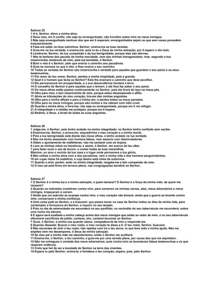 Salmos 25
1 A ti, Senhor, elevo a minha alma.
2 Deus meu, em ti confio; não seja eu envergonhado; não triunfem sobre mim os meus inimigos.
3 Não seja envergonhado nenhum dos que em ti esperam; envergonhados sejam os que sem causa procedem
traiçoeiramente.
4 Faze-me saber os teus caminhos, Senhor; ensina-me as tuas veredas.
5 Guia-me na tua verdade, e ensina-me; pois tu és o Deus da minha salvação; por ti espero o dia todo.
6 Lembra-te, Senhor, da tua compaixão e da tua benignidade, porque elas são eternas.
7 Não te lembres dos pecado da minha mocidade, nem das minhas transgressões; mas, segundo a tua
misericórdia, lembra-te de mim, pela tua bondade, ó Senhor.
8 Bom e reto é o Senhor; pelo que ensina o caminho aos pecadores.
9 Guia os mansos no que é reto, e lhes ensina o seu caminho.
10 Todas as veredas do Senhor são misericórdia e verdade para aqueles que guardam o seu pacto e os seus
testemunhos.
11 Por amor do teu nome, Senhor, perdoa a minha iniqüidade, pois é grande.
12 Qual é o homem que teme ao Senhor? Este lhe ensinará o caminho que deve escolher.
13 Ele permanecerá em prosperidade, e a sua descendência herdará a terra.
14 O conselho do Senhor é para aqueles que o temem, e ele lhes faz saber o seu pacto.
15 Os meus olhos estão postos continuamente no Senhor, pois ele tirará do laço os meus pés.
16 Olha para mim, e tem misericórdia de mim, porque estou desamparado e aflito.
17 Alivia as tribulações do meu coração; tira-me das minhas angústias.
18 Olha para a minha aflição e para a minha dor, e perdoa todos os meus pecados.
19 Olha para os meus inimigos, porque são muitos e me odeiam com ódio cruel.
20 Guarda a minha alma, e livra-me; não seja eu envergonhado, porque em ti me refúgio.
21 A integridade e a retidão me protejam, porque em ti espero.
22 Redime, ó Deus, a Israel de todas as suas angústias.



Salmos 26
1 Julga-me, ó Senhor, pois tenho andado na minha integridade; no Senhor tenho confiado sem vacilar.
2 Examina-me, Senhor, e prova-me; esquadrinha o meu coração e a minha mente.
3 Pois a tua benignidade está diante dos meus olhos, e tenho andado na tua verdade.
4 Não me tenho assentado com homens falsos, nem associo com dissimuladores.
5 Odeio o ajuntamento de malfeitores; não me sentarei com os ímpios.
6 Lavo as minhas mãos na inocência; e assim, ó Senhor, me acerco do teu altar,
7 para fazer ouvir a voz de louvor, e contar todas as tuas maravilhas.
8Senhor, eu amo o recinto da tua casa e o lugar onde permanece a tua glória.
9 Não colhas a minha alma com a dos pecadores, nem a minha vida a dos homens sanguinolentos,
10 em cujas mãos há malefício, e cuja destra está cheia de subornos.
11 Quanto a mim, porém, ando na minha integridade; resgata-me e tem compaixão de mim.
12 O meu pé está firme em terreno plano; nas congregações bendirei ao Senhor.



Salmos 27
1 O Senhor é a minha luz e a minha salvação; a quem temerei? O Senhor é a força da minha vida; de quem me
recearei?
2 Quando os malvados investiram contra mim, para comerem as minhas carnes, eles, meus adversários e meus
inimigos, tropeçaram e caíram.
3 Ainda que um exército se acampe contra mim, o meu coração não temerá; ainda que a guerra se levante contra
mim, conservarei a minha confiança.
4 Uma coisa pedi ao Senhor, e a buscarei: que possa morar na casa do Senhor todos os dias da minha vida, para
contemplar a formosura do Senhor, e inquirir no seu templo.
5 Pois no dia da adversidade me esconderá no seu pavilhão; no recôndito do seu tabernáculo me esconderá; sobre
uma rocha me elevará.
6 E agora será exaltada a minha cabeça acima dos meus inimigos que estão ao redor de mim; e no seu tabernáculo
oferecerei sacrifícios de júbilo; cantarei, sim, cantarei louvores ao Senhor.
7 Ouve, ó Senhor, a minha voz quando clamo; compadece-te de mim e responde-me.
8 Quando disseste: Buscai o meu rosto; o meu coração te disse a ti: O teu rosto, Senhor, buscarei.
9 Não escondas de mim o teu rosto, não rejeites com ira o teu servo, tu que tens sido a minha ajuda. Não me
enjeites nem me desampares, ó Deus da minha salvação.
10 Se meu pai e minha mãe me abandonarem, então o Senhor me acolherá.
11 Ensina-me, ó Senhor, o teu caminho, e guia-me por uma vereda plana, por causa dos que me espreitam.
12 Não me entregues à vontade dos meus adversários; pois contra mim se levantaram falsas testemunhas e os que
respiram violência.
13 Creio que hei de ver a bondade do Senhor na terra dos viventes.
14 Espera tu pelo Senhor; anima-te, e fortalece o teu coração; espera, pois, pelo Senhor.
 