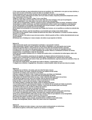 11 Por causa de todos os meus adversários tornei-me em opróbrio, sim, sobremodo o sou para os meus vizinhos, e
horror para os meus conhecidos; os que me vêem na rua fogem de mim.
12 Sou esquecido como um morto de quem não há memória; sou como um vaso quebrado.
13 Pois tenho ouvido a difamação de muitos, terror por todos os lados; enquanto juntamente conspiravam contra
mim, maquinaram tirar-me a vida.
14 Mas eu confio em ti, ó Senhor; e digo: Tu és o meu Deus.
15 Os meus dias estão nas tuas mãos; livra-me das mãos dos meus inimigos e dos que me perseguem.
16 Faze resplandecer o teu rosto sobre o teu servo; salva-me por tua bondade.
17 Não seja eu envergonhado, ó Senhor, porque te invoco; envergonhados sejam os ímpios, emudeçam no Seol.
18 Emudeçam os lábios mentirosos, que falam insolentemente contra o justo, com arrogância e com desprezo.
19 Oh! quão grande é a tua bondade, que guardaste para os que te temem, a qual na presença dos filhos dos
homens preparaste para aqueles que em ti se refugiam!
20 No abrigo da tua presença tu os escondes das intrigas dos homens; em um pavilhão os ocultas da contenda das
línguas.
21 Bendito seja o Senhor, pois fez maravilhosa a sua bondade para comigo numa cidade sitiada.
22 Eu dizia no meu espanto: Estou cortado de diante dos teus olhos; não obstante, tu ouviste as minhas súplicas
quando eu a ti clamei.
23 Amai ao Senhor, vós todos os que sois seus santos; o Senhor guarda os fiéis, e retribui abundantemente ao que
usa de soberba.
24 Esforçai-vos, e fortaleça-se o vosso coração, vós todos os que esperais no Senhor.



Salmos 32
1 Bem-aventurado aquele cuja transgressão é perdoada, e cujo pecado é coberto.
2 Bem-aventurado o homem a quem o Senhor não atribui a iniqüidade, e em cujo espírito não há dolo.
3 Enquanto guardei silêncio, consumiram-se os meus ossos pelo meu bramido durante o dia todo.
4 Porque de dia e de noite a tua mão pesava sobre mim; o meu humor se tornou em sequidão de estio.
5 Confessei-te o meu pecado, e a minha iniqüidade não encobri. Disse eu: Confessarei ao Senhor as minhas
transgressões; e tu perdoaste a culpa do meu pecado.
6 Pelo que todo aquele é piedoso ore a ti, a tempo de te poder achar; no trasbordar de muitas águas, estas e ele
não chegarão.
7 Tu és o meu esconderijo; preservas-me da angústia; de alegres cânticos de livramento me cercas.
8 Instruir-te-ei, e ensinar-te-ei o caminho que deves seguir; aconselhar-te-ei, tendo-te sob a minha vista.
9 Não sejais como o cavalo, nem como a mula, que não têm entendimento, cuja boca precisa de cabresto e freio; de
outra forma não se sujeitarão.
10 O ímpio tem muitas dores, mas aquele que confia no Senhor, a misericórdia o cerca.
11 Alegrai-vos no Senhor, e regozijai-vos, vós justos; e cantai de júbilo, todos vós que sois retos de coração.



Salmos 33
1 Regozijai-vos no Senhor, vós justos, pois aos retos fica bem o louvor.
2 Louvai ao Senhor com harpa, cantai-lhe louvores com saltério de dez cordas.
3 Cantai-lhe um cântico novo; tocai bem e com júbilo.
4 Porque a palavra do Senhor é reta; e todas as suas obras são feitas com fidelidade.
5 Ele ama a retidão e a justiça; a terra está cheia da benignidade do Senhor.
6 Pela palavra do Senhor foram feitos os céus, e todo o exército deles pelo sopro da sua boca.
7 Ele ajunta as águas do mar como num montão; põe em tesouros os abismos.
8 Tema ao Senhor a terra toda; temam-no todos os moradores do mundo.
9 Pois ele falou, e tudo se fez; ele mandou, e logo tudo apareceu.
10 O Senhor desfaz o conselho das nações, anula os intentos dos povos.
11 O conselho do Senhor permanece para sempre, e os intentos do seu coração por todas as gerações.
12 Bem-aventurada é a nação cujo Deus é o Senhor, o povo que ele escolheu para sua herança.
13 O Senhor olha lá do céu; vê todos os filhos dos homens;
14 da sua morada observa todos os moradores da terra,
15 aquele que forma o coração de todos eles, que contempla todas as suas obras.
16 Um rei não se salva pela multidão do seu exército; nem o homem valente se livra pela muita força.
17 O cavalo é vã esperança para a vitória; não pode livrar ninguém pela sua grande força.
18 Eis que os olhos do Senhor estão sobre os que o temem, sobre os que esperam na sua benignidade,
19 para os livrar da morte, e para os conservar vivos na fome.
20 A nossa alma espera no Senhor; ele é o nosso auxílio e o nosso escudo.
21 Pois nele se alegra o nosso coração, porquanto temos confiado no seu santo nome.
22 Seja a tua benignidade, Senhor, sobre nós, assim como em ti esperamos.



Salmos 34
1 Bendirei ao Senhor em todo o tempo; o seu louvor estará continuamente na minha boca.
2 No Senhor se gloria a minha alma; ouçam-no os mansos e se alegrem.
 