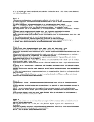 17 Eu, na verdade, sou pobre e necessitado, mas o Senhor cuida de mim. Tu és o meu auxílio e o meu libertador;
não te detenhas, ó Deus meu.



Salmos 41
1 Bem-aventurado é aquele que considera o pobre; o Senhor o livrará no dia do mal.
2 O Senhor o guardará, e o conservará em vida; será abençoado na terra; tu, Senhor não o entregarás à vontade
dos seus inimigos.
3 O Senhor o sustentará no leito da enfermidade; tu lhe amaciarás a cama na sua doença.
4 Disse eu da minha parte: Senhor, compadece-te de mim, sara a minha alma, pois pequei contra ti.
5 Os meus inimigos falam mal de mim, dizendo: Quando morrerá ele, e perecerá o seu nome?
6 E, se algum deles vem ver-me, diz falsidades; no seu coração amontoa a maldade; e quando ele sai, é disso que
fala.
7 Todos os que me odeiam cochicham entre si contra mim; contra mim maquinam o mal, dizendo:
8 Alguma coisa ruim se lhe apega; e agora que está deitado, não se levantará mais.
9 Até o meu próprio amigo íntimo em quem eu tanto confiava, e que comia do meu pão, levantou contra mim o seu
calcanhar.
10 Mas tu, Senhor, compadece-te de mim e levanta-me, para que eu lhes retribua.
11 Por isso conheço eu que te deleitas em mim, por não triunfar de mim o meu inimigo
12 Quanto a mim, tu me sustentas na minha integridade, e me colocas diante da tua face para sempre.
13 Bendito seja o Senhor Deus de Israel de eternidade a eternidade. Amém e amém.



Salmos 42
1 Como o cervo anseia pelas correntes das águas, assim a minha alma anseia por ti, ó Deus!
2 A minha alma tem sede de Deus, do Deus vivo; quando entrarei e verei a face de Deus?
3 As minhas lágrimas têm sido o meu alimento de dia e de noite, porquanto se me diz constantemente: Onde está o
teu Deus?
4 Dentro de mim derramo a minha alma ao lembrar-me de como eu ia com a multidão, guiando-a em procissão à
casa de Deus, com brados de júbilo e louvor, uma multidão que festejava.
5 Por que estás abatida, ó minha alma, e por que te perturbas dentro de mim? Espera em Deus, pois ainda o
louvarei pela salvação que há na sua presença.
6 Ó Deus meu, dentro de mim a minha alma está abatida; porquanto me lembrarei de ti desde a terra do Jordão, e
desde o Hermom, desde o monte Mizar.
7 Um abismo chama outro abismo ao ruído das tuas catadupas; todas as tuas ondas e vagas têm passado sobre
mim.
8 Contudo, de dia o Senhor ordena a sua bondade, e de noite a sua canção está comigo, uma oração ao Deus da
minha vida.
9 A Deus, a minha rocha, digo: Por que te esqueceste de mim? por que ando em pranto por causa da opressão do
inimigo?
10 Como com ferida mortal nos meus ossos me afrontam os meus adversários, dizendo-me continuamente: Onde
está o teu Deus?
11 Por que estás abatida, ó minha alma, e por que te perturbas dentro de mim? Espera em Deus, pois ainda o
louvarei, a ele que é o meu socorro, e o meu Deus.



Salmos 43
1 Faze-me justiça, ó Deus, e pleiteia a minha causa contra uma nação ímpia; livra-me do homem fraudulento e
iníquo.
2 Pois tu és o Deus da minha fortaleza; por que me rejeitaste? por que ando em pranto por causa da opressão do
inimigo?
3 Envia a tua luz e a tua verdade, para que me guiem; levem-me elas ao teu santo monte, e à tua habitação.
4 Então irei ao altar de Deus, a Deus, que é a minha grande alegria; e ao som da harpa te louvarei, ó Deus, Deus
meu.
5 Por que estás abatida, ó minha alma? e por que te perturbas dentro de mim? Espera em Deus, pois ainda o
louvarei, a ele que é o meu socorro, e o meu Deus.



Salmos 44
1 Ó Deus, nós ouvimos com os nossos ouvidos, nossos pais nos têm contado os feitos que realizaste em seus
dias, nos tempos da antigüidade.
2 Tu expeliste as nações com a tua mão, mas a eles plantaste; afligiste os povos, mas a eles estendes-te
largamente.
3 Pois não foi pela sua espada que conquistaram a terra, nem foi o seu braço que os salvou, mas a tua destra e o
teu braço, e a luz do teu rosto, porquanto te agradaste deles.
4 Tu és o meu Rei, ó Deus; ordena livramento para Jacó.
 