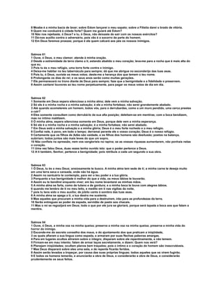 8 Moabe é a minha bacia de lavar; sobre Edom lançarei o meu sapato; sobre a Filístia darei o brado de vitória.
9 Quem me conduzirá à cidade forte? Quem me guiará até Edom?
10 Não nos rejeitaste, ó Deus? e tu, ó Deus, não deixaste de sair com os nossos exércitos?
11 Dá-nos auxílio contra o adversário, pois vão é o socorro da parte do homem.
12 Em Deus faremos proezas; porque é ele quem calcará aos pés os nossos inimigos.



Salmos 61
1 Ouve, ó Deus, o meu clamor; atende à minha oração.
2 Desde a extremidade da terra clamo a ti, estando abatido o meu coração; leva-me para a rocha que é mais alta do
que eu.
3 Pois tu és o meu refúgio, uma torre forte contra o inimigo.
4 Deixa-me habitar no teu tabernáculo para sempre; dá que me abrigue no esconderijo das tuas asas.
5 Pois tu, ó Deus, ouviste os meus votos; deste-me a herança dos que temem o teu nome.
6 Prolongarás os dias do rei; e os seus anos serão como muitas gerações.
7 Ele permanecerá no trono diante de Deus para sempre; faze que a benignidade e a fidelidade o preservem.
8 Assim cantarei louvores ao teu nome perpetuamente, para pagar os meus votos de dia em dia.



Salmos 62
1 Somente em Deus espera silenciosa a minha alma; dele vem a minha salvação.
2 Só ele é a minha rocha e a minha salvação; é ele a minha fortaleza; não serei grandemente abalado.
3 Até quando acometereis um homem, todos vós, para o derrubardes, como a um muro pendido, uma cerca prestes
a cair?
4 Eles somente consultam como derrubá-lo da sua alta posição; deleitam-se em mentiras; com a boca bendizem,
mas no íntimo maldizem.
5 Ó minha alma, espera silenciosa somente em Deus, porque dele vem a minha esperança.
6 Só ele é a minha rocha e a minha salvação; é a minha fortaleza; não serei abalado.
7 Em Deus está a minha salvação e a minha glória; Deus é o meu forte rochedo e o meu refúgio.
8 Confiai nele, ó povo, em todo o tempo; derramai perante ele o vosso coração; Deus é o nosso refúgio.
9 Certamente que os filhos de Adão são vaidade, e os filhos dos homens são desilusão; postos na balança,
subiriam; todos juntos são mais leves do que um sopro.
10 Não confieis na opressão, nem vos vanglorieis na rapina; se as vossas riquezas aumentarem, não ponhais nelas
o coração.
11 Uma vez falou Deus, duas vezes tenho ouvido isto: que o poder pertence a Deus.
12 A ti também, Senhor, pertence a benignidade; pois retribuis a cada um segundo a sua obra.



Salmos 63
1 Ó Deus, tu és o meu Deus; ansiosamente te busco. A minha alma tem sede de ti; a minha carne te deseja muito
em uma terra seca e cansada, onde não há água.
2 Assim no santuário te contemplo, para ver o teu poder e a tua glória.
3 Porquanto a tua benignidade é melhor do que a vida, os meus lábios te louvarão.
4 Assim eu te bendirei enquanto viver; em teu nome levantarei as minhas mãos.
5 A minha alma se farta, como de tutano e de gordura; e a minha boca te louva com alegres lábios.
6 quando me lembro de ti no meu leito, e medito em ti nas vigílias da noite,
7 pois tu tens sido o meu auxílio; de júbilo canto à sombra das tuas asas.
8 A minha alma se apega a ti; a tua destra me sustenta.
9 Mas aqueles que procuram a minha vida para a destruírem, irão para as profundezas da terra.
10 Serão entregues ao poder da espada, servidão de pasto aos chacais.
11 Mas o rei se regozijará em Deus; todo o que por ele jura se gloriará, porque será tapada a boca aos que falam a
mentira.



Salmos 64
1 Ouve, ó Deus, a minha voz na minha queixa; preserva a minha voz na minha queixa; preserva a minha vida do
horror do inimigo.
2 Esconde-me do secreto conselho dos maus, e do ajuntamento dos que praticam a iniqüidade,
3 os quais afiaram a sua língua como espada, e armaram por suas flechas palavras amargas.
4 Para em lugares ocultos atirarem sobre o íntegro; disparam sobre ele repentinamente, e não temem.
5 Firmam-se em mau intento; falam de armar laços secretamente, e dizem: Quem nos verá?
6 Planejam iniqüidades; ocultam planos bem traçados; pois o íntimo e o coração do homem são inescrutáveis.
7 Mas Deus disparará sobre eles uma seta, e de repente ficarão feridos.
8 Assim serão levados a tropeçar, por causa das suas próprias línguas; todos aqueles que os virem fugirão.
9 E todos os homens temerão, e anunciarão a obra de Deus, e considerarão a obra de Deus, e considerarão
prudentemente os seus feitos.
 