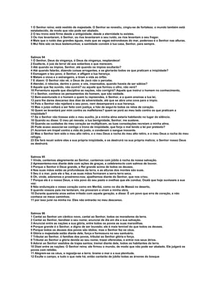 1 O Senhor reina; está vestido de majestade. O Senhor se revestiu, cingiu-se de fortaleza; o mundo também está
estabelecido, de modo que não pode ser abalado.
2 O teu trono está firme desde a antigüidade; desde a eternidade tu existes.
3 Os rios levantaram, ó Senhor, os rios levantaram o seu ruído, os rios levantam o seu fragor.
4 Mais que o ruído das grandes águas, mais que as vagas estrondosas do mar, poderoso é o Senhor nas alturas.
5 Mui fiéis são os teus testemunhos; a santidade convém à tua casa, Senhor, para sempre.



Salmos 94
1 Ó Senhor, Deus da vingança, ó Deus da vingança, resplandece!
2 Exalta-te, ó juiz da terra! dá aos soberbos o que merecem.
3 Até quando os ímpios, Senhor, até quando os ímpios exultarão?
4 Até quando falarão, dizendo coisas arrogantes, e se gloriarão todos os que praticam a iniqüidade?
5 Esmagam o teu povo, ó Senhor, e afligem a tua herança.
6 Matam a viúva e o estrangeiro, e tiram a vida ao órfão.
7 E dizem: O Senhor não vê; o Deus de Jacó não o percebe.
8 Atendei, ó néscios, dentre o povo; e vós, insensatos, quando haveis de ser sábios?
9 Aquele que fez ouvido, não ouvirá? ou aquele que formou o olho, não verá?
10 Porventura aquele que disciplina as nações, não corrigirá? Aquele que instrui o homem no conhecimento,
11 o Senhor, conhece os pensamentos do homem, que são vaidade.
12 Bem-aventurado é o homem a quem tu repreendes, ó Senhor, e a quem ensinas a tua lei,
13 para lhe dares descanso dos dias da adversidade, até que se abra uma cova para o ímpio.
14 Pois o Senhor não rejeitará o seu povo, nem desamparará a sua herança.
15 Mas o juízo voltará a ser feito com justiça, e hão de segui-lo todos os retos de coração.
16 Quem se levantará por mim contra os malfeitores? quem se porá ao meu lado contra os que praticam a
iniqüidade?
17 Se o Senhor não tivesse sido o meu auxílio, já a minha alma estaria habitando no lugar do silêncio.
18 Quando eu disse: O meu pé resvala; a tua benignidade, Senhor, me susteve.
19 Quando os cuidados do meu coração se multiplicam, as tuas consolações recreiam a minha alma.
20 Pode acaso associar-se contigo o trono de iniqüidade, que forja o mal tendo a lei por pretexto?
21 Acorrem em tropel contra a vida do justo, e condenam o sangue inocente.
22 Mas o Senhor tem sido o meu alto retiro, e o meu Deus a rocha do meu alto retiro, e o meu Deus a rocha do meu
refúgio.
23 Ele fará recair sobre eles a sua própria iniqüidade, e os destruirá na sua própria malícia; o Senhor nosso Deus
os destruirá.



Salmos 95
1 Vinde, cantemos alegremente ao Senhor, cantemos com júbilo à rocha da nossa salvação.
2 Apresentemo-nos diante dele com ações de graças, e celebremo-lo com salmos de louvor.
3 Porque o Senhor é Deus grande, e Rei grande acima de todos os deuses.
4 Nas suas mãos estão as profundezas da terra, e as alturas dos montes são suas.
5 Seu é o mar, pois ele o fez, e as suas mãos formaram a serra terra seca.
6 Oh, vinde, adoremos e prostremo-nos; ajoelhemos diante do Senhor, que nos criou.
7 Porque ele é o nosso Deus, e nós povo do seu pasto e ovelhas que ele conduz. Oxalá que hoje ouvísseis a sua
voz:
8 Não endureçais o vosso coração como em Meribá, como no dia de Massá no deserto,
9 quando vossos pais me tentaram, me provaram e viram a minha obra.
10 Durante quarenta anos estive irritado com aquela geração, e disse: É um povo que erra de coração, e não
conhece os meus caminhos;
11 por isso jurei na minha ira: Eles não entrarão no meu descanso.



Salmos 96
1 Cantai ao Senhor um cântico novo, cantai ao Senhor, todos os moradores da terra.
2 Cantai ao Senhor, bendizei o seu nome; anunciai de dia em dia a sua salvação.
3 Anunciai entre as nações a sua glória, entre todos os povos as suas maravilhas.
4 Porque grande é o Senhor, e digno de ser louvado; ele é mais temível do que todos os deuses.
5 Porque todos os deuses dos povos são ídolos; mas o Senhor fez os céus.
6 Glória e majestade estão diante dele, força e formosura no seu santuário.
7 Tributai ao Senhor, ó famílias dos povos, tributai ao Senhor glória e força.
8 Tributai ao Senhor a glória devida ao seu nome; trazei oferendas, e entrai nos seus átrios.
9 Adorai ao Senhor vestidos de trajes santos; tremei diante dele, todos os habitantes da terra.
10 Dizei entre as nações: O Senhor reina; ele firmou o mundo, de modo que não pode ser abalado. Ele julgará os
povos com retidão.
11 Alegrem-se os céus, e regozije-se a terra; brame o mar e a sua plenitude.
12 Exulte o campo, e tudo o que nele há; então cantarão de júbilo todas as árvores do bosque
 