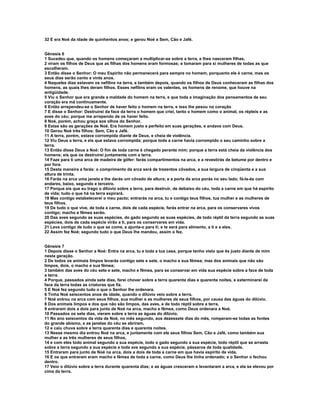 32 E era Noé da idade de quinhentos anos; e gerou Noé a Sem, Cão e Jafé.


Gênesis 6
1 Sucedeu que, quando os homens começaram a multiplicar-se sobre a terra, e lhes nasceram filhas,
2 viram os filhos de Deus que as filhas dos homens eram formosas; e tomaram para si mulheres de todas as que
escolheram.
3 Então disse o Senhor: O meu Espírito não permanecerá para sempre no homem, porquanto ele é carne, mas os
seus dias serão cento e vinte anos.
4 Naqueles dias estavam os nefilins na terra, e também depois, quando os filhos de Deus conheceram as filhas dos
homens, as quais lhes deram filhos. Esses nefilins eram os valentes, os homens de renome, que houve na
antigüidade.
5 Viu o Senhor que era grande a maldade do homem na terra, e que toda a imaginação dos pensamentos de seu
coração era má continuamente.
6 Então arrependeu-se o Senhor de haver feito o homem na terra, e isso lhe pesou no coração
7 E disse o Senhor: Destruirei da face da terra o homem que criei, tanto o homem como o animal, os répteis e as
aves do céu; porque me arrependo de os haver feito.
8 Noé, porém, achou graça aos olhos do Senhor.
9 Estas são as gerações de Noé. Era homem justo e perfeito em suas gerações, e andava com Deus.
10 Gerou Noé três filhos: Sem, Cão e Jafé.
11 A terra, porém, estava corrompida diante de Deus, e cheia de violência.
12 Viu Deus a terra, e eis que estava corrompida; porque toda a carne havia corrompido o seu caminho sobre a
terra.
13 Então disse Deus a Noé: O fim de toda carne é chegado perante mim; porque a terra está cheia da violência dos
homens; eis que os destruirei juntamente com a terra.
14 Faze para ti uma arca de madeira de gôfer: farás compartimentos na arca, e a revestirás de betume por dentro e
por fora.
15 Desta maneira a farás: o comprimento da arca será de trezentos côvados, a sua largura de cinqüenta e a sua
altura de trinta.
16 Farás na arca uma janela e lhe darás um côvado de altura; e a porta da arca porás no seu lado; fá-la-ás com
andares, baixo, segundo e terceiro.
17 Porque eis que eu trago o dilúvio sobre a terra, para destruir, de debaixo do céu, toda a carne em que há espírito
de vida; tudo o que há na terra expirará.
18 Mas contigo estabelecerei o meu pacto; entrarás na arca, tu e contigo teus filhos, tua mulher e as mulheres de
teus filhos.
19 De tudo o que vive, de toda a carne, dois de cada espécie, farás entrar na arca, para os conservares vivos
contigo; macho e fêmea serão.
20 Das aves segundo as suas espécies, do gado segundo as suas espécies, de todo réptil da terra segundo as suas
espécies, dois de cada espécie virão a ti, para os conservares em vida.
21 Leva contigo de tudo o que se come, e ajunta-o para ti; e te será para alimento, a ti e a eles.
22 Assim fez Noé; segundo tudo o que Deus lhe mandou, assim o fez.


Gênesis 7
1 Depois disse o Senhor a Noé: Entra na arca, tu e toda a tua casa, porque tenho visto que és justo diante de mim
nesta geração.
2 De todos os animais limpos levarás contigo sete e sete, o macho e sua fêmea; mas dos animais que não são
limpos, dois, o macho e sua fêmea;
3 também das aves do céu sete e sete, macho e fêmea, para se conservar em vida sua espécie sobre a face de toda
a terra.
4 Porque, passados ainda sete dias, farei chover sobre a terra quarenta dias e quarenta noites, e exterminarei da
face da terra todas as criaturas que fiz.
5 E Noé fez segundo tudo o que o Senhor lhe ordenara.
6 Tinha Noé seiscentos anos de idade, quando o dilúvio veio sobre a terra.
7 Noé entrou na arca com seus filhos, sua mulher e as mulheres de seus filhos, por causa das águas do dilúvio.
8 Dos animais limpos e dos que não são limpos, das aves, e de todo réptil sobre a terra,
9 entraram dois a dois para junto de Noé na arca, macho e fêmea, como Deus ordenara a Noé.
10 Passados os sete dias, vieram sobre a terra as águas do dilúvio.
11 No ano seiscentos da vida de Noé, no mês segundo, aos dezessete dias do mês, romperam-se todas as fontes
do grande abismo, e as janelas do céu se abriram,
12 e caiu chuva sobre a terra quarenta dias e quarenta noites.
13 Nesse mesmo dia entrou Noé na arca, e juntamente com ele seus filhos Sem, Cão e Jafé, como também sua
mulher e as três mulheres de seus filhos,
14 e com eles todo animal segundo a sua espécie, todo o gado segundo a sua espécie, todo réptil que se arrasta
sobre a terra segundo a sua espécie e toda ave segundo a sua espécie, pássaros de toda qualidade.
15 Entraram para junto de Noé na arca, dois a dois de toda a carne em que havia espírito de vida.
16 E os que entraram eram macho e fêmea de toda a carne, como Deus lhe tinha ordenado; e o Senhor o fechou
dentro.
17 Veio o dilúvio sobre a terra durante quarenta dias; e as águas cresceram e levantaram a arca, e ela se elevou por
cima da terra.
 