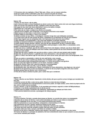 11 Porventura não nos rejeitaste, ó Deus? Não sais, ó Deus, com os nossos exércitos.
12 Dá-nos auxílio contra o adversário, pois vão é o socorro da parte do homem.
13 Em Deus faremos proezas; porque é ele quem calcará aos pés os nossos inimigos.



Salmos 109
1 Ó Deus do meu louvor, não te cales;
2 pois a boca do ímpio e a boca fraudulenta se abrem contra mim; falam contra mim com uma língua mentirosa.
3 Eles me cercam com palavras de ódio, e pelejam contra mim sem causa.
4 Em paga do meu amor são meus adversários; mas eu me dedico à oração.
5 Retribuem-me o mal pelo bem, e o ódio pelo amor.
6 Põe sobre ele um ímpio, e esteja à sua direita um acusador.
7 Quando ele for julgado, saia condenado; e em pecado se lhe torne a sua oração!
8 Sejam poucos os seus dias, e outro tome o seu ofício!
9 Fiquem órfãos os seus filhos, e viúva a sua mulher!
10 Andem errantes os seus filhos, e mendiguem; esmolem longe das suas habitações assoladas.
11 O credor lance mão de tudo quanto ele tenha, e despojem-no os estranhos do fruto do seu trabalho!
12 Não haja ninguém que se compadeça dele, nem haja quem tenha pena dos seus órfãos!
13 Seja extirpada a sua posteridade; o seu nome seja apagado na geração seguinte!
14 Esteja na memória do Senhor a iniqüidade de seus pais; e não se apague o pecado de sua mãe!
15 Antes estejam sempre perante o Senhor, para que ele faça desaparecer da terra a memória deles!
16 Porquanto não se lembrou de usar de benignidade; antes perseguiu o varão aflito e o necessitado, como
também o quebrantado de coração, para o matar.
17 Visto que amou a maldição, que ela lhe sobrevenha! Como não desejou a bênção, que ela se afaste dele!
18 Assim como se vestiu de maldição como dum vestido, assim penetre ela nas suas entranhas como água, e em
seus ossos como azeite!
19 Seja para ele como o vestido com que ele se cobre, e como o cinto com que sempre anda cingido!
20 Seja este, da parte do Senhor, o galardão dos meus adversários, e dos que falam mal contra mim!
21 Mas tu, ó Deus, meu Senhor age em meu favor por amor do teu nome; pois que é boa a tua benignidade, livra-
me;
22 pois sou pobre e necessitado, e dentro de mim está ferido o meu coração.
23 Eis que me vou como a sombra que declina; sou arrebatado como o gafanhoto.
24 Os meus joelhos estão enfraquecidos pelo jejum, e a minha carne perde a sua gordura.
25 Eu sou para eles objeto de opróbrio; ao me verem, meneiam a cabeça.
26 Ajuda-me, Senhor, Deus meu; salva-me segundo a tua benignidade.
27 Saibam que nisto está a tua mão, e que tu, Senhor, o fizeste.
28 Amaldiçoem eles, mas abençoa tu; fiquem confundidos os meus adversários; mas alegre-se o teu servo!
29 Vistam-se de ignomínia os meus acusadores, e cubram-se da sua própria vergonha como dum manto!
30 Muitas graças darei ao Senhor com a minha boca;
31 Pois ele se coloca à direita do poder, para o salvar dos que o condenam.



Salmos 110
1 Disse o Senhor ao meu Senhor: Assenta-te à minha direita, até que eu ponha os teus inimigos por escabelo dos
teus pés.
2 O Senhor enviará de Sião o cetro do teu poder. Domina no meio dos teus inimigos.
3 O teu povo apresentar-se-á voluntariamente no dia do teu poder, em trajes santos; como vindo do próprio seio da
alva, será o orvalho da tua mocidade.
4 Jurou o Senhor, e não se arrependerá: Tu és sacerdote para sempre, segundo a ordem de Melquisedeque.
5 O Senhor, à tua direita, quebrantará reis no dia da sua ira.
6 Julgará entre as nações; enchê-las-á de cadáveres; quebrantará os cabeças por toda a terra.
7 Pelo caminho beberá da corrente, e prosseguirá de cabeça erguida.



Salmos 111
1 Louvai ao Senhor. De todo o coração darei graças ao Senhor, no concílio dos retos e na congregação.
2 Grandes são as obras do Senhor, e para serem estudadas por todos os que nelas se comprazem.
3 Glória e majestade há em sua obra; e a sua justiça permanece para sempre.
4 Ele fez memoráveis as suas maravilhas; compassivo e misericordioso é o Senhor.
5 Dá mantimento aos que o temem; lembra-se sempre do seu pacto.
6 Mostrou ao seu povo o poder das suas obras, dando-lhe a herança das nações.
7 As obras das suas mãos são verdade e justiça; fiéis são todos os seus preceitos;
8 firmados estão para todo o sempre; são feitos em verdade e retidão.
9 Enviou ao seu povo a redenção; ordenou para sempre o seu pacto; santo e tremendo é o seu nome.
10 O temor do Senhor é o princípio da sabedoria; têm bom entendimento todos os que cumprem os seus preceitos;
o seu louvor subsiste para sempre.
 