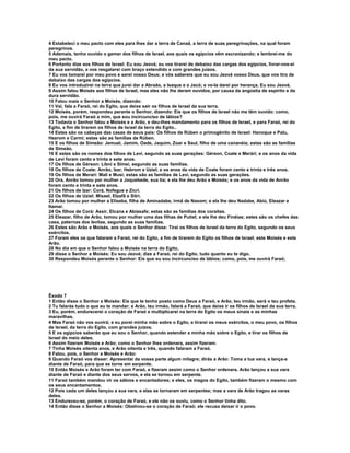 4 Estabeleci o meu pacto com eles para lhes dar a terra de Canaã, a terra de suas peregrinações, na qual foram
peregrinos.
5 Ademais, tenho ouvido o gemer dos filhos de Israel, aos quais os egípcios vêm escravizando; e lembrei-me do
meu pacto.
6 Portanto dize aos filhos de Israel: Eu sou Jeová; eu vos tirarei de debaixo das cargas dos egípcios, livrar-vos-ei
da sua servidão, e vos resgatarei com braço estendido e com grandes juízos.
7 Eu vos tomarei por meu povo e serei vosso Deus; e vós sabereis que eu sou Jeová vosso Deus, que vos tiro de
debaixo das cargas dos egípcios.
8 Eu vos introduzirei na terra que jurei dar a Abraão, a Isaque e a Jacó; e vo-la darei por herança. Eu sou Jeová.
9 Assim falou Moisés aos filhos de Israel, mas eles não lhe deram ouvidos, por causa da angústia de espírito e da
dura servidão.
10 Falou mais o Senhor a Moisés, dizendo:
11 Vai, fala a Faraó, rei do Egito, que deixe sair os filhos de Israel da sua terra.
12 Moisés, porém, respondeu perante o Senhor, dizendo: Eis que os filhos de Israel não me têm ouvido: como,
pois, me ouvirá Faraó a mim, que sou incircunciso de lábios?
13 Todavia o Senhor falou a Moisés e a Arão, e deu-lhes mandamento para os filhos de Israel, e para Faraó, rei do
Egito, a fim de tirarem os filhos de Israel da terra do Egito..
14 Estes são os cabeças das casas de seus pais: Os filhos de Rúben o primogênito de Israel: Hanoque e Palu,
Hezrom e Carmi; estas são as famílias de Rúben.
15 E os filhos de Simeão: Jemuel, Jamim, Oade, Jaquim, Zoar e Saul, filho de uma cananéia; estas são as famílias
de Simeão.
16 E estes são os nomes dos filhos de Levi, segundo as suas gerações: Gérson, Coate e Merári; e os anos da vida
de Levi foram cento e trinta e sete anos.
17 Os filhos de Gérson: Líbni e Simei, segundo as suas famílias.
18 Os filhos de Coate: Anrão, Izar, Hebrom e Uziel; e os anos da vida de Coate foram cento e trinta e três anos.
19 Os filhos de Merari: Mali e Musi; estas são as famílias de Levi, segundo as suas gerações.
20 Ora, Anrão tomou por mulher a Joquebede, sua tia; e ela lhe deu Arão e Moisés; e os anos da vida de Anrão
foram cento e trinta e sete anos.
21 Os filhos de Izar: Corá, Nofegue e Zicri.
22 Os filhos de Uziel: Misael, Elzafã e Sitri.
23 Arão tomou por mulher a Eliseba, filha de Aminadabe, irmã de Nasom; e ela lhe deu Nadabe, Abiú, Eleazar e
Itamar.
24 Os filhos de Corá: Assir, Elcana e Abiasafe; estas são as famílias dos coraítas.
25 Eleazar, filho de Arão, tomou por mulher uma das filhas de Putiel; e ela lhe deu Finéias; estes são os chefes das
casa, paternas dos levitas, segundo as suas famílias.
26 Estes são Arão e Moisés, aos quais o Senhor disse: Tirai os filhos de Israel da terra do Egito, segundo os seus
exércitos.
27 Foram eles os que falaram a Faraó, rei do Egito, a fim de tirarem do Egito os filhos de Israel; este Moisés e este
Arão.
28 No dia em que o Senhor falou a Moisés na terra do Egito,
29 disse o Senhor a Moisés: Eu sou Jeová; dize a Faraó, rei do Egito, tudo quanto eu te digo.
30 Respondeu Moisés perante o Senhor: Eis que eu sou incircunciso de lábios; como, pois, me ouvirá Faraó;




Êxodo 7
1 Então disse o Senhor a Moisés: Eis que te tenho posto como Deus a Faraó, e Arão, teu irmão, será o teu profeta.
2 Tu falarás tudo o que eu te mandar; e Arão, teu irmão, falará a Faraó, que deixe ir os filhos de Israel da sua terra.
3 Eu, porém, endurecerei o coração de Faraó e multiplicarei na terra do Egito os meus sinais e as minhas
maravilhas.
4 Mas Faraó não vos ouvirá; e eu porei minha mão sobre o Egito, e tirarei os meus exércitos, o meu povo, os filhos
de Israel, da terra do Egito, com grandes juízos.
5 E os egípcios saberão que eu sou o Senhor, quando estender a minha mão sobre o Egito, e tirar os filhos de
Israel do meio deles.
6 Assim fizeram Moisés e Arão; como o Senhor lhes ordenara, assim fizeram.
7 Tinha Moisés oitenta anos, e Arão oitenta e três, quando falaram a Faraó.
8 Falou, pois, o Senhor a Moisés e Arão:
9 Quando Faraó vos disser: Apresentai da vossa parte algum milagre; dirás a Arão: Toma a tua vara, e lança-a
diante de Faraó, para que se torne em serpente.
10 Então Moisés e Arão foram ter com Faraó, e fizeram assim como o Senhor ordenara. Arão lançou a sua vara
diante de Faraó e diante dos seus servos, e ela se tornou em serpente.
11 Faraó também mandou vir os sábios e encantadores; e eles, os magos do Egito, também fizeram o mesmo com
os seus encantamentos.
12 Pois cada um deles lançou a sua vara, e elas se tornaram em serpentes; mas a vara de Arão tragou as varas
deles.
13 Endureceu-se, porém, o coração de Faraó, e ele não os ouviu, como o Senhor tinha dito.
14 Então disse o Senhor a Moisés: Obstinou-se o coração de Faraó; ele recusa deixar ir o povo.
 