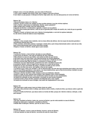 6 Sejam como a erva dos telhados, que seca antes de florescer;
7 com a qual o segador não enche a mão, nem o regaço o que ata os feixes;
8 nem dizem os que passam: A bênção do Senhor seja sobre vós; nós vos abençoamos em nome do Senhor.



Salmos 130
1 Das profundezas clamo a ti, ó Senhor.
2 Senhor, escuta a minha voz; estejam os teus ouvidos atentos à voz das minhas súplicas.
3 Se tu, Senhor, observares as iniqüidades, Senhor, quem subsistirá?
4 Mas contigo está o perdão, para que sejas temido.
5 Aguardo ao Senhor; a minha alma o aguarda, e espero na sua palavra.
6 A minha alma anseia pelo Senhor, mais do que os guardas pelo romper da manhã, sim, mais do que os guardas
pela manhã.
7 Espera, ó Israel, no Senhor! pois com o Senhor há benignidade, e com ele há copiosa redenção;
8 e ele remirá a Israel de todas as suas iniqüidades.



Salmos 131
1 Senhor, o meu coração não é soberbo, nem os meus olhos são altivos; não me ocupo de assuntos grandes e
maravilhosos demais para mim.
2 Pelo contrário, tenho feito acalmar e sossegar a minha alma; qual criança desmamada sobre o seio de sua mãe,
qual criança desmamada está a minha alma para comigo.
3 Espera, ó Israel, no Senhor, desde agora e para sempre.



Salmos 132
1 Lembra-te, Senhor, a bem de Davi, de todas as suas aflições;
2 como jurou ao Senhor, e fez voto ao Poderoso de Jacó, dizendo:
3 Não entrarei na casa em que habito, nem subirei ao leito em que durmo;
4 não darei sono aos meus olhos, nem adormecimento às minhas pálpebras,
5 até que eu ache um lugar para o Senhor uma morada para o Poderoso de Jacó.
6 Eis que ouvimos falar dela em Efrata, e a achamos no campo de Jaar.
7 Entremos nos seus tabernáculos; prostremo-nos ante o escabelo de seus pés.
8 Levanta-te, Senhor, entra no lugar do teu repouso, tu e a arca da tua força.
9 Vistam-se os teus sacerdotes de justiça, e exultem de júbilo os teus santos.
10 Por amor de Davi, teu servo, não rejeites a face do teu ungido.
11 O Senhor jurou a Davi com verdade, e não se desviará dela: Do fruto das tuas entranhas porei sobre o teu trono.
12 Se os teus filhos guardarem o meu pacto, e os meus testemunhos, que eu lhes hei de ensinar, também os seus
filhos se assentarão perpetuamente no teu trono.
13 Porque o Senhor escolheu a Sião; desejou-a para sua habitação, dizendo:
14 Este é o lugar do meu repouso para sempre; aqui habitarei, pois o tenho desejado.
15 Abençoarei abundantemente o seu mantimento; fartarei de pão os seus necessitados.
16 Vestirei de salvação os seus sacerdotes; e de júbilo os seus santos exultarão
17 Ali farei brotar a força de Davi; preparei uma lâmpada para o meu ungido.
18 Vestirei de confusão os seus inimigos; mas sobre ele resplandecerá a sua coroa.



Salmos 133
1 Oh! quão bom e quão suave é que os irmãos vivam em união!
2 É como o óleo precioso sobre a cabeça, que desceu sobre a barba, a barba de Arão, que desceu sobre a gola das
suas vestes;
3 como o orvalho de Hermom, que desce sobre os montes de Sião; porque ali o Senhor ordenou a bênção, a vida
para sempre.



Salmos 134
1 Eis aqui, bendizei ao Senhor, todos vós, servos do Senhor, que de noite assistis na casa do Senhor.
2 Erguei as mãos para o santuário, e bendizei ao Senhor.
3 Desde Sião te abençoe o Senhor, que fez os céus e a terra.



Salmos 135
1 Louvai ao Senhor. Louvai o nome do Senhor; louvai-o, servos do Senhor,
2 vós que assistis na casa do Senhor, nos átrios da casa do nosso Deus.
 