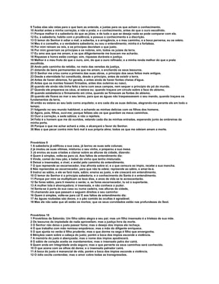 9 Todas elas são retas para o que bem as entende, e justas para os que acham o conhecimento.
10 Aceitai antes a minha correção, e não a prata; e o conhecimento, antes do que o ouro escolhido.
11 Porque melhor é a sabedoria do que as jóias; e de tudo o que se deseja nada se pode comparar com ela.
12 Eu, a sabedoria, habito com a prudência, e possuo o conhecimento e a discrição.
13 O temor do Senhor é odiar o mal; a soberba, e a arrogância, e o mau caminho, e a boca perversa, eu os odeio.
14 Meu é o conselho, e a verdadeira sabedoria; eu sou o entendimento; minha é a fortaleza.
15 Por mim reinam os reis, e os príncipes decretam o que justo.
16 Por mim governam os príncipes e os nobres, sim, todos os juízes da terra.
17 Eu amo aos que me amam, e os que diligentemente me buscam me acharão.
18 Riquezas e honra estão comigo; sim, riquezas duráveis e justiça.
19 Melhor é o meu fruto do que o ouro, sim, do que o ouro refinado; e a minha renda melhor do que a prata
escolhida.
20 Ando pelo caminho da retidão, no meio das veredas da justiça,
21 dotando de bens permanentes os que me amam, e enchendo os seus tesouros.
22 O Senhor me criou como a primeira das suas obras, o princípio dos seus feitos mais antigos.
23 Desde a eternidade fui constituída, desde o princípio, antes de existir a terra.
24 Antes de haver abismos, fui gerada, e antes ainda de haver fontes cheias d'água.
25 Antes que os montes fossem firmados, antes dos outeiros eu nasci,
26 quando ele ainda não tinha feito a terra com seus campos, nem sequer o princípio do pó do mundo.
27 Quando ele preparava os céus, aí estava eu; quando traçava um círculo sobre a face do abismo,
28 quando estabelecia o firmamento em cima, quando se firmavam as fontes do abismo,
29 quando ele fixava ao mar o seu termo, para que as águas não traspassassem o seu mando, quando traçava os
fundamentos da terra,
30 então eu estava ao seu lado como arquiteto; e era cada dia as suas delícias, alegrando-me perante ele em todo o
tempo;
31 folgando no seu mundo habitável, e achando as minhas delícias com os filhos dos homens.
32 Agora, pois, filhos, ouvi-me; porque felizes são os que guardam os meus caminhos.
33 Ouvi a correção, e sede sábios; e não a rejeiteis.
34 Feliz é o homem que me dá ouvidos, velando cada dia às minhas entradas, esperando junto às ombreiras da
minha porta.
35 Porque o que me achar achará a vida, e alcançará o favor do Senhor.
36 Mas o que pecar contra mim fará mal à sua própria alma; todos os que me odeiam amam a morte.



Provérbios 9
1 A sabedoria já edificou a sua casa, já lavrou as suas sete colunas;
2 já imolou as suas vítimas, misturou o seu vinho, e preparou a sua mesa.
3 Já enviou as suas criadas a clamar sobre as alturas da cidade, dizendo:
4 Quem é simples, volte-se para cá. Aos faltos de entendimento diz:
5 Vinde, comei do meu pão, e bebei do vinho que tenho misturado.
6 Deixai a insensatez, e vivei; e andai pelo caminho do entendimento.
7 O que repreende ao escarnecedor, traz afronta sobre si; e o que censura ao ímpio, recebe a sua mancha.
8 Não repreendas ao escarnecedor, para que não te odeie; repreende ao sábio, e amar-te-á.
9 Instrui ao sábio, e ele se fará mais, sábio; ensina ao justo, e ele crescerá em entendimento.
10 O temor do Senhor é o princípio sabedoria; e o conhecimento do Santo é o entendimento.
11 Porque por mim se multiplicam os teus dias, e anos de vida se te acrescentarão.
12 Se fores sábio, para ti mesmo o serás; e, se fores escarnecedor, tu só o suportarás.
13 A mulher tola é alvoroçadora; é insensata, e não conhece o pudor.
14 Senta-se à porta da sua casa ou numa cadeira, nas alturas da cidade,
15 chamando aos que passam e seguem direitos o seu caminho:
16 Quem é simples, volte-se para cá! E aos faltos de entendimento diz:
17 As águas roubadas são doces, e o pão comido às ocultas é agradável.
18 Mas ele não sabe que ali estão os mortos; que os seus convidados estão nas profundezas do Seol.



Provérbios 10
1 Provérbios de Salomão. Um filho sábio alegra a seu pai; mas um filho insensato é a tristeza de sua mãe.
2 Os tesouros da impiedade de nada aproveitam; mas a justiça livra da morte.
3 O Senhor não deixa o justo passar fome; mas o desejo dos ímpios ele rechaça.
4 O que trabalha com mão remissa empobrece; mas a mão do diligente enriquece.
5 O que ajunta no verão é filho prudente; mas o que dorme na sega é filho que envergonha.
6 Bênçãos caem sobre a cabeça do justo; porém a boca dos ímpios esconde a violência.
7 A memória do justo é abençoada; mas o nome dos ímpios apodrecerá.
8 O sábio de coração aceita os mandamentos; mas o insensato palra dor cairá.
9 Quem anda em integridade anda seguro; mas o que perverte os seus caminhos será conhecido.
10 O que acena com os olhos dá dores; e o insensato palrador cairá.
11 A boca do justo é manancial de vida, porém a boca dos ímpios esconde a violência.
12 O ódio excita contendas; mas o amor cobre todas as transgressões.
 