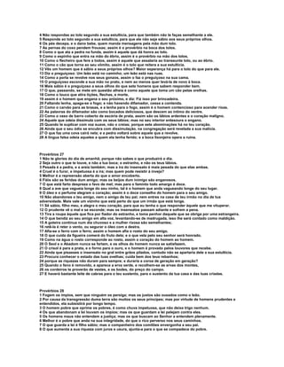 4 Não respondas ao tolo segundo a sua estultícia, para que também não te faças semelhante a ele.
5 Responde ao tolo segundo a sua estultícia, para que ele não seja sábio aos seus próprios olhos.
6 Os pés decepa, e o dano bebe, quem manda mensagens pela mão dum tolo.
7 As pernas do coxo pendem frouxas; assim é o provérbio na boca dos tolos.
8 Como o que ata a pedra na funda, assim é aquele que dá honra ao tolo.
9 Como o espinho que entra na mão do ébrio, assim é o provérbio na mão dos tolos.
10 Como o flecheiro que fere a todos, assim é aquele que assalaria ao transeunte tolo, ou ao ébrio.
11 Como o cão que torna ao seu vômito, assim é o tolo que reitera a sua estultícia.
12 Vês um homem que é sábio a seus próprios olhos? Maior esperança há para o tolo do que para ele.
13 Diz o preguiçoso: Um leão está no caminho; um leão está nas ruas.
14 Como a porta se revolve nos seus gonzos, assim o faz o preguiçoso na sua cama.
15 O preguiçoso esconde a sua mão no prato, e nem ao menos quer levá-la de novo à boca.
16 Mais sábio é o preguiçoso a seus olhos do que sete homens que sabem responder bem.
17 O que, passando, se mete em questão alheia é como aquele que toma um cão pelas orelhas.
18 Como o louco que atira tições, flechas, e morte,
19 assim é o homem que engana o seu próximo, e diz: Fiz isso por brincadeira.
20 Faltando lenha, apaga-se o fogo; e não havendo difamador, cessa a contenda.
21 Como o carvão para as brasas, e a lenha para o fogo, assim é o homem contencioso para acender rixas.
22 As palavras do difamador são como bocados deliciosos, que descem ao íntimo do ventre.
23 Como o vaso de barro coberto de escória de prata, assim são os lábios ardentes e o coração maligno.
24 Aquele que odeia dissimula com os seus lábios; mas no seu interior entesoura o engano.
25 Quando te suplicar com voz suave, não o creias; porque sete abominações há no teu coração.
26 Ainda que o seu ódio se encubra com dissimulação, na congregação será revelada a sua malícia.
27 O que faz uma cova cairá nela; e a pedra voltará sobre aquele que a revolve.
28 A língua falsa odeia aqueles a quem ela tenha ferido; e a boca lisonjeira opera a ruína.



Provérbios 27
1 Não te glories do dia de amanhã; porque não sabes o que produzirá o dia.
2 Seja outro o que te louve, e não a tua boca; o estranho, e não os teus lábios.
3 Pesada é a pedra, e a areia também; mas a ira do insensato é mais pesada do que elas ambas.
4 Cruel é o furor, e impetuosa é a ira; mas quem pode resistir à inveja?
5 Melhor é a repreensão aberta do que o amor encoberto.
6 Fiéis são as feridas dum amigo; mas os beijos dum inimigo são enganosos.
7 O que está farto despreza o favo de mel; mas para o faminto todo amargo é doce.
8 Qual a ave que vagueia longe do seu ninho, tal é o homem que anda vagueando longe do seu lugar.
9 O óleo e o perfume alegram o coração; assim é o doce conselho do homem para o seu amigo.
10 Não abandones o teu amigo, nem o amigo de teu pai; nem entres na casa de teu irmão no dia de tua
adversidade. Mais vale um vizinho que está perto do que um irmão que está longe.
11 Sê sábio, filho meu, e alegra o meu coração, para que eu tenha o que responder àquele que me vituperar.
12 O prudente vê o mal e se esconde; mas os insensatos passam adiante e sofrem a pena.
13 Tira a roupa àquele que fica por fiador do estranho, e toma penhor daquele que se obriga por uma estrangeira.
14 O que bendiz ao seu amigo em alta voz, levantando-se de madrugada, isso lhe será contado como maldição.
15 A goteira contínua num dia chuvoso e a mulher rixosa são semelhantes;
16 retê-la é reter o vento, ou segurar o óleo com a destra.
17 Afia-se o ferro com o ferro; assim o homem afia o rosto do seu amigo.
18 O que cuida da figueira comerá do fruto dela; e o que vela pelo seu senhor será honrado.
19 Como na água o rosto corresponde ao rosto, assim o coração do homem ao homem.
20 O Seol e o Abadom nunca se fartam, e os olhos do homem nunca se satisfazem.
21 O crisol é para a prata, e o forno para o ouro, e o homem é provado pelos louvores que recebe.
22 Ainda que pisasses o insensato no gral entre grãos pilados, contudo não se apartaria dele a sua estultícia.
23 Procura conhecer o estado das tuas ovelhas; cuida bem dos teus rebanhos;
24 porque as riquezas não duram para sempre; e duraria a coroa de geração em geração?
25 Quando o feno é removido, e aparece a erva verde, e recolhem-se as ervas dos montes,
26 os cordeiros te proverão de vestes, e os bodes, do preço do campo.
27 E haverá bastante leite de cabras para o teu sustento, para o sustento da tua casa e das tuas criadas.



Provérbios 28
1 Fogem os ímpios, sem que ninguém os persiga; mas os justos são ousados como o leão.
2 Por causa da transgressão duma terra são muitos os seus príncipes; mas por virtude de homens prudentes e
entendidos, ela subsistirá por longo tempo.
3 O homem pobre que oprime os pobres, é como chuva impetuosa, que não deixa trigo nenhum.
4 Os que abandonam a lei louvam os ímpios; mas os que guardam a lei pelejam contra eles.
5 Os homens maus não entendem a justiça; mas os que buscam ao Senhor a entendem plenamente.
6 Melhor é o pobre que anda na sua integridade, do que o rico perverso nos seus caminhos.
7 O que guarda a lei é filho sábio; mas o companheiro dos comilões envergonha a seu pai.
8 O que aumenta a sua riqueza com juros e usura, ajunta-a para o que se compadece do pobre.
 