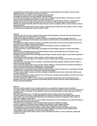 18 Certamente te enrolará como uma bola, e te lançará para um país espaçoso. Ali morrerás, e ali irão os teus
magníficos carros, ó tu, opróbrio da casa do teu senhor.
19 E demitir-te-ei do teu posto; e da tua categoria serás derrubado.
20 Naquele dia chamarei a meu servo Eliaquim, filho de Hilquias,
21 e vesti-lo-ei da tua túnica, e cingi-lo-ei com o teu cinto, e entregarei nas suas mãos o teu governo; e ele será
como pai para os moradores de Jerusalém, e para a casa de Judá.
22 Porei a chave da casa de Davi sobre o seu ombro; ele abrirá, e ninguém fechará; fechará, e ninguém abrirá.
23 E fixá-lo-ei como a um prego num lugar firme; e será como um trono de honra para a casa de seu pai.
24 Nele, pois, pendurarão toda a glória da casa de seu pai, a prole e a progênie, todos os vasos menores, desde as
taças até os jarros.
25 Naquele dia, diz o Senhor dos exércitos, cederá o prego fincado em lugar firme; será cortado, e cairá; e a carga
que nele estava se desprenderá, porque o Senhor o disse.



Isaías 23
1 Oráculo acerca de Tiro. Uivai, navios de Társis, porque ela está desolada, a ponto de não haver nela casa nem
abrigo; desde a terra de Quitim lhes foi isso revelado.
2 Calai-vos, moradores do litoral, vós a quem encheram os mercadores de Sidom, navegando pelo mar.
3 Por sobre grandes águas foi-lhe trazida a sua provisão, a semente de Sior, a ceifa do Nilo; e ela se tornou a feira
das nações.
4 Envergonha-te, ó Sidom; porque o mar falou, a fortaleza do mar disse: Eu não tive dores de parto, nem dei à luz,
nem ainda criei mancebos, nem eduquei donzelas.
5 Quando a notícia chegar ao Egito, assim haverá dores quando se ouvirem as notícias de Tiro.
6 Passai a Társis; uivai, moradores do litoral.
7 É esta, porventura, a vossa cidade alegre, cuja origem é dos dias antigos, cujos pés a levavam para longe a
peregrinar?
8 Quem formou este desígnio contra Tiro, distribuidora de coroas, cujos mercadores eram príncipes e cujos
negociantes eram os mais nobres da terra?
9 O Senhor dos exércitos formou este desígnio para denegrir a soberba de toda a glória, e para reduzir à ignomínia
os ilustres da terra.
10 Inunda como o Nilo a tua terra, ó filha de Társis; já não há mais o que te refreie.
11 Ele estendeu a sua mão sobre o mar, e abalou os reinos; o Senhor deu mandado contra Canaã, para destruir as
suas fortalezas.
12 E disse: Não continuarás mais a te regozijar, ó oprimida donzela, filha de Sidom; levanta-te, passa a Chipre, e
ainda ali não terás descanso.
13 Eis a terra dos caldeus! este é o povo, não foi a Assíria. Destinou a Tiro para as feras do deserto; levantaram as
suas torres de sítio; derrubaram os palácios dela; a ruínas a reduziu.
14 Uivai, navios de Társis; porque está desolada a vossa fortaleza.
15 Naquele dia Tiro será posta em esquecimento por setenta anos, conforme os dias dum rei; mas depois de findos
os setenta anos, sucederá a Tiro como se diz na canção da prostituta.
16 Toma a harpa, rodeia a cidade, ó prostituta, entregue ao esquecimento; toca bem, canta muitos cânticos, para
que haja memória de ti.
17 No fim de setenta anos o Senhor visitará a Tiro, e ela tornará à sua ganância de prostituta, e fornicará com todos
os reinos que há sobre a face da terra.
18 E será consagrado ao Senhor o seu comércio e a sua ganância de prostituta; não se entesourará, nem se
guardará; mas o seu comércio será para os que habitam perante o Senhor, para que comam suficientemente; e
tenham vestimenta esplêndida.



Isaías 24
1 Eis que o Senhor esvazia a terra e a desola, transtorna a sua superfície e dispersa os seus moradores.
2 E o que suceder ao povo, sucederá ao sacerdote; ao servo, como ao seu senhor; à serva, como à sua senhora; ao
comprador, como ao vendedor; ao que empresta, como ao que toma emprestado; ao que recebe usura, como ao
que paga usura.
3 De todo se esvaziará a terra, e de todo será saqueada, porque o Senhor pronunciou esta palavra.
4 A terra pranteia e se murcha; o mundo enfraquece e se murcha; enfraquecem os mais altos do povo da terra.
5 Na verdade a terra está contaminada debaixo dos seus habitantes; porquanto transgridem as leis, mudam os
estatutos, e quebram o pacto eterno.
6 Por isso a maldição devora a terra, e os que habitam nela sofrem por serem culpados; por isso são queimados os
seus habitantes, e poucos homens restam.
7 Pranteia o mosto, enfraquece a vide, e suspiram todos os que eram alegres de coração.
8 Cessa o folguedo dos tamboris, acaba a algazarra dos jubilantes, cessa a alegria da harpa.
9 Já não bebem vinho ao som das canções; a bebida forte é amarga para os que a bebem.
10 Demolida está a cidade desordeira; todas as casas estão fechadas, de modo que ninguém pode entrar.
11 Há lastimoso clamor nas ruas por falta do vinho; toda a alegria se escureceu, já se foi o prazer da terra.
12 Na cidade só resta a desolação, e a porta está reduzida a ruínas.
13 Pois será no meio da terra, entre os povos, como a sacudidura da oliveira, e como os rabiscos, quando está
acabada a vindima.
 