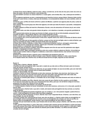 31 Então Faraó chamou Moisés e Arão de noite, e disse: Levantai-vos, saí do meio do meu povo, tanto vós como os
filhos de Israel; e ide servir ao Senhor, como tendes dito.
32 Levai também convosco os vossos rebanhos e o vosso gado, como tendes dito; e ide, e abençoai-me também a
mim.
33 E os egípcios apertavam ao povo, e apressando-se por lançá-los da terra; porque diziam: Estamos todos mortos.
34 Ao que o povo tomou a massa, antes que ela levedasse, e as amassadeiras atadas e em seus vestidos, sobre os
ombros.
35 Fizeram, pois, os filhos de Israel conforme a palavra de Moisés, e pediram aos egípcios jóias de prata, e jóias de
ouro, e vestidos.
36 E o Senhor deu ao povo graça aos olhos dos egípcios, de modo que estes lhe davam o que pedia; e despojaram
aos egípcios.
37 Assim viajaram os filhos de Israel de a Ramessés a Sucote, cerca de seiscentos mil homens de pé, sem contar
as crianças.
38 Também subiu com eles uma grande mistura de gente; e, em rebanhos e manadas, uma grande quantidade de
gado.
39 E cozeram bolos ázimos da massa que levaram do Egito, porque ela não se tinha levedado, porquanto foram
lançados do Egito; e não puderam deter-se, nem haviam preparado comida.
40 Ora, o tempo que os filhos de Israel moraram no Egito foi de quatrocentos e trinta anos.
41 E aconteceu que, ao fim de quatrocentos e trinta anos, naquele mesmo dia, todos os exércitos do Senhor saíram
da terra do Egito.
42 Esta é uma noite que se deve guardar ao Senhor, porque os tirou da terra do Egito; esta é a noite do Senhor, que
deve ser guardada por todos os filhos de Israel através das suas gerações.
43 Disse mais o Senhor a Moisés e a Arão: Esta é a ordenança da páscoa; nenhum, estrangeiro comerá dela;
44 mas todo escravo comprado por dinheiro, depois que o houveres circuncidado, comerá dela.
45 O forasteiro e o assalariado não comerão dela.
46 Numa só casa se comerá o cordeiro; não levareis daquela carne fora da casa nem lhe quebrareis osso algum.
47 Toda a congregação de Israel a observará.
48 Quando, porém, algum estrangeiro peregrinar entre vós e quiser celebrar a páscoa ao Senhor, circuncidem-se
todos os seus varões; então se chegará e a celebrará, e será como o natural da terra; mas nenhum incircunciso
comerá dela.
49 Haverá uma mesma lei para o natural e para o estrangeiro que peregrinar entre vós.
50 Assim, pois, fizeram todos os filhos de Israel; como o Senhor ordenara a Moisés e a Arão, assim fizeram.
51 E naquele mesmo dia o Senhor tirou os filhos de Israel da terra do Egito, segundo os seus exércitos.



Êxodo 13
1 Então falou o Senhor a Moisés, dizendo:
2 Santifica-me todo primogênito, todo o que abrir a madre de sua mãe entre os filhos de Israel, assim de homens
como de animais; porque meu é.
3 E Moisés disse ao povo: Lembrai-vos deste dia, em que saístes do Egito, da casa da servidão; pois com mão forte
o Senhor vos tirou daqui; portanto não se comerá pão levedado.
4 Hoje, no mês de abibe, vós saís.
5 Quando o Senhor te houver introduzido na terra dos cananeus, dos heteus, dos amorreus, dos heveus e dos
jebuseus, que ele jurou a teus pais que te daria, terra que mana leite e mel, guardarás este culto neste mês.
6 Sete dias comerás pães ázimos, e ao sétimo dia haverá uma festa ao Senhor.
7 Sete dias se comerão pães ázimos, e o levedado não se verá contigo, nem ainda fermento será visto em todos os
teus termos.
8 Naquele dia contarás a teu filho, dizendo: Isto é por causa do que o Senhor me fez, quando eu saí do Egito;
9 e te será por sinal sobre tua mão e por memorial entre teus olhos, para que a lei do Senhor esteja em tua boca;
porquanto com mão forte o Senhor te tirou do Egito.
10 Portanto guardarás este estatuto a seu tempo, de ano em ano.
11 Também quando o Senhor te houver introduzido na terra dos cananeus, como jurou a ti e a teus pais, quando te
houver dado,
12 separarás para o Senhor tudo o que abrir a madre, até mesmo todo primogênito dos teus animais; os machos
serão do Senhor.
13 Mas todo primogênito de jumenta resgatarás com um cordeiro; e, se o não quiseres resgatar, quebrar-lhe-ás a
cerviz:; e todo primogênito do homem entre teus filhos resgatarás.
14 E quando teu filho te perguntar no futuro, dizendo: Que é isto? responder-lhe-ás: O Senhor, com mão forte, nos
tirou do Egito, da casa da servidão.
15 Porque sucedeu que, endurecendo-se Faraó, para não nos deixar ir, o Senhor matou todos os primogênitos na
terra do Egito, tanto os primogênitos dos homens como os primogênitos dos animais; por isso eu sacrifico ao
Senhor todos os primogênitos, sendo machos; mas a todo primogênito de meus filhos eu resgato.
16 E isto será por sinal sobre tua mão, e por frontais entre os teus olhos, porque o Senhor, com mão forte, nos tirou
do Egito.
17 Ora, quando Faraó deixou ir o povo, Deus não o conduziu pelo caminho da terra dos filisteus, se bem que fosse
mais perto; porque Deus disse: Para que porventura o povo não se arrependa, vendo a guerra, e volte para o Egito;
18 mas Deus fez o povo rodear pelo caminho do deserto perto do Mar Vermelho; e os filhos de Israel subiram
armados da terra do Egito.
 