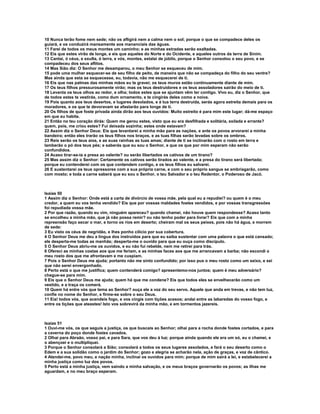 10 Nunca terão fome nem sede; não os afligirá nem a calma nem o sol; porque o que se compadece deles os
guiará, e os conduzirá mansamente aos mananciais das águas.
11 Farei de todos os meus montes um caminho; e as minhas estradas serão exaltadas.
12 Eis que estes virão de longe, e eis que aqueles do Norte e do Ocidente, e aqueles outros da terra de Sinim.
13 Cantai, ó céus, e exulta, ó terra, e vós, montes, estalai de júbilo, porque o Senhor consolou o seu povo, e se
compadeceu dos seus aflitos.
14 Mas Sião diz: O Senhor me desamparou, o meu Senhor se esqueceu de mim.
15 pode uma mulher esquecer-se de seu filho de peito, de maneira que não se compadeça do filho do seu ventre?
Mas ainda que esta se esquecesse, eu, todavia, não me esquecerei de ti.
16 Eis que nas palmas das minhas mãos eu te gravei; os teus muros estão continuamente diante de mim.
17 Os teus filhos pressurosamente virão; mas os teus destruidores e os teus assoladores sairão do meio de ti.
18 Levanta os teus olhos ao redor, e olha; todos estes que se ajuntam vêm ter contigo. Vivo eu, diz o Senhor, que
de todos estes te vestirás, como dum ornamento, e te cingirás deles como a noiva.
19 Pois quanto aos teus desertos, e lugares desolados, e à tua terra destruída, serás agora estreita demais para os
moradores, e os que te devoravam se afastarão para longe de ti.
20 Os filhos de que foste privada ainda dirão aos teus ouvidos: Muito estreito é para mim este lugar; dá-me espaço
em que eu habite.
21 Então no teu coração dirás: Quem me gerou estes, visto que eu era desfilhada e solitária, exilada e errante?
quem, pois, me criou estes? Fui deixada sozinha; estes onde estavam?
22 Assim diz o Senhor Deus: Eis que levantarei a minha mão para as nações, e ante os povos arvorarei a minha
bandeira; então eles trarão os teus filhos nos braços, e as tuas filhas serão levadas sobre os ombros.
23 Reis serão os teus aios, e as suas rainhas as tuas amas; diante de ti se inclinarão com o rosto em terra e
lamberão o pó dos teus pés; e saberás que eu sou o Senhor, e que os que por mim esperam não serão
confundidos.
24 Acaso tirar-se-ia a presa ao valente? ou serão libertados os cativos de um tirano?
25 Mas assim diz o Senhor: Certamente os cativos serão tirados ao valente, e a presa do tirano será libertada;
porque eu contenderei com os que contendem contigo, e os teus filhos eu salvarei.
26 E sustentarei os teus opressores com a sua própria carne, e com o seu próprio sangue se embriagarão, como
com mosto; e toda a carne saberá que eu sou o Senhor, o teu Salvador e o teu Redentor, o Poderoso de Jacó.



Isaías 50
1 Assim diz o Senhor: Onde está a carta de divórcio de vossa mãe, pela qual eu a repudiei? ou quem é o meu
credor, a quem eu vos tenha vendido? Eis que por vossas maldades fostes vendidos, e por vossas transgressões
foi repudiada vossa mãe.
2 Por que razão, quando eu vim, ninguém apareceu? quando chamei, não houve quem respondesse? Acaso tanto
se encolheu a minha mão, que já não possa remir? ou não tenho poder para livrar? Eis que com a minha
repreensão faço secar o mar, e torno os rios em deserto; cheiram mal os seus peixes, pois não há água, e morrem
de sede:
3 Eu visto os céus de negridão, e lhes ponho cilício por sua cobertura.
4 O Senhor Deus me deu a língua dos instruídos para que eu saiba sustentar com uma palavra o que está cansado;
ele desperta-me todas as manhãs; desperta-me o ouvido para que eu ouça como discípulo.
5 O Senhor Deus abriu-me os ouvidos, e eu não fui rebelde, nem me retirei para trás.
6 Ofereci as minhas costas aos que me feriam, e as minhas faces aos que me arrancavam a barba; não escondi o
meu rosto dos que me afrontavam e me cuspiam.
7 Pois o Senhor Deus me ajuda; portanto não me sinto confundido; por isso pus o meu rosto como um seixo, e sei
que não serei envergonhado.
8 Perto está o que me justifica; quem contenderá comigo? apresentemo-nos juntos; quem é meu adversário?
chegue-se para mim.
9 Eis que o Senhor Deus me ajuda; quem há que me condene? Eis que todos eles se envelhecerão como um
vestido, e a traça os comerá.
10 Quem há entre vós que tema ao Senhor? ouça ele a voz do seu servo. Aquele que anda em trevas, e não tem luz,
confie no nome do Senhor, e firme-se sobre o seu Deus.
11 Eia! todos vós, que acendeis fogo, e vos cingis com tições acesos; andai entre as labaredas do vosso fogo, e
entre os tições que ateastes! Isto vos sobrevirá da minha mão, e em tormentos jazereis.



Isaías 51
1 Ouvi-me vós, os que seguis a justiça, os que buscais ao Senhor; olhai para a rocha donde fostes cortados, e para
a caverna do poço donde fostes cavados.
2 Olhai para Abraão, vosso pai, e para Sara, que vos deu à luz; porque ainda quando ele era um só, eu o chamei, e
o abençoei e o multipliquei.
3 Porque o Senhor consolará a Sião; consolará a todos os seus lugares assolados, e fará o seu deserto como o
Edem e a sua solidão como o jardim do Senhor; gozo e alegria se acharão nela, ação de graças, e voz de cântico.
4 Atendei-me, povo meu, e nação minha, inclinai os ouvidos para mim; porque de mim sairá a lei, e estabelecerei a
minha justiça como luz dos povos.
5 Perto está a minha justiça, vem saindo a minha salvação, e os meus braços governarão os povos; as ilhas me
aguardam, e no meu braço esperam.
 