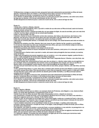 19 Moisés levou consigo os ossos de José, porquanto havia este solenemente ajuramentado os filhos de Israel,
dizendo: Certamente Deus vos visitará; e vós haveis de levar daqui convosco os meus ossos.
20 Assim partiram de Sucote, e acamparam-se em Etã, à entrada do deserto.
21 E o Senhor ia adiante deles, de dia numa coluna e os dois para os guiar pelo caminho, e de noite numa coluna
de fogo para os alumiar, a fim de que caminhassem de dia e de noite.
22 Não desaparecia de diante do povo a coluna de nuvem de dia, nem a coluna de fogo de noite.



Êxodo 14
1 Então falou o Senhor a Moisés, dizendo:
2 Santifica-me todo primogênito, todo o que abrir a madre de sua mãe entre os filhos de Israel, assim de homens
como de animais; porque meu é.
3 E Moisés disse ao povo: Lembrai-vos deste dia, em que saístes do Egito, da casa da servidão; pois com mão forte
o Senhor vos tirou daqui; portanto não se comerá pão levedado.
4 Hoje, no mês de abibe, vós saís.
5 Quando o Senhor te houver introduzido na terra dos cananeus, dos heteus, dos amorreus, dos heveus e dos
jebuseus, que ele jurou a teus pais que te daria, terra que mana leite e mel, guardarás este culto neste mês.
6 Sete dias comerás pães ázimos, e ao sétimo dia haverá uma festa ao Senhor.
7 Sete dias se comerão pães ázimos, e o levedado não se verá contigo, nem ainda fermento será visto em todos os
teus termos.
8 Naquele dia contarás a teu filho, dizendo: Isto é por causa do que o Senhor me fez, quando eu saí do Egito;
9 e te será por sinal sobre tua mão e por memorial entre teus olhos, para que a lei do Senhor esteja em tua boca;
porquanto com mão forte o Senhor te tirou do Egito.
10 Portanto guardarás este estatuto a seu tempo, de ano em ano.
11 Também quando o Senhor te houver introduzido na terra dos cananeus, como jurou a ti e a teus pais, quando te
houver dado,
12 separarás para o Senhor tudo o que abrir a madre, até mesmo todo primogênito dos teus animais; os machos
serão do Senhor.
13 Mas todo primogênito de jumenta resgatarás com um cordeiro; e, se o não quiseres resgatar, quebrar-lhe-ás a
cerviz:; e todo primogênito do homem entre teus filhos resgatarás.
14 E quando teu filho te perguntar no futuro, dizendo: Que é isto? responder-lhe-ás: O Senhor, com mão forte, nos
tirou do Egito, da casa da servidão.
15 Porque sucedeu que, endurecendo-se Faraó, para não nos deixar ir, o Senhor matou todos os primogênitos na
terra do Egito, tanto os primogênitos dos homens como os primogênitos dos animais; por isso eu sacrifico ao
Senhor todos os primogênitos, sendo machos; mas a todo primogênito de meus filhos eu resgato.
16 E isto será por sinal sobre tua mão, e por frontais entre os teus olhos, porque o Senhor, com mão forte, nos tirou
do Egito.
17 Ora, quando Faraó deixou ir o povo, Deus não o conduziu pelo caminho da terra dos filisteus, se bem que fosse
mais perto; porque Deus disse: Para que porventura o povo não se arrependa, vendo a guerra, e volte para o Egito;
18 mas Deus fez o povo rodear pelo caminho do deserto perto do Mar Vermelho; e os filhos de Israel subiram
armados da terra do Egito.
19 Moisés levou consigo os ossos de José, porquanto havia este solenemente ajuramentado os filhos de Israel,
dizendo: Certamente Deus vos visitará; e vós haveis de levar daqui convosco os meus ossos.
20 Assim partiram de Sucote, e acamparam-se em Etã, à entrada do deserto.
21 E o Senhor ia adiante deles, de dia numa coluna e os dois para os guiar pelo caminho, e de noite numa coluna
de fogo para os alumiar, a fim de que caminhassem de dia e de noite.
22 Não desaparecia de diante do povo a coluna de nuvem de dia, nem a coluna de fogo de noite.



Êxodo 14
1 Disse o Senhor a Moisés:
2 Fala aos filhos de Israel que se voltem e se acampem diante de Pi-Hairote, entre Migdol e o mar, diante de Baal-
Zefom; em frente dele assentareis o acampamento junto ao mar.
3 Então Faraó dirá dos filhos de Israel: Eles estão embaraçados na terra, o deserto os encerrou.
4 Eu endurecerei o coração de Faraó, e ele os perseguirá; glorificar-me-ei em Faraó, e em todo o seu exército; e
saberão os egípcios que eu sou o Senhor. E eles fizeram assim.
5 Quando, pois, foi anunciado ao rei do Egito que o povo havia fugido, mudou-se o coração de Faraó, e dos seus
servos, contra o povo, e disseram: Que é isso que fizemos, permitindo que Israel saísse e deixasse de nos servir?
6 E Faraó aprontou o seu carro, e tomou consigo o seu povo;
7 tomou também seiscentos carros escolhidos e todos os carros do Egito, e capitães sobre todos eles.
8 Porque o Senhor endureceu o coração de Faraó, rei do Egito, e este perseguiu os filhos de Israel; pois os filhos
de Israel saíam afoitamente.
9 Os egípcios, com todos os cavalos e carros de Faraó, e os seus cavaleiros e o seu exército, os perseguiram e os
alcançaram acampados junto ao mar, perto de Pi-Hairote, diante de Baal-Zefom.
10 Quando Faraó se aproximava, os filhos de Israel levantaram os olhos, e eis que os egípcios marchavam atrás
deles; pelo que tiveram muito medo os filhos de Israel e clamaram ao Senhor:
11 e disseram a Moisés: Foi porque não havia sepulcros no Egito que de lá nos tiraste para morrermos neste
deserto? Por que nos fizeste isto, tirando-nos do Egito?
 