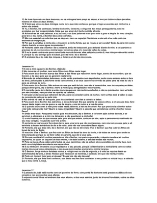 13 As tuas riquezas e os teus tesouros, eu os entregarei sem preço ao saque; e isso por todos os teus pecados,
mesmo em todos os teus limites.
14 E farei que sirvas os teus inimigos numa terra que não conheces; porque o fogo se acendeu em minha ira, e
sobre vós arderá.
15 Tu, ó Senhor, me conheces; lembra-te de mim, visita-me, e vinga-me dos meus perseguidores; não me
arrebates, por tua longanimidade. Sabe que por amor de ti tenho sofrido afronta.
16 Acharam-se as tuas palavras, e eu as comi; e as tuas palavras eram para mim o gozo e alegria do meu coração;
pois levo o teu nome, ó Senhor Deus dos exércitos.
17 Não me assentei na roda dos que se alegram, nem me regozijei. Sentei-me a sós sob a tua mão, pois me
encheste de indignação.
18 Por que é perpétua a minha dor, e incurável a minha ferida, que se recusa a ser curada? Serás tu para mim como
ribeiro ilusório e como águas inconstantes?
19 Portanto assim diz o Senhor: Se tu voltares, então te restaurarei, para estares diante de mim; e se apartares o
precioso do vil, serás como a minha boca; tornem-se eles a ti, mas não voltes tu a eles.
20 E eu te porei contra este povo como forte muro de bronze; eles pelejarão contra ti, mas não prevalecerão contra
ti; porque eu sou contigo para te salvar, para te livrar, diz o Senhor.
21 E arrebatar-te-ei da mão dos iníquos, e livrar-te-ei da mão dos cruéis.



Jeremias 16
1 E veio a mim a palavra do Senhor, dizendo:
2 Não tomarás a ti mulher, nem terás filhos nem filhas neste lugar.
3 Pois assim diz o Senhor acerca dos filhos e das filhas que nascerem neste lugar, acerca de suas mães, que os
tiverem, e de seus pais que os gerarem nesta terra:
4 Morrerão de enfermidades dolorosas, e não serão pranteados nem sepultados; serão como esterco sobre a face
da terra; pela espada e pela fome serão consumidos, e os seus cadáveres servirão de pasto para as aves do céu e
para os animais da terra.
5 Pois assim diz o Senhor: Não entres na casa que está de luto, nem vás a lamentá-los, nem te compadeças deles;
porque deste povo, diz o Senhor, retirei a minha paz, benignidade e misericórdia.
6 E morrerão nesta terra tanto grandes como pequenos; não serão sepultados, e não os prantearão, nem se farão
por eles incisões, nem por eles se raparão os cabelos;
7 nem pão se dará aos que estiverem de luto, para os consolar sobre os mortos; nem se lhes dará a beber o copo
da consolação pelo pai ou pela mãe.
8 Não entres na casa do banquete, para te assentares com eles a comer e a beber.
9 Pois assim diz o Senhor dos exércitos, o Deus de Israel: Eis que perante os vossos olhos, e em vossos dias, farei
cessar deste lugar a voz de gozo e a voz de alegria, a voz do noivo e a voz da noiva.
10 E quando anunciares a este povo todas estas palavras, e eles te disserem: Por que pronuncia o Senhor sobre
:nós todo este grande mal? Qual é a nossa iniqüidade? Qual é o pecado que cometemos contra o Senhor nosso
Deus?
11 Então lhes dirás: Porquanto vossos pais me deixaram, diz o Senhor, e se foram após outros deuses, e os
serviram e adoraram, e a mim me deixaram, e não guardaram a minha lei;
12 e vós fizestes pior do que vossos pais; pois eis que andais, cada um de vós, após o pensamento obstinado do
seu mau coração, recusando ouvir-me a mim;
13 portanto eu vos lançarei fora desta terra, para uma terra que não conhecestes, nem vós nem vossos pais; e ali
servireis a deuses estranhos de dia e de noite; pois não vos concederei favor algum.
14 Portanto, eis que dias vêm, diz o Senhor, em que não se dirá mais: Vive o Senhor: que fez subir os filhos de
Israel da terra do Egito;
15 mas sim: Vive o Senhor, que fez subir os filhos de Israel da terra do norte, e de todas as terras para onde os
tinha lançado; porque eu os farei voltar à sua terra, que dei a seus pais.
16 Eis que mandarei vir muitos pescadores, diz o Senhor, os quais os pescarão; e depois mandarei vir muitos
caçadores, os quais os caçarão de todo monte, e de todo outeiro, e até das fendas das rochas.
17 Pois os meus olhos estão sobre todos os seus caminhos; não se acham eles escondidos da minha face, nem
está a sua iniqüidade encoberta aos meus olhos.
18 E eu retribuirei em dobro a sua iniqüidade e o seu pecado, porque contaminaram a minha terra com os vultos
inertes dos seus ídolos detestáveis, e das suas abominações encheram a minha herança.
19 Ó Senhor, força minha e fortaleza minha, e refúgio meu no dia da angústia, a ti virão as nações desde as
extremidades da terra, e dirão: Nossos pais herdaram só mentiras, e vaidade, em que não havia proveito.
20 Pode um homem fazer para si deuses? Esses tais não são deuses!
21 Portanto, eis que lhes farei conhecer, sim desta vez lhes farei conhecer o meu poder e a minha força; e saberão
que o meu nome é Jeová.



Jeremias 17
1 O pecado de Judá está escrito com um ponteiro de ferro; com ponta de diamante está gravado na tábua do seu
coração e nas pontas dos seus altares;
2 enquanto seus filhos se lembram dos seus altares, e dos seus aserins, junto às árvores frondosas, sobre os altos
outeiros,
 