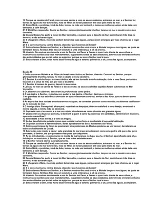 19 Porque os cavalos de Faraó, com os seus carros e com os seus cavaleiros, entraram no mar, e o Senhor fez
tornar as águas do mar sobre eles, mas os filhos de Israel passaram em seco pelo meio do mar.
20 Então Miriã, a profetisa, irmã de Arão, tomou na mão um tamboril, e todas as mulheres saíram atrás dela com
tamboris, e com danças.
21 E Miriã lhes respondia: Cantai ao Senhor, porque gloriosamente triunfou; lançou no mar o cavalo com o seu
cavaleiro.
22 Depois Moisés fez partir a Israel do Mar Vermelho, e saíram para o deserto de Sur; caminharam três dias no
deserto, e não acharam água.
23 E chegaram a Mara, mas não podiam beber das suas águas, porque eram amargas; por isso chamou-se o lugar
Mara.
24 E o povo murmurou contra Moisés, dizendo: Que havemos de beber?
25 Então clamou Moisés ao Senhor, e o Senhor mostrou-lhe uma árvore, e Moisés lançou-a nas águas, as quais se
tornaram doces. Ali Deus lhes deu um estatuto e uma ordenança, e ali os provou,
26 dizendo: Se ouvires atentamente a voz do Senhor teu Deus, e fizeres o que é reto diante de seus olhos, e
inclinares os ouvidos aos seus mandamentos, e guardares todos os seus estatutos, sobre ti não enviarei nenhuma
das enfermidades que enviei sobre os egípcios; porque eu sou o Senhor que te sara.
27 Então vieram a Elim, onde havia doze fontes de água e setenta palmeiras; e ali, junto das águas, acamparam.




Êxodo 15
1 Então cantaram Moisés e os filhos de Israel este cântico ao Senhor, dizendo: Cantarei ao Senhor, porque
gloriosamente triunfou; lançou no mar o cavalo e o seu cavaleiro.
2 O Senhor é a minha força, e o meu cântico; ele se tem tornado a minha salvação; é ele o meu Deus, portanto o
louvarei; é o Deus de meu pai, por isso o exaltarei.
3 O Senhor é homem de guerra; Jeová é o seu nome.
4 Lançou no mar os carros de Faraó e o seu exército; os seus escolhidos capitães foram submersos no Mar
Vermelho.
5 Os abismos os cobriram; desceram às profundezas como pedra.
6 A tua destra, ó Senhor, é gloriosa em poder; a tua destra, ó Senhor, destroça o inimigo.
7 Na grandeza da tua excelência derrubas os que se levantam contra ti; envias o teu furor, que os devora como
restolho.
8 Ao sopro dos teus narizes amontoaram-se as águas, as correntes pararam como montão; os abismos coalharam-
se no coração do mar.
9 O inimigo dizia: Perseguirei, alcançarei, repartirei os despojos; deles se satisfará o meu desejo; arrancarei a
minha espada, a minha mão os destruirá.
10 Sopraste com o teu vento, e o mar os cobriu; afundaram-se como chumbo em grandes águas.
11 Quem entre os deuses é como tu, ó Senhor? a quem é como tu poderoso em santidade, admirável em louvores,
operando maravilhas?
12 Estendeste a mão direita, e a terra os tragou.
13 Na tua beneficência guiaste o povo que remiste; na tua força o conduziste à tua santa habitação.
14 Os povos ouviram e estremeceram; dores apoderaram-se dos a habitantes da Filístia.
15 Então os príncipes de Edom se pasmaram; dos poderosos de Moabe apoderou-se um tremor; derreteram-se
todos os habitantes de Canaã.
16 Sobre eles caiu medo, e pavor; pela grandeza do teu braço emudeceram como uma pedra, até que o teu povo
passasse, ó Senhor, até que passasse este povo que adquiriste.
17 Tu os introduzirás, e os plantarás no monte da tua herança, no lugar que tu, ó Senhor, aparelhaste para a tua
habitação, no santuário, ó Senhor, que as tuas mãos estabeleceram.
18 O Senhor reinará eterna e perpetuamente.
19 Porque os cavalos de Faraó, com os seus carros e com os seus cavaleiros, entraram no mar, e o Senhor fez
tornar as águas do mar sobre eles, mas os filhos de Israel passaram em seco pelo meio do mar.
20 Então Miriã, a profetisa, irmã de Arão, tomou na mão um tamboril, e todas as mulheres saíram atrás dela com
tamboris, e com danças.
21 E Miriã lhes respondia: Cantai ao Senhor, porque gloriosamente triunfou; lançou no mar o cavalo com o seu
cavaleiro.
22 Depois Moisés fez partir a Israel do Mar Vermelho, e saíram para o deserto de Sur; caminharam três dias no
deserto, e não acharam água.
23 E chegaram a Mara, mas não podiam beber das suas águas, porque eram amargas; por isso chamou-se o lugar
Mara.
24 E o povo murmurou contra Moisés, dizendo: Que havemos de beber?
25 Então clamou Moisés ao Senhor, e o Senhor mostrou-lhe uma árvore, e Moisés lançou-a nas águas, as quais se
tornaram doces. Ali Deus lhes deu um estatuto e uma ordenança, e ali os provou,
26 dizendo: Se ouvires atentamente a voz do Senhor teu Deus, e fizeres o que é reto diante de seus olhos, e
inclinares os ouvidos aos seus mandamentos, e guardares todos os seus estatutos, sobre ti não enviarei nenhuma
das enfermidades que enviei sobre os egípcios; porque eu sou o Senhor que te sara.
27 Então vieram a Elim, onde havia doze fontes de água e setenta palmeiras; e ali, junto das águas, acamparam.
 