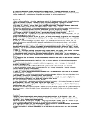 44 Comprarão campos por dinheiro, assinarão escrituras e as selarão, e chamarão testemunhas, na terra de
Benjamim, e nos lugares ao redor de Jerusalém, e nas cidades de Judá e nas cidades da região montanhosa, e nas
cidades das planícies e nas cidades do Sul porque os farei voltar do cativeiro, diz o Senhor.



Jeremias 33
1 E veio a palavra do Senhor a Jeremias, segunda vez, estando ele ainda encarcerado no pátio da guarda, dizendo:
2 Assim diz o Senhor que faz isto, o Senhor que forma isto, para o estabelecer; o Senhor é o seu nome.
3 Clama a mim, e responder-te-ei, e anunciar-te-ei coisas grandes e ocultas, que não sabes.
4 Pois assim diz o Senhor, o Deus de Israel, acerca das casas desta cidade, e acerca das casas dos reis de Judá,
que foram demolidas para fazer delas uma defesa contra os valados e contra a espada;
5 entrementes os caldeus estão entrando a pelejar para os encher de cadáveres de homens que ferirei na minha ira
e no meu furor; porquanto escondi o meu rosto desta cidade, por causa de toda a sua maldade.
6 Eis que lhe trarei a ela saúde e cura, e os sararei, e lhes manifestarei abundância de paz e de segurança.
7 E farei voltar do cativeiro os exilados de Judá e de Israel, e os edificarei como ao princípio.
8 E os purificarei de toda a iniqüidade do seu pecado contra mim; e perdoarei todas as suas iniqüidades, com que
pecaram e transgrediram contra mim.
9 E esta cidade me servirá de nome de gozo, de louvor e de glória, diante de todas as nações da terra que ouvirem
de todo o bem que eu lhe faço; e espantar-se-ão e perturbar-se-ão por causa de todo o bem, e por causa de toda a
paz que eu lhe dou.
10 Assim diz o Senhor: Neste lugar do qual vós dizeis: E uma desolação, sem homens nem animais, sim, nas
cidades de Judá, e nas ruas de Jerusalém, que estão assoladas, sem homens, sem moradores e sem animais,
ainda se ouvira
11 a voz de gozo e a voz de alegria, a voz de noivo e a voz de noiva, e a voz dos que dizem: Dai graças ao Senhor
dos exércitos, porque bom é o Senhor, porque a sua benignidade dura para sempre; também se ouvirá a voz dos
que trazem à casa do Senhor sacrifícios de ação de graças. Pois farei voltar a esta terra os seus exilados como no
princípio, diz o Senhor.
12 Assim diz o Senhor dos exércitos: Ainda neste lugar, que está deserto, sem homens, e sem animais, e em todas
as suas cidades, haverá uma morada de pastores que façam repousar aos seus rebanhos.
13 Nas cidades da região montanhosa, nas cidades das planícies, e nas cidades do sul, e na terra de Benjamim, e
nos contornos de Jerusalém, e nas cidades de Judá, ainda passarão os rebanhos pelas mãos dos contadores, diz o
Senhor.
14 Eis que vêm os dias, diz o Senhor, em que cumprirei a boa palavra que falei acerca da casa de Israel e acerca da
casa de Judá.
15 Naqueles dias e naquele tempo farei que brote a Davi um Renovo de justiça; ele executará juízo e justiça na
terra.
16 Naqueles dias Judá será salvo e Jerusalém habitará em segurança; e este é o nome que lhe chamarão: O
SENHOR É NOSSA JUSTIÇA.
17 Pois assim diz o Senhor: Nunca faltará a Davi varão que se assente sobre o trono da casa de Israel;
18 nem aos sacerdotes levíticos faltará varão diante de mim para oferecer holocaustos, e queimar ofertas de
cereais e oferecer sacrifícios continuamente.
19 E veio a palavra do Senhor a Jeremias, dizendo:
20 Assim diz o Senhor: se puderdes invalidar o meu pacto com o dia, e o meu pacto com a noite, de tal modo que
não haja dia e noite a seu tempo,
21 também se poderá invalidar o meu pacto com Davi, meu servo, para que não tenha filho que reine no seu trono;
como também o pacto com os sacerdotes levíticos, meus ministros.
22 Assim como não se pode contar o exército dos céus, nem medir-se a areia do mar, assim multiplicarei a
descendência de Davi, meu servo, e os levitas, que ministram diante de mim.
23 E veio ainda a palavra do Senhor a Jeremias, dizendo:
24 Acaso não observaste o que este povo está dizendo: As duas famílias que o Senhor escolheu, agora as rejeitou?
Assim desprezam o meu povo, como se não fora um povo diante deles.
25 Assim diz o Senhor: Se o meu pacto com o dia e com a noite não permanecer, e se eu não tiver determinado as
ordenanças dos céus e da terra,
26 também rejeitarei a descendência de Jacó, e de Davi, meu servo, de modo que não tome da sua descendência os
que dominem sobre a descendência de Abraão, Isaque, e Jacó; pois eu os farei voltar do seu cativeiro, e apiedar-
me-ei deles.



Jeremias 34
1 A palavra que da parte do Senhor veio a Jeremias, quando Nabucodonosor, rei de Babilônia, e todo o seu
exército, e todos os reinos da terra que estavam sob o domínio da sua mão, e todos os povos, pelejavam contra
Jerusalém, e contra todas as suas cidades, dizendo:
2 Assim diz o Senhor, Deus de Israel: Vai, e fala a Zedequias, rei de Judá, e dize-lhe: Assim diz o Senhor: Eis que
estou prestes a entregar esta cidade na mão do rei de Babilônia, o qual a queimará a fogo.
3 E tu não escaparás da sua mão; mas certamente serás preso e entregue na sua mão; e teus olhos verão os olhos
do rei de Babilônia, e ele te falará boca a boca, e irás a Babilônia.
4 Todavia ouve a palavra do Senhor, ó Zedequias, rei de Judá; assim diz o Senhor acerca de ti: Não morrerás à
espada;
 