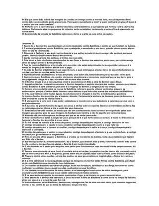 44 Eis que como leão subirá das margens do Jordão um inimigo contra a morada forte, mas de repente o farei
correr dali; e ao escolhido, pô-lo-ei sobre ela. Pois quem é semelhante a mim? e quem me fixará um prazo? Quem é
o pastor que me poderá resistir?
45 Portanto ouvi o conselho que o Senhor decretou contra Babilônia, e o propósito que formou contra a terra dos
caldeus: Certamente eles, os pequenos do rebanho, serão arrastados; certamente o aprisco ficará apavorado por
causa deles.
46 Ao estrondo da tomada de Babilônia estremece a terra; e o grito se ouve entre as nações.



Jeremias 51
1 Assim diz o Senhor: Eis que levantarei um vento destruidor contra Babilônia, e contra os que habitam na Caldéia.
2 E enviarei padejadores contra Babilônia, que a padejarão, e esvaziarão a sua terra, quando vierem contra ela em
redor no dia da calamidade.
3 Não arme o flecheiro o seu arco, nem se levante o que estiver armado da sua couraça; não perdoeis aos seus
jovens; destruí completamente todo o seu exército.
4 Cairão mortos na terra dos caldeus, e feridos nas ruas dela.
5 Pois Israel e Judá não foram abandonados do seu Deus, o Senhor dos exércitos, ainda que a terra deles esteja
cheia de culpas contra o Santo de Israel.
6 Fugi do meio de Babilônia, e livre cada um a sua vida; não sejais exterminados na sua punição; pois este é o
tempo da vingança do Senhor; ele lhe dará o pago.
7 Na mão do Senhor a Babilônia era um copo de ouro, o qual embriagava a toda a terra; do seu vinho beberam as
nações; por isso as nações estão fora de si.
8 Repentinamente caiu Babilônia, e ficou arruinada; uivai sobre ela; tomai bálsamo para a sua dor, talvez sare.
9 Queríamos sarar Babilônia, ela, porém, não sarou; abandonai-a, e vamo-nos, cada qual para a sua terra; pois o
seu julgamento chega até o céu, e se eleva até as mais altas nuvens.
10 O Senhor trouxe à luz a nossa justiça; vinde e anunciemos em Sião a obra do Senhor nosso Deus.
11 Aguçai as flechas, preparei os escudos; o Senhor despertou o espírito dos reis dos medos; porque o seu intento
contra Babilônia é para a destruir; pois esta é a vingança do Senhor, a vingança do seu templo.
12 Arvorai um estandarte sobre os muros de Babilônia, reforçai a guarda, colocai sentinelas, preparai as
emboscadas; porque o Senhor tanto intentou como efetuou o que tinha dito acerca dos moradores de Babilônia.
13 Ó tu, que habitas sobre muitas águas, rica de tesouros! é chegado o teu fim, a medida da tua ganância.
14 Jurou o Senhor dos exércitos por si mesmo, dizendo: Certamente te encherei de homens, como de locustas; e
eles levantarão o grito de vitória sobre ti.
15 É ele quem fez a terra com o seu poder, estabeleceu o mundo com a sua sabedoria, e estendeu os céus com o
seu entendimento.
16 À sua voz, há grande tumulto de águas nas céus, e ele faz subir os vapores desde as extremidades da terra; faz
os relâmpagos para a chuva, e tira o vento dos seus tesouros.
17 Embruteceu-se todo homem, de modo que não tem conhecimento; todo ourives é envergonhado pelas suas
imagens esculpidas; pois as suas imagens de fundição são mentira, e não há espírito em nenhuma delas.
18 Vaidade são, obra de enganos; no tempo em que eu as visitar perecerão.
19 Não é semelhante a estes a porção de Jacó; porque ele é o que forma todas as coisas; e Israel é a tribo da sua
herança; o Senhor dos exércitos é o seu nome.
20 Tu me serves de martelo e de armas de guerra; contigo despedaçarei nações, e contigo destruirei os reis;
21 contigo despedaçarei o cavalo e o seu cavaleiro; contigo despedaçarei e carro e o que nele vai;
22 contigo despedaçarei o homem e a mulher; contigo despedaçarei o velho e o moço; contigo despedaçarei o
mancebo e a donzela;
23 contigo despedaçarei o pastor e o seu rebanho; contigo despedaçarei o lavrador e a sua junta de bois; e contigo
despedaçarei governadores e magistrados.
24 Ante os vossos olhos pagarei a Babilônia, e a todos os moradores da Caldéia, toda a sua maldade que fizeram
em Sião, diz o Senhor.
25 Eis-me aqui contra ti, ó monte destruidor, diz o Senhor, que destróis toda a terra; estenderei a minha mão contra
ti, e te revolverei dos penhascos abaixo, e farei de ti um monte incendiado.
26 E não tomarão de ti pedra para esquina, nem pedra para fundamentos; mas desolada ficarás perpetuamente, diz
o Senhor.
27 Arvorai um estandarte na terra, tocai a trombeta entre as nações, preparai as nações contra ela, convocai contra
ela os reinos de Arará, Mini, e Asquenaz; ponde sobre ela um capitão, fazei subir cavalos, como locustas eriçadas.
28 Preparai contra ela as nações, os reis dos medos, os seus governadores e magistrados, e toda a terra do seu
domínio.
29 E a terra estremece e está angustiada; porque os desígnios do Senhor estão firmes contra Babilônia, para fazer
da terra de Babilônia uma desolação, sem habitantes.
30 Os valentes de Babilônia cessaram de pelejar, ficam nas fortalezas, desfaleceu a sua força, tornaram-se como
mulheres; incendiadas são as suas moradas, quebrados os seus ferrolhos.
31 Um correio corre ao encontro de outro correio, e um mensageiro ao encontro de outro mensageiro, para
anunciar ao rei de Babilônia que a sua cidade está tomada de todos os lados.
32 E os vaus estão ocupados, os canaviais queimados a fogo, e os homens de guerra assombrados.
33 Pois assim diz o Senhor dos exércitos, o Deus de Israel: A filha de Babilônia é como a eira no tempo da debulha;
ainda um pouco, e o tempo da sega lhe virá.
34 Nabucodonosor, rei de Babilônia, devorou-me, esmagou-me, fez de mim um vaso vazio, qual monstro tragou-me,
encheu o seu ventre do que eu tinha de delicioso; lançou-me fora.
 