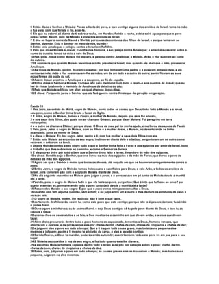 5 Então disse o Senhor a Moisés: Passa adiante do povo, e leva contigo alguns dos anciãos de Israel; toma na mão
a tua vara, com que feriste o rio, e vai-te.
6 Eis que eu estarei ali diante de ti sobre a rocha, em Horebe; ferirás a rocha, e dela sairá água para que o povo
possa beber. Assim, pois fez Moisés à vista dos anciãos de Israel.
7 E deu ao lugar o nome de Massá e Meribá, por causa da contenda dos filhos de Israel, e porque tentaram ao
Senhor, dizendo: Está o Senhor no meio de nós, ou não?
8 Então veio Amaleque, e pelejou contra e Israel em Refidim.
9 Pelo que disse Moisés a Josué: Escolhe-nos homens, e sai, peleja contra Amaleque; e amanhã eu estarei sobre o
cume do outeiro, tendo na mão a vara de Deus.
10 Fez, pois, Josué como Moisés lhe dissera, e pelejou contra Amaleque; e Moisés, Arão, e Hur subiram ao cume
do outeiro.
11 E acontecia que quando Moisés levantava a mão, prevalecia Israel; mas quando ele abaixava a mão, prevalecia
Amaleque.
12 As mãos de Moisés, porém, ficaram cansadas; por isso tomaram uma pedra, e a puseram debaixo dele, e ele
sentou-se nela; Arão e Hur sustentavam-lhe as mãos, um de um lado e o outro do outro; assim ficaram as suas
mãos firmes até o pôr do sol.
13 Assim Josué prostrou a Amaleque e a seu povo, ao fio da espada.
14 Então disse o Senhor a Moisés: Escreve isto para memorial num livro, e relata-o aos ouvidos de Josué; que eu
hei de riscar totalmente a memória de Amaleque de debaixo do céu.
15 Pelo que Moisés edificou um altar, ao qual chamou Jeová-Níssi.
16 E disse: Porquanto jurou o Senhor que ele fará guerra contra Amaleque de geração em geração.



Êxodo 18
1 Ora Jetro, sacerdote de Midiã, sogro de Moisés, ouviu todas as coisas que Deus tinha feito a Moisés e a Israel,
seu povo, como o Senhor tinha tirado a Israel do Egito.
2 E Jetro, sogro de Moisés, tomou a Zípora, a mulher de Moisés, depois que este lha enviara,
3 e aos seus dois filhos, dos quais um se chamava Gérson; porque disse Moisés: Fui peregrino em terra
estrangeira;
4 e o outro se chamava Eliézer; porque disse: O Deus de meu pai foi minha ajuda, e me livrou da espada de Faraó.
5 Veio, pois, Jetro, o sogro de Moisés, com os filhos e a mulher deste, a Moisés, no deserto onde se tinha
acampado, junto ao monte de Deus;
6 e disse a Moisés: Eu, teu sogro Jetro, venho a ti, com tua mulher e seus dois filhos com ela.
7 Então saiu Moisés ao encontro de seu sogro, inclinou-se diante dele e o beijou; perguntaram um ao outro como
estavam, e entraram na tenda.
8 Depois Moisés contou a seu sogro tudo o que o Senhor tinha feito a Faraó e aos egípcios por amor de Israel, todo
o trabalho que lhes sobreviera no caminho, e como o Senhor os livrara.
9 E alegrou-se Jetro por todo o bem que o Senhor tinha feito a Israel, livrando-o da mão dos egípcios,
10 e disse: Bendito seja o Senhor, que vos livrou da mão dos egípcios e da mão de Faraó; que livrou o povo de
debaixo da mão dos egípcios.
11 Agora sei que o Senhor é maior que todos os deuses; até naquilo em que se houveram arrogantemente contra o
povo.
12 Então Jetro, o sogro de Moisés, tomou holocausto e sacrifícios para Deus; e veio Arão, e todos os anciãos de
Israel, para comerem pão com o sogro de Moisés diante de Deus.
13 No dia seguinte assentou-se Moisés para julgar o povo; e o povo estava em pé junto de Moisés desde a manhã
até a tarde.
14 Vendo, pois, o sogro de Moisés tudo o que ele fazia ao povo, perguntou: Que é isto que tu fazes ao povo? por
que te assentas só, permanecendo todo o povo junto de ti desde a manhã até a tarde?
15 Respondeu Moisés a seu sogro: É por que o povo vem a mim para consultar a Deus.
16 Quando eles têm alguma questão, vêm a mim; e eu julgo entre um e outro e lhes declaro os estatutos de Deus e
as suas leis.
17 O sogro de Moisés, porém, lhe replicou: Não é bom o que fazes.
18 certamente desfalecerás, assim tu, como este povo que está contigo; porque isto te é pesado demais; tu só não
o podes fazer.
19 Ouve agora a minha voz; eu te aconselharei, e seja Deus contigo: sê tu pelo povo diante de Deus, e leva tu as
causas a Deus;
20 ensinar-lhes-ás os estatutos e as leis, e lhes mostrarás o caminho em que devem andar, e a obra que devem
fazer.
21 Além disto procurarás dentre todo o povo homens de capacidade, tementes a Deus, homens verazes, que
aborreçam a avareza, e os porás sobre eles por chefes de mil, chefes de cem, chefes de cinqüenta e chefes de dez;
22 e julguem eles o povo em todo o tempo. Que a ti tragam toda causa grave, mas toda causa pequena eles
mesmos a julguem; assim a ti mesmo te aliviarás da carga, e eles a levarão contigo.
23 Se isto fizeres, e Deus to mandar, poderás então subsistir; assim também todo este povo irá em paz para o seu
lugar.
24 E Moisés deu ouvidos à voz de seu sogro, e fez tudo quanto este lhe dissera;
25 e escolheu Moisés homens capazes dentre todo o Israel, e os pôs por cabeças sobre o povo: chefes de mil,
chefes de cem, chefes de cinqüenta e chefes de dez.
26 Estes, pois, julgaram o povo em todo o tempo; as causas graves eles as trouxeram a Moisés; mas toda causa
pequena, julgaram-na eles mesmos.
 