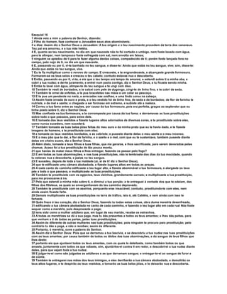 Ezequiel 16
1 Ainda veio a mim a palavra do Senhor, dizendo:
2 Filho do homem, faze conhecer a Jerusalém seus atos abomináveis;
3 e dize: Assim diz o Senhor Deus a Jerusalém: A tua origem e o teu nascimento procedem da terra dos cananeus.
Teu pai era amorreu, e a tua mãe hetéia.
4 E, quanto ao teu nascimento, no dia em que nasceste não te foi cortado o umbigo, nem foste lavada com água,
para te alimpar; nem tampouco foste esfregada com sal, nem envolta em faixas;
5 ninguém se apiedou de ti para te fazer alguma destas coisas, compadecido de ti; porém foste lançada fora no
campo, pelo nojo de ti, no dia em que nasceste.
6 E, passando eu por ti, vi-te banhada no teu sangue, e disse-te: Ainda que estás no teu sangue, vive; sim, disse-te:
Ainda que estás no teu sangue, vive.
7 Eu te fiz multiplicar como o renovo do campo. E cresceste, e te engrandeceste, e alcançaste grande formosura.
Formaram-se os teus seios e cresceu o teu cabelo; contudo estavas nua e descoberta.
8 Então, passando eu por ti, vi-te, e eis que o teu tempo era tempo de amores; e estendi sobre ti a minha aba, e
cobri a tua nudez; e dei-te juramento, e entrei num pacto contigo, diz o Senhor Deus, e tu ficaste sendo minha.
9 Então te lavei com água, alimpei-te do teu sangue e te ungi com óleo.
10 Também te vesti de bordados, e te calcei com pele de dugongo, cingi-te de linho fino, e te cobri de seda.
11 Também te ornei de enfeites, e te pus braceletes nas mãos e um colar ao pescoço.
12 E te pus um pendente no nariz, e arrecadas nas orelhas, e uma linda coroa na cabeça.
13 Assim foste ornada de ouro e prata, e o teu vestido foi de linho fino, de seda e de bordados; de flor de farinha te
nutriste, e de mel e azeite; e chegaste a ser formosa em extremo, e subiste até a realeza.
14 Correu a tua fama entre as nações, por causa da tua formosura, pois era perfeita, graças ao esplendor que eu
tinha posto sobre ti, diz o Senhor Deus.
15 Mas confiaste na tua formosura, e te corrompeste por causa da tua fama; e derramavas as tuas prostituições
sobre todo o que passava, para seres dele.
16 E tomaste dos teus vestidos e fizeste lugares altos adornados de diversas cores, e te prostituíste sobre eles,
como nunca sucedera, nem sucederá.
17 Também tomaste as tuas belas jóias feitas do meu ouro e da minha prata que eu te havia dado, e te fizeste
imagens de homens, e te prostituíste com elas;
18 e tomaste os teus vestidos bordados, e as cobriste; e puseste diante delas o meu azeite e o meu incenso.
19 E o meu pão que te dei, a flor de farinha, e o azeite e o mel, com que eu te sustentava, também puseste diante
delas em cheiro suave, diz o Senhor Deus.
20 Além disto, tomaste a teus filhos e tuas filhas, que me geraras, e lhos sacrificaste, para serem devorados pelas
chamas. Acaso foi a tua prostituição de tão pouca monta,
21 que havias de matar meus filhos e lhos entregar, fazendo os passar pelo fogo?
22 E em todas as tuas abominações, e nas tuas prostituições, não te lembraste dos dias da tua mocidade, quando
tu estavas nua e descoberta, e jazias no teu sangue.
23 E sucedeu, depois de toda a tua maldade (ai, ai de ti! diz o Senhor Deus),
24 que te edificaste uma câmara abobadada, e fizeste lugares altos em todas as praças.
25 A cada canto do caminho edificaste o teu lugar alto, e fizeste abominável a tua formosura, e alargaste os teus
pés a todo o que passava, e multiplicaste as tuas prostituições.
26 Também te prostituíste com os egípcios, teus vizinhos, grandemente carnais; e multiplicaste a tua prostituição,
para me provocares à ira.
27 Pelo que estendi a minha mão sobre ti, e diminuí a tua porção; e te entreguei à vontade dos que te odeiam, das
filhas dos filisteus, as quais se envergonhavam do teu caminho depravado.
28 Também te prostituíste com os assírios, porquanto eras insaciável; contudo, prostituindo-te com eles, nem
ainda assim ficaste farta.
29 Demais multiplicaste as tuas prostituições na terra de tráfico, isto é, até Caldéia, e nem ainda com isso te
fartaste.
30 Quão fraco é teu coração, diz o Senhor Deus, fazendo tu todas estas coisas, obra duma meretriz desenfreada,
31 edificando a tua câmara abobadada no canto de cada caminho, e fazendo o teu lugar alto em cada rua! Não foste
sequer como a meretriz, pois desprezaste a paga;
32 tens sido como a mulher adúltera que, em lugar de seu marido, recebe os estranhos.
33 A todas as meretrizes se dá a sua paga, mas tu dás presentes a todos es teus amantes; e lhes dás peitas, para
que venham a ti de todas as partes, pelas tuas prostituições.
34 Assim és diferente de outras mulheres nas tuas prostituições; pois ninguém te procura para prostituição; pelo
contrário tu dás a paga, e não a recebes; assim és diferente.
35 Portanto, ó meretriz, ouve a palavra do Senhor.
36 Assim diz o Senhor Deus: Pois que se derramou a tua lascívia, e se descobriu a tua nudez nas tuas prostituições
com os teus amantes; por causa também de todos os ídolos das tuas abominações, e do sangue de teus filhos que
lhes deste;
37 portanto eis que ajuntarei todos os teus amantes, com os quais te deleitaste, como também todos os que
amaste, juntamente com todos os que odiaste, sim, ajuntá-los-ei contra ti em redor, e descobrirei a tua nudez diante
deles, para que vejam toda a tua nudez.
38 E julgar-te-ei como são julgadas as adúlteras e as que derramam sangue; e entregar-te-ei ao sangue de furor e
de ciúme.
39 Também te entregarei nas mãos dos teus inimigos, e eles derribarão a tua câmara abobadada, e demolirão os
teus altos lugares, e te despirão os teus vestidos, e tomarão as tuas belas jóias, e te deixarão nua e descoberta.
 