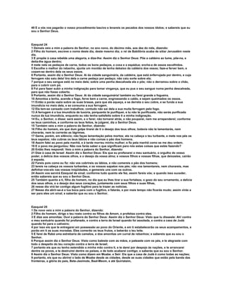 49 E a vós vos pagarão o vosso procedimento lascivo e levareis os pecados dos vossos ídolos; e sabereis que eu
sou o Senhor Deus.



Ezequiel 24
1 Demais veio a mim a palavra do Senhor, no ano nono, do décimo mês, aos dez do mês, dizendo:
2 Filho do homem, escreve o nome deste dia, deste mesmo dia; o rei de Babilônia acaba de sitiar Jerusalém neste
dia.
3 E propõe à casa rebelde uma alegoria, e dize-lhe: Assim diz o Senhor Deus: Põe a caldeira ao lume, põe-na, e
deita-lhe água dentro;
4 mete nela os pedaços de carne, todos os bons pedaços, a coxa e a espádua; enche-a de ossos escolhidos.
5 Escolhe o melhor do rebanho, ajunta um montão de lenha debaixo da caldeira dos ossos; faze-a ferver bem, e
cozam-se dentro dela os seus ossos.
6 Portanto, assim diz o Senhor Deus: Ai da cidade sanguinária, da caldeira, que está enferrujada por dentro, e cuja
ferrugem não saiu dela! tira dela a carne pedaço por pedaço; não caiu sorte sobre ela;
7 porque o seu sangue está no meio dela; sobre uma penha descalvada ela o pôs; não o derramou sobre o chão,
para o cobrir com pó.
8 Foi para fazer subir a minha indignação para tomar vingança, que eu pus o seu sangue numa penha descalvada,
para que não fosse coberto.
9 Portanto, assim diz o Senhor Deus: Ai da cidade sanguinária! também eu farei grande a fogueira.
10 Amontoa a lenha, acende o fogo, ferve bem a carne, engrossando o caldo, e sejam queimados os ossos.
11 Então a porás vazia sobre as suas brasas, para que ela aqueça, e se derreta o seu cobre, e se funda a sua
imundícia no meio dela, e se consuma a sua ferrugem.
12 Ela tem-se cansado com trabalhos; contudo não sai dela a sua muita ferrugem pelo fogo.
13 A ferrugem é a tua imundícia de luxúria, porquanto te purifiquei, e tu não te purificaste, não serás purificada
nunca da tua imundícia, enquanto eu não tenha satisfeito sobre ti a minha indignação.
14 Eu, o Senhor, o disse: será assim, e o farei; não tornarei atrás, e não pouparei, nem me arrependerei; conforme
os teus caminhos, e conforme os teus feitos, te julgarei, diz o Senhor Deus.
15 Também veio a mim a palavra do Senhor, dizendo:
16 Filho do homem, eis que dum golpe tirarei de ti o desejo dos teus olhos; todavia não te lamentarás, nem
chorarás, nem te correrão as lágrimas.
17 Geme, porém, em silêncio; não faças lamentação pelos mortos; ata na cabeça o teu turbante, e mete nos pés os
teus sapatos; não cubras os teus lábios e não comas o pão dos homens.
18 Assim falei ao povo pela manhã, e à tarde morreu minha mulher; e fiz pela manhã como se me deu ordem.
19 E o povo me perguntou: Não nos farás saber o que significam para nós estas coisas que estás fazendo?
20 Então lhes respondi: Veio a mim a palavra do Senhor, dizendo:
21 Dize à casa de Israel: Assim diz o Senhor Deus: Eis que eu profanarei o meu santuário, o orgulho do vosso
poder, a delícia dos vossos olhos, e o desejo da vossa alma; e vossos filhos e vossas filhas, que deixastes, cairão
à espada.
22 Fareis pois como eu fiz: não vos cobrireis os lábios, e não comereis o pão dos homens;
23 tereis na cabeça os vossos turbantes, e os vossos sapatos nos pés; não vos lamentareis, nem chorareis, mas
definhar-vos-eis nas vossas iniqüidades, e gemereis uns com os outros.
24 Assim vos servirá Ezequiel de sinal; conforme tudo quanto ele fez, assim fareis vós; e quando isso suceder,
então sabereis que eu sou o Senhor Deus.
25 Também quanto a ti, filho do homem, no dia que eu lhes tirar a sua fortaleza, o gozo do seu ornamento, a delícia
dos seus olhos, e o desejo dos seus corações, juntamente com seus filhos e suas filhas,
26 nesse dia virá ter contigo algum fugitivo para te trazer as notícias.
27 Nesse dia abrir-se-á a tua boca para com o fugitivo, e falarás, e por mais tempo não ficarás mudo; assim virás a
ser para eles um sinal; e saberão que eu sou o Senhor.



Ezequiel 25
1 De novo veio a mim a palavra do Senhor, dizendo:
2 Filho do homem, dirige o teu rosto contra os filhos de Amom, e profetiza contra eles.
3 E dize aos amonitas: Ouvi a palavra do Senhor Deus: Assim diz o Senhor Deus: Visto que tu disseste: Ah! contra
o meu santuário quando foi profanado, e contra a terra de Israel quando foi assolada, e contra a casa de Judá
quando foi para o cativeiro;
4 por isso eis que te entregarei em possessão ao povo do Oriente, e em ti estabelecerão os seus acampamentos, e
porão em ti as suas moradas. Eles comerão os teus frutos, e beberão o teu leite.
5 E farei de Rabá uma estrebaria de camelos, e dos amonitas um curral de rebanhos; e sabereis que eu sou o
Senhor.
6 Porque assim diz o Senhor Deus: Visto como bateste com as mãos, e pateaste com os pés, e te alegraste com
todo o despeito do teu coração contra a terra de Israel;
7 portanto eis que eu tenho estendido a minha mão contra ti, e te darei por despojo às nações, e te arrancarei
dentre os povos, e te destruirei dentre os países, e de todo acabarei contigo; e saberás que eu sou o Senhor.
8 Assim diz o Senhor Deus: Visto como dizem em Moabe. e Seir: Eis que a casa de Judá é como todas as nações;
9 portanto, eis que eu abrirei o lado de Moabe desde as cidades, desde as suas cidades que estão pela banda das
fronteiras, a glória do país, Bete-Jesimote, Baal-Meom, e até Quiriataim,
 
