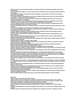 6 Fizeram os teus remos de carvalhos de Basã; os teus bancos fizeram-nos de marfim engastado em buxo das
ilhas de Quitim.
7 Linho fino bordado do Egito era a tua vela, para te servir de estandarte; de azul, e púrpura das ilhas de Elisá era a
tua cobertura.
8 Os habitantes de Sidom e de Arvade eram os teus remadores; os teus peritos, ó Tiro, que em ti se achavam,
esses eram os teus pilotos.
9 Os anciãos de Gebal e seus peritos eram em ti os teus calafates; todos os navios do mar e os seus marinheiros
se achavam em ti, para tratarem dos teus negócios.
10 Os persas, e os lídios, e os de Pute eram no teu exército os teus soldados; penduravam em ti o escudo e o
capacete; aumentavam o teu esplendor.
11 Os filhos de Arvade e o teu exército estavam sobre os teus muros em redor, e os gamaditas nas tuas torres;
penduravam os seus escudos nos teus muros em redor; aperfeiçoavam a tua formosura.
12 Társis negociava contigo, por causa da abundância de toda a casta de riquezas; seus negociantes trocavam
pelas tuas mercadorias prata, ferro, estanho, e chumbo.
13 Javã, Tubál e Meseque eram teus mercadores; pelas tuas mercadorias trocavam as pessoas de homens e vasos
de bronze.
14 Os da casa de Togarma trocavam pelas tuas mercadorias cavalos e ginetes e machos;
15 os homens de Dedã eram teus mercadores; muitas ilhas eram o mercado da tua mão; tornavam a trazer-te em
troca de dentes de marfim e pau de ébano.
16 A Síria negociava contigo por causa da multidão das tuas manufaturas; pelas tuas mercadorias trocavam
granadas, púrpura, obras bordadas, linho fino, corais e rubis.
17 Judá e a terra de Israel eram teus mercadores; pelas tuas mercadorias trocavam o trigo de Minite, cera, mel,
azeite e bálsamo.
18 Por causa da multidão das tuas manufaturas, por causa da multidão de toda a sorte de riquezas, Damasco
negociava contigo em vinho de Helbom e lã branca.
19 Vedã e Javã de Uzal trocavam lã fiada pelas tuas manufaturas; ferro polido, cássia e cálamo aromático achavam-
se entre as tuas mercadorias.
20 Dedã negociava contigo em suadouros para cavalgar.
21 Arábia e todos os príncipes de Quedar também eram os mercadores ao teu serviço; em cordeiros, carneiros e
bodes, nestas coisas negociavam contigo.
22 Os mercadores de Sabá e Raamá igualmente negociavam contigo; pelas tuas mercadorias trocavam as
melhores de todas as especiarias e toda a pedra preciosa e ouro.
23 Harã, e Cané e Edem os mercadores de Sabá, Assur e Quilmade eram teus mercadores.
24 Estes negociavam contigo em roupas escolhidas, em agasalho de azul e de obra bordada, e em cofres de roupas
preciosas, amarrados com cordas e feitos de cedro.
25 Os navios de Társis eram as tuas caravanas para a tua mercadoria; e te encheste, e te glorificaste muito no meio
dos mares.
26 Os teus remadores te conduziram sobre grandes águas; o vento oriental te quebrantou no meio dos mares.
27 As tuas riquezas, os teus bens, as tuas mercadorias, os teus marinheiros e os teus pilotos, os teus calafates, e
os que faziam os teus negócios, e todos os teus soldados, que estão em ti, juntamente com toda a tua companhia,
que está no meio de ti, se submergirão no meio dos mares no dia da tua queda.
28 Ao estrondo da gritaria dos teus pilotos tremerão os arrabaldes.
29 E todos os que pegam no remo, os marinheiros, e todos os pilotos do mar descerão de seus navios, e pararão
em terra,
30 e farão ouvir a sua voz sobre ti, e gritarão amargamente; lançarão pó sobre as cabeças, e na cinza se revolverão;
31 e se farão calvos por tua causa, e se cingirão de sacos, e chorarão sobre ti com amargura de alma, com amarga
lamentação.
32 No seu pranto farão uma lamentação sobre ti, na qual dirão: Quem foi como Tiro, como a que está reduzida ao
silêncio no meio do mar?
33 Quando as tuas mercadorias eram exportadas pelos mares, fartaste a muitos povos; com a multidão das tuas
riquezas e das tuas mercadorias, enriqueceste os reis da terra.
34 No tempo em que foste quebrantada pelos mares, nas profundezas das águas, caíram no meio de ti todas as
tuas mercadorias e toda a tua companhia.
35 Todos os moradores das ilhas estão a teu respeito cheios de espanto; e os seus reis temem em grande maneira,
e estão de semblante perturbado.
36 Os mercadores dentre os povos te dão vaias; tu te tornaste em grande espanto, e não mais existiras.



Ezequiel 28
1 De novo veio a mim a palavra do Senhor, dizendo:
2 Filho do homem, dize ao príncipe de Tiro: Assim diz o Senhor Deus: Visto como se elevou o teu coração, e
disseste: Eu sou um deus, na cadeira dos deuses me assento, no meio dos mares; todavia tu és homem, e não
deus, embora consideres o teu coração como se fora o coração de um deus.
3 com efeito és mais sábio que Daniel; não há segredo algum que se possa esconder de ti.
4 Pela tua sabedoria e pelo teu entendimento alcançaste para ti riquezas, e adquiriste ouro e prata nos teus
tesouros.
5 Pela tua grande sabedoria no comércio aumentaste as tuas riquezas, e por causa das tuas riquezas eleva-se o teu
coração;
6 portanto, assim diz o Senhor Deus: Pois que consideras o teu coração como se fora o coração de um deus,
 