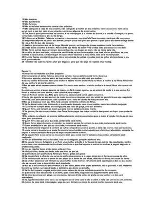 13 Não matarás.
14 Não adulterarás.
15 Não furtarás.
16 Não dirás falso testemunho contra o teu próximo.
17 Não cobiçarás a casa do teu próximo, não cobiçarás a mulher do teu próximo, nem o seu servo, nem a sua
serva, nem o seu boi, nem o seu jumento, nem coisa alguma do teu próximo.
18 Ora, todo o povo presenciava os trovões, e os relâmpagos, e o sonido da buzina, e o monte a fumegar; e o povo,
vendo isso, estremeceu e pôs-se de longe.
19 E disseram a Moisés: Fala-nos tu mesmo, e ouviremos; mas não fale Deus conosco, para que não morramos.
20 Respondeu Moisés ao povo: Não temais, porque Deus veio para vos provar, e para que o seu temor esteja diante
de vós, a fim de que não pequeis.
21 Assim o povo estava em pé de longe; Moisés, porém, se chegou às trevas espessas onde Deus estava.
22 Então disse o Senhor a Moisés: Assim dirás aos filhos de Israel: Vós tendes visto que do céu eu vos falei.
23 Não fareis outros deuses comigo; deuses de prata, ou deuses de ouro, não os fareis para vós.
24 um altar de terra me farás, e sobre ele sacrificarás os teus holocaustos, e as tuas ofertas pacíficas, as tuas
ovelhas e os teus bois. Em todo lugar em que eu fizer recordar o meu nome, virei a ti e te abençoarei.
25 E se me fizeres um altar de pedras, não o construirás de pedras lavradas; pois se sobre ele levantares o teu
buril, profaná-lo-ás.
26 Também não subirás ao meu altar por degraus, para que não seja ali exposta a tua nudez.



Êxodo 21
1 Estes são os estatutos que lhes proporás:
2 Se comprares um servo hebreu, seis anos servirá; mas ao sétimo sairá forro, de graça.
3 Se entrar sozinho, sozinho sairá; se tiver mulher, então com ele sairá sua mulher.
4 Se seu senhor lhe houver dado uma mulher e ela lhe houver dado filhos ou filhas, a mulher e os filhos dela serão
de seu senhor e ele sairá sozinho.
5 Mas se esse servo expressamente disser: Eu amo a meu senhor, a minha mulher e a meus filhos, não quero sair
forro;
6 então seu senhor o levará perante os juízes, e o fará chegar à porta, ou ao umbral da porta, e o seu senhor lhe
furará a orelha com uma sovela; e ele o servirá para sempre.
7 Se um homem vender sua filha para ser serva, ela não sairá como saem os servos.
8 Se ela não agradar ao seu senhor, de modo que não se despose com ela, então ele permitirá que seja resgatada;
vendê-la a um povo estrangeiro, não o poderá fazer, visto ter usado de dolo para com ela.
9 Mas se a desposar com seu filho, fará com ela conforme o direito de filhas.
10 Se lhe tomar outra, não diminuirá e o mantimento daquela, nem o seu vestido, nem o seu direito conjugal.
11 E se não lhe cumprir estas três obrigações, ela sairá de graça, sem dar dinheiro.
12 Quem ferir a um homem, de modo que este morra, certamente será morto.
13 Se, porém, lhe não armar ciladas, mas Deus lho entregar nas mãos, então te designarei um lugar, para onde ele
fugirá.
14 No entanto, se alguém se levantar deliberadamente contra seu próximo para o matar à traição, tirá-lo-ás do meu
altar, para que morra.
15 Quem ferir a seu pai, ou a sua mãe, certamente será morto.
16 Quem furtar algum homem, e o vender, ou mesmo se este for achado na sua mão, certamente será morto.
17 Quem amaldiçoar a seu pai ou a sua mãe, certamente será morto.
18 Se dois homens brigarem e um ferir ao outro com pedra ou com o punho, e este não morrer, mas cair na cama,
19 se ele tornar a levantar-se e andar fora sobre o seu bordão, então aquele que o feriu será absolvido; somente lhe
pagará o tempo perdido e fará que ele seja completamente curado.
20 Se alguém ferir a seu servo ou a sua serva com pau, e este morrer debaixo da sua mão, certamente será
castigado;
21 mas se sobreviver um ou dois dias, não será castigado; porque é dinheiro seu.
22 Se alguns homens brigarem, e um ferir uma mulher grávida, e for causa de que aborte, não resultando, porém,
outro dano, este certamente será multado, conforme o que lhe impuser o marido da mulher, e pagará segundo o
arbítrio dos juízes;
23 mas se resultar dano, então darás vida por vida,
24 olho por olho, dente por dente, mão por mão, pé por pé,
25 queimadura por queimadura, ferida por ferida, golpe por golpe.
26 Se alguém ferir o olho do seu servo ou o olho da sua serva e o cegar, deixá-lo-á ir forro por causa do olho.
27 Da mesma sorte se tirar o dente do seu servo ou o dente da sua serva, deixá-lo-á ir forro por causa do dente.
28 Se um boi escornear um homem ou uma mulher e este morrer, certamente será apedrejado o boi e a sua carne
não se comerá; mas o dono do boi será absolvido.
29 Mas se o boi dantes era escorneador, e o seu dono, tendo sido disso advertido, não o guardou, o boi, matando
homem ou mulher, será apedrejado, e também o seu dono será morto.
30 Se lhe for imposto resgate, então dará como redenção da sua vida tudo quanto lhe for imposto;
31 quer tenha o boi escorneado a um filho, quer a uma filha, segundo este julgamento lhe será feito.
32 Se o boi escornear um servo, ou uma serva, dar-se-á trinta siclos de prata ao seu senhor, e o boi será
apedrejado.
33 Se alguém descobrir uma cova, ou se alguém cavar uma cova e não a cobrir, e nela cair um boi ou um jumento,
34 o dono da cova dará indenização; pagá-la-á em dinheiro ao dono do animal morto, mas este será seu.
 