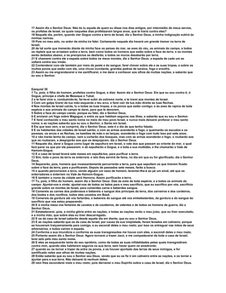 17 Assim diz o Senhor Deus: Não és tu aquele de quem eu disse nos dias antigos, por intermédio de meus servos,
os profetas de Israel, os quais naqueles dias profetizaram largos anos, que te traria contra eles?
18 Naquele dia, porém, quando vier Gogue contra a terra de Israel, diz o Senhor Deus, a minha indignação subirá às
minhas narinas.
19 Pois no meu zelo, no ardor da minha ira falei: Certamente naquele dia haverá um grande tremor na terra de
Israel;
20 de tal sorte que tremerão diante da minha face os peixes do mar, as aves do céu, os animais do campo, e todos
os répteis que se arrastam sobre a terra, bem como todos os homens que estão sobre a face da terra; e os montes
serão deitados abaixo, e os precipícios se desfarão, e todos os muros desabarão por terra.
21 E chamarei contra ele a espada sobre todos os meus montes, diz o Senhor Deus; a espada de cada um se
voltará contra seu irmão.
22 Contenderei com ele também por meio da peste e do sangue; farei chover sobre ele e as suas tropas, e sobre os
muitos povos que estão com ele, uma chuva inundante, grandes pedras de saraiva, fogo e enxofre.
23 Assim eu me engrandecerei e me santificarei, e me darei a conhecer aos olhos de muitas nações; e saberão que
eu sou o Senhor.



Ezequiel 39
1 Tu, pois, ó filho do homem, profetiza contra Gogue, e dize: Assim diz o Senhor Deus: Eis que eu sou contra ti, ó
Gogue, príncipe e chefe de Meseque e Tubal;
2 e te farei virar e, conduzindo-te, far-te-ei subir do extremo norte, e te trarei aos montes de Israel.
3 Com um golpe tirarei da tua mão esquerda o teu arco, e farei cair da tua mão direita as tuas flechas.
4 Nos montes de Israel cairás, tu e todas as tuas tropas, e os povos que estão contigo; e às aves de rapina de toda
espécie e aos animais do campo te darei, para que te devorem.
5 Sobre a face do campo cairás; porque eu falei, diz o Senhor Deus.
6 E enviarei um fogo sobre Magogue, e entre os que habitam seguros nas ilhas; e saberão que eu sou o Senhor.
7 E farei conhecido o meu santo nome no meio do meu povo Israel, e nunca mais deixarei profanar o meu santo
nome; e as nações saberão que eu sou o Senhor, o Santo em Israel.
8 Eis que isso vem, e se cumprirá, diz o Senhor Deus; este é o dia de que tenho falado.
9 E os habitantes das cidades de Israel sairão, e com as armas acenderão o fogo, e queimarão os escudos e os
paveses, os arcos e as flechas, os bastões de mão e as lanças; acenderão o fogo com tudo isso por sete anos;
10 e não trarão lenha do campo, nem a cortarão dos bosques, mas com as armas acenderão o fogo; e roubarão aos
que os roubaram, e despojarão aos que os despojaram, diz o Senhor Deus.
11 Naquele dia, darei a Gogue como lugar de sepultura em Israel, o vale dos que passam ao oriente do mar, o qual
fará parar os que por ele passarem; e ali sepultarão a Gogue, e a toda a sua multidão, e lhe chamarão o Vale de
Hamom-Gogue.
12 E a casa de Israel levará sete meses em sepultá-los, para purificar a terra.
13 Sim, todo o povo da terra os enterrará; e isto lhes servirá de fama, no dia em que eu for glorificado, diz o Senhor
Deus.
14 Separarão, pois, homens que incessantemente percorrerão a terra, para que sepultem os que tiverem ficado
sobre a face da terra, para a purificarem. Depois de passados sete meses, farão a busca;
15 e quando percorrerem a terra, vendo alguém um osso de homem, levantar-lhe-á ao pé um sinal, até que os
enterradores o enterrem no Vale de Hamom-Gogue.
16 E também o nome da cidade será Hamona. Assim purificarão a terra.
17 Tu, pois, ó filho do homem, assim diz o Senhor Deus: Dize às aves de toda espécie, e a todos os animais do
campo: Ajuntai-vos e vinde; ajuntai-vos de todos os lados para o meu sacrifício, que eu sacrifico por vós, sacrifício
grande sobre os montes de Israel, para comerdes carne e beberdes sangue.
18 Comereis as carnes dos poderosos e bebereis o sangue dos príncipes da terra, dos carneiros e dos cordeiros,
dos bodes e dos novilhos, todos eles cevados em Basã.
19 Comereis da gordura até vos fartardes, e bebereis do sangue até vos embebedardes, da gordura e do sangue do
sacrifício que vos estou preparando.
20 E à minha mesa vos fartareis de cavalos e de cavaleiros, de valentes e de todos os homens de guerra, diz o
Senhor Deus.
21 Estabelecerei, pois, a minha glória entre as nações, e todas as nações verão o meu juízo, que eu tiver executado,
e a minha mão, que sobre elas eu tiver descarregado.
22 E os da casa de Israel saberão desde aquele dia em diante, que eu sou o Senhor Deus.
23 E as nações saberão que os da casa de Israel, por causa da sua iniqüidade, foram levados em cativeiro; porque
se houveram traiçoeiramente para comigo, e eu escondi deles o meu rosto; por isso os entreguei nas mãos de seus
adversários, e todos caíram à espada.
24 Conforme a sua imundícia e conforme as suas transgressões me houve com eles, e escondi deles o meu rosto.
25 Portanto assim diz o Senhor Deus: Agora tornarei a trazer Jacó, e me compadecerei de toda a casa de Israel;
terei zelo pelo meu santo nome.
26 E eles se esquecerão tanto do seu opróbrio, como de todas as suas infidelidades pelas quais transgrediram
contra mim, quando eles habitarem seguros na sua terra, sem haver quem os amedronte;
27 quando eu os tornar a trazer de entre os povos, e os houver ajuntado das terras de seus inimigos, e for
santificado neles aos olhos de muitas nações.
28 Então saberão que eu sou o Senhor seu Deus, vendo que eu os fiz ir em cativeiro entre as nações, e os tornei a
ajuntar para a sua terra. Não deixarei lá nenhum deles;
29 nem lhes esconderei mais o meu rosto; pois derramei o meu Espírito sobre a casa de Israel, diz o Senhor Deus.
 