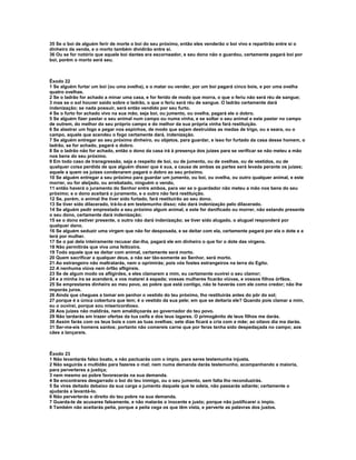35 Se o boi de alguém ferir de morte o boi do seu próximo, então eles venderão o boi vivo e repartirão entre si o
dinheiro da venda, e o morto também dividirão entre si.
36 Ou se for notório que aquele boi dantes era escorneador, e seu dono não o guardou, certamente pagará boi por
boi, porém o morto será seu.



Êxodo 22
1 Se alguém furtar um boi (ou uma ovelha), e o matar ou vender, por um boi pagará cinco bois, e por uma ovelha
quatro ovelhas.
2 Se o ladrão for achado a minar uma casa, e for ferido de modo que morra, o que o feriu não será réu de sangue;
3 mas se o sol houver saído sobre o ladrão, o que o feriu será réu de sangue. O ladrão certamente dará
indenização; se nada possuir, será então vendido por seu furto.
4 Se o furto for achado vivo na sua mão, seja boi, ou jumento, ou ovelha, pagará ele o dobro.
5 Se alguém fizer pastar o seu animal num campo ou numa vinha, e se soltar o seu animal e este pastar no campo
de outrem, do melhor do seu próprio campo e do melhor da sua própria vinha fará restituição.
6 Se alastrar um fogo e pegar nos espinhos, de modo que sejam destruídas as medas de trigo, ou a seara, ou o
campo, aquele que acendeu o fogo certamente dará, indenização.
7 Se alguém entregar ao seu próximo dinheiro, ou objetos, para guardar, e isso for furtado da casa desse homem, o
ladrão, se for achado, pagará o dobro.
8 Se o ladrão não for achado, então o dono da casa irá à presença dos juizes para se verificar se não meteu a mão
nos bens do seu próximo.
9 Em todo caso de transgressão, seja a respeito de boi, ou de jumento, ou de ovelhas, ou de vestidos, ou de
qualquer coisa perdida de que alguém disser que é sua, a causa de ambas as partes será levada perante os juízes;
aquele a quem os juízes condenarem pagará o dobro ao seu próximo.
10 Se alguém entregar a seu próximo para guardar um jumento, ou boi, ou ovelha, ou outro qualquer animal, e este
morrer, ou for aleijado, ou arrebatado, ninguém o vendo,
11 então haverá o juramento do Senhor entre ambos, para ver se o guardador não meteu a mão nos bens do seu
próximo; e o dono aceitará o juramento, e o outro não fará restituição.
12 Se, porém, o animal lhe tiver sido furtado, fará restituirão ao seu dono.
13 Se tiver sido dilacerado, trá-lo-á em testemunho disso; não dará indenização pelo dilacerado.
14 Se alguém pedir emprestado a seu próximo algum animal, e este for danificado ou morrer, não estando presente
o seu dono, certamente dará indenização;
15 se o dono estiver presente, o outro não dará indenização; se tiver sido alugado, o aluguel responderá por
qualquer dano.
16 Se alguém seduzir uma virgem que não for desposada, e se deitar com ela, certamente pagará por ela o dote e a
terá por mulher.
17 Se o pai dela inteiramente recusar dar-lha, pagará ele em dinheiro o que for o dote das virgens.
18 Não permitirás que viva uma feiticeira.
19 Todo aquele que se deitar com animal, certamente será morto.
20 Quem sacrificar a qualquer deus, a não ser tão-somente ao Senhor, será morto.
21 Ao estrangeiro não maltratarás, nem o oprimirás; pois vós fostes estrangeiros na terra do Egito.
22 A nenhuma viúva nem órfão afligireis.
23 Se de algum modo os afligirdes, e eles clamarem a mim, eu certamente ouvirei o seu clamor;
24 e a minha ira se acenderá, e vos matarei à espada; vossas mulheres ficarão viúvas, e vossos filhos órfãos.
25 Se emprestares dinheiro ao meu povo, ao pobre que está contigo, não te haverás com ele como credor; não lhe
imporás juros.
26 Ainda que chegues a tomar em penhor o vestido do teu próximo, lho restituirás antes do pôr do sol;
27 porque é a única cobertura que tem; é o vestido da sua pele; em que se deitaria ele? Quando pois clamar a mim,
eu o ouvirei, porque sou misericordioso.
28 Aos juízes não maldirás, nem amaldiçoarás ao governador do teu povo.
29 Não tardarás em trazer ofertas da tua ceifa e dos teus lagares. O primogênito de teus filhos me darás.
30 Assim farás com os teus bois e com as tuas ovelhas; sete dias ficará a cria com a mãe; ao oitavo dia ma darás.
31 Ser-me-eis homens santos; portanto não comereis carne que por feras tenha sido despedaçada no campo; aos
cães a lançareis.



Êxodo 23
1 Não levantarás falso boato, e não pactuarás com o ímpio, para seres testemunha injusta.
2 Não seguirás a multidão para fazeres o mal; nem numa demanda darás testemunho, acompanhando a maioria,
para perverteres a justiça;
3 nem mesmo ao pobre favorecerás na sua demanda.
4 Se encontrares desgarrado o boi do teu inimigo, ou o seu jumento, sem falta lho reconduzirás.
5 Se vires deitado debaixo da sua carga o jumento daquele que te odeia, não passarás adiante; certamente o
ajudarás a levantá-lo.
6 Não perverterás o direito do teu pobre na sua demanda.
7 Guarda-te de acusares falsamente, e não matarás o inocente e justo; porque não justificarei o ímpio.
8 Também não aceitarás peita, porque a peita cega os que têm vista, e perverte as palavras dos justos.
 
