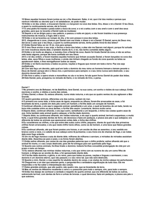 15 Nisso aqueles homens foram juntos ao rei, e lhe disseram: Sabe, ó rei, que é lei dos medos e persas que
nenhum interdito ou decreto que o rei estabelecer, se pode mudar.
16 Então o rei deu ordem, e trouxeram Daniel, e o lançaram na cova dos leões. Ora, disse o rei a Daniel: O teu Deus,
a quem tu continuamente serves, ele te livrará.
17 E uma pedra foi trazida e posta sobre a boca da cova; e o rei a selou com o seu anel e com o anel dos seus
grandes, para que no tocante a Daniel nada se mudasse:
18 Depois o rei se dirigiu para o seu palácio, e passou a noite em jejum; e não foram trazidos à sua presença
instrumentos de música, e fugiu dele o sono.
19 Então o rei se levantou ao romper do dia, e foi com pressa à cova dos leões.
20 E, chegando-se à cova, chamou por Daniel com voz triste; e disse o rei a Daniel: Ó Daniel, servo do Deus vivo,
dar-se-ia o caso que o teu Deus, a quem tu continuamente serves, tenha podido livrar-te dos leões?
21 Então Daniel falou ao rei: Ó rei, vive para sempre.
22 O meu Deus enviou o seu anjo, e fechou a boca dos leões, e eles não me fizeram mal algum; porque foi achada
em mim inocência diante dele; e também diante de ti, ó rei, não tenho cometido delito algum.
23 Então o rei muito se alegrou, e mandou tirar a Daniel da cova. Assim foi tirado Daniel da cova, e não se achou
nele lesão alguma, porque ele havia confiado em seu Deus.
24 E o rei deu ordem, e foram trazidos aqueles homens que tinham acusado Daniel, e foram lançados na cova dos
leões, eles, seus filhos e suas mulheres; e ainda não tinham chegado ao fundo da cova quando os leões se
apoderaram deles, e lhes esmigalharam todos os ossos.
25 Então o rei Dario escreveu a todos os povos, nações e línguas que moram em toda a terra: Paz vos seja
multiplicada.
26 Com isto faço um decreto, pelo qual em todo o domínio do meu reino os homens tremam e temam perante o
Deus de Daniel; porque ele é o Deus vivo, e permanece para sempre; e o seu reino nunca será destruído; o seu
domínio durará até o fim.
27 Ele livra e salva, e opera sinais e maravilhas no céu e na terra; foi ele quem livrou Daniel do poder dos leões.
28 Este Daniel, pois, prosperou no reinado de Dario, e no reinado de Ciro, o persa.



Daniel 7
1 No primeiro ano de Belsazar, rei de Babilônia, teve Daniel, na sua cama, um sonho e visões da sua cabeça. Então
escreveu o sonho, e relatou a suma das coisas.
2 Falou Daniel, e disse: Eu estava olhando, numa visão noturna, e eis que os quatro ventos do céu agitavam o Mar
Grande.
3 E quatro grandes animais, diferentes uns dos outros, subiam do mar.
4 O primeiro era como leão, e tinha asas de águia; enquanto eu olhava, foram-lhe arrancadas as asas, e foi
levantado da terra, e posto em dois pés como um homem; e foi-lhe dado um coração de homem.
5 Continuei olhando, e eis aqui o segundo animal, semelhante a um urso, o qual se levantou de um lado, tendo na
boca três costelas entre os seus dentes; e foi-lhe dito assim: Levanta-te, devora muita carne.
6 Depois disto, continuei olhando, e eis aqui outro, semelhante a um leopardo, e tinha nas costas quatro asas de
ave; tinha também este animal quatro cabeças; e foi-lhe dado domínio.
7 Depois disto, eu continuava olhando, em visões noturnas, e eis aqui o quarto animal, terrível e espantoso, e muito
forte, o qual tinha grandes dentes de ferro; ele devorava e fazia em pedaços, e pisava aos pés o que sobejava; era
diferente de todos os animais que apareceram antes dele, e tinha dez chifres.
8 Eu considerava os chifres, e eis que entre eles subiu outro chifre, pequeno, diante do qual três dos primeiros
chifres foram arrancados; e eis que neste chifre havia olhos, como os de homem, e uma boca que falava grandes
coisas.
9 Eu continuei olhando, até que foram postos uns tronos, e um ancião de dias se assentou; o seu vestido era
branco como a neve, e o cabelo da sua cabeça como lã puríssima; o seu trono era de chamas de fogo, e as rodas
dele eram fogo ardente.
10 Um rio de fogo manava e saía de diante dele; milhares de milhares o serviam, e miríades de miríades assistiam
diante dele. Assentou-se para o juízo, e os livros foram abertos.
11 Então estive olhando, por causa da voz das grandes palavras que o chifre proferia; estive olhando até que o
animal foi morto, e o seu corpo destruído; pois ele foi entregue para ser queimado pelo fogo.
12 Quanto aos outros animais, foi-lhes tirado o domínio; todavia foi-lhes concedida prolongação de vida por um
prazo e mais um tempo.
13 Eu estava olhando nas minhas visões noturnas, e eis que vinha com as nuvens do céu um como filho de
homem; e dirigiu-se ao ancião de dias, e foi apresentado diante dele.
14 E foi-lhe dado domínio, e glória, e um reino, para que todos os povos, nações e línguas o servissem; o seu
domínio é um domínio eterno, que não passará, e o seu reino tal, que não será destruído.
15 Quanto a mim, Daniel, o meu espírito foi abatido dentro do corpo, e as visões da minha cabeça me perturbavam.
16 Cheguei-me a um dos que estavam perto, e perguntei-lhe a verdadeira significação de tudo isso. Ele me
respondeu e me fez saber a interpretação das coisas.
17 Estes grandes animais, que são quatro, são quatro reis, que se levantarão da terra.
18 Mas os santos do Altíssimo receberão o reino e o possuirão para todo o sempre, sim, para todo o sempre.
19 Então tive desejo de conhecer a verdade a respeito do quarto animal, que era diferente de todos os outros,
sobremodo terrível, com dentes de ferro e unhas de bronze; o qual devorava, fazia em pedaços, e pisava aos pés o
que sobrava;
 