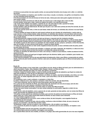 2 E farás as suas pontas nos seus quatro cantos; as suas pontas formarão uma só peça com o altar; e o cobrirás
de bronze.
3 Far-lhe-ás também os cinzeiros, para recolher a sua cinza, e as pás, e as bacias, e os garfos e os braseiros; todos
os seus utensílios farás de bronze.
4 Far-lhe-ás também um crivo de bronze em forma de rede, e farás para esta rede quatro argolas de bronze nos
seus quatro cantos,
5 e a porás em baixo da borda em volta do altar, de maneira que a rede chegue até o meio do altar.
6 Farás também varais para o altar, varais de madeira de acácia, e os cobrirás de bronze.
7 Os varais serão metidos nas argolas, e estarão de um e de outro lado do altar, quando for levado.
8 Ôco, de tábuas, o farás; como se te mostrou no monte, assim o farão.
9 Farás também o átrio do tabernáculo. No lado que dá para o sul o átrio terá cortinas de linho fino torcido, de cem
côvados de comprimento.
10 As suas colunas serão vinte, e vinte as suas bases, todas de bronze; os colchetes das colunas e as suas faixas
serão de prata.
11 Assim também ao longo do lado do norte haverá cortinas de cem côvados de comprimento, e serão vinte as
suas colunas e vinte as bases destas, todas de bronze; os colchetes das colunas e as suas faixas serão de prata.
12 E na largura do átrio do lado do ocidente haverá cortinas de cinqüenta côvados; serão dez as suas colunas, e
dez as bases destas.
13 Semelhantemente a largura do átrio do lado que dá para o nascente será de cinqüenta côvados.
14 As cortinas para um lado da porta serão de quinze côvados; três serão as suas colunas, e três as bases destas.
15 E de quinze côvados serão as cortinas para o outro lado; as suas colunas serão três, e três as bases destas.
16 Também à porta do átrio haverá um reposteiro de vinte côvados, de azul, púrpura, carmesim, e linho fino torcido,
obra de bordador; as suas colunas serão quatro, e quatro as bases destas.
17 Todas as colunas do átrio ao redor serão cingidas de faixas de prata; os seus colchetes serão de prata, porém
as suas bases de bronze.
18 O comprimento do átrio será de cem côvados, e a largura, por toda a extensão, de cinqüenta, e a altura de cinco
côvados; as cortinas serão de linho fino torcido; e as bases das colunas de bronze.
19 Todos os utensílios do tabernáculo em todo o seu serviço, e todas as suas estacas, e todas as estacas do átrio,
serão de bronze.
20 Ordenarás aos filhos de Israel que te tragam azeite puro de oliveiras, batido, para o candeeiro, para manter uma
lâmpada acesa continuamente.
21 Na tenda da revelação, fora do véu que está diante do testemunho, Arão e seus filhos a conservarão em ordem,
desde a tarde até pela manhã, perante o Senhor; este será um estatuto perpétuo para os filhos de Israel pelas suas
gerações.



Êxodo 28
1 Depois farás chegar a ti teu irmão Arão, e seus filhos com ele, dentre os filhos de Israel, para me administrarem o
ofício sacerdotal; a saber: Arão, Nadabe e Abiú, Eleazar e Itamar, os filhos de Arão.
2 Farás vestes sagradas para Arão, teu irmão, para glória e ornamento.
3 Falarás a todos os homens hábeis, a quem eu tenha enchido do espírito de sabedoria, que façam as vestes de
Arão para santificá-lo, a fim de que me administre o ofício sacerdotal.
4 Estas pois são as vestes que farão: um peitoral, um éfode, um manto, uma túnica bordada, uma mitra e um cinto;
farão, pois, as vestes sagradas para Arão, teu irmão, e para seus filhos, a fim de me administrarem o ofício
sacerdotal.
5 E receberão o ouro, o azul, a púrpura, o carmesim e o linho fino,
6 e farão o éfode de ouro, azul, púrpura, carmesim e linho fino torcido, obra de desenhista.
7 Terá duas ombreiras, que se unam às suas duas pontas, para que seja unido.
8 E o cinto de obra esmerada do éfode, que estará sobre ele, formando com ele uma só peça, será de obra
semelhante de ouro, azul, púrpura, carmesim e linho fino torcido.
9 E tomarás duas pedras de berilo, e gravarás nelas os nomes dos filhos de Israel.
10 Seis dos seus nomes numa pedra, e os seis nomes restantes na outra pedra, segundo a ordem do seu
nascimento.
11 Conforme a obra de lapidário, como a gravura de um selo, gravarás as duas pedras, com os nomes dos filhos de
Israel; guarnecidas de engastes de ouro as farás.
12 E porás as duas pedras nas ombreiras do éfode, para servirem de pedras de memorial para os filhos de Israel;
assim sobre um e outro ombro levará Arão diante do Senhor os seus nomes como memorial.
13 Farás também engastes de ouro,
14 e duas cadeiazinhas de ouro puro; como cordas as farás, de obra trançada; e aos engastes fixarás as
cadeiazinhas de obra trançada.
15 Farás também o peitoral do juízo, obra de artífice; conforme a obra do éfode o farás; de ouro, de azul, de
púrpura, de carmesim, e de linho fino torcido o farás.
16 Quadrado e duplo, será de um palmo o seu comprimento, e de um palmo a sua largura.
17 E o encherás de pedras de engaste, em quatro fileiras: a primeira será de uma cornalina, um topázio e uma
esmeralda;
18 a segunda fileira será de uma granada, uma safira e um ônix;
19 a terceira fileira será de um jacinto, uma ágata e uma ametista;
20 e a quarta fileira será de uma crisólita, um berilo e um jaspe; elas serão guarnecidas de ouro nos seus engastes.
 