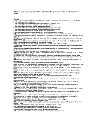 25 De sorte que o seguiam grandes multidões da Galiléia, de Decápolis, de Jerusalém, da Judéia, e dalém do
Jordão.



Mateus 5
1 Jesus, pois, vendo as multidões, subiu ao monte; e, tendo se assentado, aproximaram-se os seus discípulos,
2 e ele se pôs a ensiná-los, dizendo:
3 Bem-aventurados os humildes de espírito, porque deles é o reino dos céus.
4 Bem-aventurados os que choram, porque eles serão consolados.
5 Bem-aventurados os mansos, porque eles herdarão a terra.
6 Bem-aventurados os que têm fome e sede de justiça porque eles serão fartos.
7 Bem-aventurados os misericordiosos, porque eles alcançarão misericórdia.
8 Bem-aventurados os limpos de coração, porque eles verão a Deus.
9 Bem-aventurados os pacificadores, porque eles serão chamados filhos de Deus.
10 Bem-aventurados os que são perseguidos por causa da justiça, porque deles é o reino dos céus.
11 Bem-aventurados sois vós, quando vos injuriarem e perseguiram e, mentindo, disserem todo mal contra vós por
minha causa.
12 Alegrai-vos e exultai, porque é grande o vosso galardão nos céus; porque assim perseguiram aos profetas que
foram antes de vós.
13 Vós sois o sal da terra; mas se o sal se tornar insípido, com que se há de restaurar-lhe o sabor? para nada mais
presta, senão para ser lançado fora, e ser pisado pelos homens.
14 Vós sois a luz do mundo. Não se pode esconder uma cidade situada sobre um monte;
15 nem os que acendem uma candeia a colocam debaixo do alqueire, mas no velador, e assim ilumina a todos que
estão na casa.
16 Assim resplandeça a vossa luz diante dos homens, para que vejam as vossas boas obras, e glorifiquem a vosso
Pai, que está nos céus.
17 Não penseis que vim destruir a lei ou os profetas; não vim destruir, mas cumprir.
18 Porque em verdade vos digo que, até que o céu e a terra passem, de modo nenhum passará da lei um só i ou um
só til, até que tudo seja cumprido.
19 Qualquer, pois, que violar um destes mandamentos, por menor que seja, e assim ensinar aos homens, será
chamado o menor no reino dos céus; aquele, porém, que os cumprir e ensinar será chamado grande no reino dos
céus.
20 Pois eu vos digo que, se a vossa justiça não exceder a dos escribas e fariseus, de modo nenhum entrareis no
reino dos céus.
21 Ouvistes que foi dito aos antigos: Não matarás; e, Quem matar será réu de juízo.
22 Eu, porém, vos digo que todo aquele que se encolerizar contra seu irmão, será réu de juízo; e quem disser a seu
irmão: Raca, será réu diante do sinédrio; e quem lhe disser: Tolo, será réu do fogo do inferno.
23 Portanto, se estiveres apresentando a tua oferta no altar, e aí te lembrares de que teu irmão tem alguma coisa
contra ti,
24 deixa ali diante do altar a tua oferta, e vai conciliar-te primeiro com teu irmão, e depois vem apresentar a tua
oferta.
25 Concilia-te depressa com o teu adversário, enquanto estás no caminho com ele; para que não aconteça que o
adversário te entregue ao guarda, e sejas lançado na prisão.
26 Em verdade te digo que de maneira nenhuma sairás dali enquanto não pagares o último ceitil.
27 Ouvistes que foi dito: Não adulterarás.
28 Eu, porém, vos digo que todo aquele que olhar para uma mulher para a cobiçar, já em seu coração cometeu
adultério com ela.
29 Se o teu olho direito te faz tropeçar, arranca-o e lança-o de ti; pois te é melhor que se perca um dos teus
membros do que seja todo o teu corpo lançado no inferno.
30 E, se a tua mão direita te faz tropeçar, corta-a e lança-a de ti; pois te é melhor que se perca um dos teus
membros do que vá todo o teu corpo para o inferno.
31 Também foi dito: Quem repudiar sua mulher, dê-lhe carta de divórcio.
32 Eu, porém, vos digo que todo aquele que repudia sua mulher, a não ser por causa de infidelidade, a faz adúltera;
e quem casar com a repudiada, comete adultério.
33 Outrossim, ouvistes que foi dito aos antigos: Não jurarás falso, mas cumprirás para com o Senhor os teus
juramentos.
34 Eu, porém, vos digo que de maneira nenhuma jureis; nem pelo céu, porque é o trono de Deus;
35 nem pela terra, porque é o escabelo de seus pés; nem por Jerusalém, porque é a cidade do grande Rei;
36 nem jures pela tua cabeça, porque não podes tornar um só cabelo branco ou preto.
37 Seja, porém, o vosso falar: Sim, sim; não, não; pois o que passa daí, vem do Maligno.
38 Ouvistes que foi dito: Olho por olho, e dente por dente.
39 Eu, porém, vos digo que não resistais ao homem mau; mas a qualquer que te bater na face direita, oferece-lhe
também a outra;
40 e ao que quiser pleitear contigo, e tirar-te a túnica, larga-lhe também a capa;
41 e, se qualquer te obrigar a caminhar mil passos, vai com ele dois mil.
42 Dá a quem te pedir, e não voltes as costas ao que quiser que lhe emprestes.
43 Ouvistes que foi dito: Amarás ao teu próximo, e odiarás ao teu inimigo.
44 Eu, porém, vos digo: Amai aos vossos inimigos, e orai pelos que vos perseguem;
 