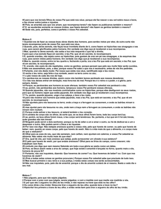 45 para que vos torneis filhos do vosso Pai que está nos céus; porque ele faz nascer o seu sol sobre maus e bons,
e faz chover sobre justos e injustos.
46 Pois, se amardes aos que vos amam, que recompensa tereis? não fazem os publicanos também o mesmo?
47 E, se saudardes somente os vossos irmãos, que fazeis demais? não fazem os gentios também o mesmo?
48 Sede vós, pois, perfeitos, como é perfeito o vosso Pai celestial.



Mateus 6
1 Guardai-vos de fazer as vossas boas obras diante dos homens, para serdes vistos por eles; de outra sorte não
tereis recompensa junto de vosso Pai, que está nos céus.
2 Quando, pois, deres esmola, não faças tocar trombeta diante de ti, como fazem os hipócritas nas sinagogas e nas
ruas, para serem glorificados pelos homens. Em verdade vos digo que já receberam a sua recompensa.
3 Mas, quando tu deres esmola, não saiba a tua mão esquerda o que faz a direita;
4 para que a tua esmola fique em secreto; e teu Pai, que vê em secreto, te recompensará.
5 E, quando orardes, não sejais como os hipócritas; pois gostam de orar em pé nas sinagogas, e às esquinas das
ruas, para serem vistos pelos homens. Em verdade vos digo que já receberam a sua recompensa.
6 Mas tu, quando orares, entra no teu quarto e, fechando a porta, ora a teu Pai que está em secreto; e teu Pai, que
vê em secreto, te recompensará.
7 E, orando, não useis de vãs repetições, como os gentios; porque pensam que pelo seu muito falar serão ouvidos.
8 Não vos assemelheis, pois, a eles; porque vosso Pai sabe o que vos é necessário, antes de vós lho pedirdes.
9 Portanto, orai vós deste modo: Pai nosso que estás nos céus, santificado seja o teu nome;
10 venha o teu reino, seja feita a tua vontade, assim na terra como no céu;
11 o pão nosso de cada dia nos dá hoje;
12 e perdoa-nos as nossas dívidas, assim como nós também temos perdoado aos nossos devedores;
13 e não nos deixes entrar em tentação; mas livra-nos do mal. Porque teu é o reino e o poder, e a glória, para
sempre, Amém.
14 Porque, se perdoardes aos homens as suas ofensas, também vosso Pai celestial vos perdoará a vós;
15 se, porém, não perdoardes aos homens, tampouco vosso Pai perdoará vossas ofensas.
16 Quando jejuardes, não vos mostreis contristrados como os hipócritas; porque eles desfiguram os seus rostos,
para que os homens vejam que estão jejuando. Em verdade vos digo que já receberam a sua recompensa.
17 Tu, porém, quando jejuares, unge a tua cabeça, e lava o teu rosto,
18 para não mostrar aos homens que estás jejuando, mas a teu Pai, que está em secreto; e teu Pai, que vê em
secreto, te recompensará.
19 Não ajunteis para vós tesouros na terra; onde a traça e a ferrugem os consomem, e onde os ladrões minam e
roubam;
20 mas ajuntai para vós tesouros no céu, onde nem a traça nem a ferrugem os consumem, e onde os ladrões não
minam nem roubam.
21 Porque onde estiver o teu tesouro, aí estará também o teu coração.
22 A candeia do corpo são os olhos; de sorte que, se os teus olhos forem bons, todo teu corpo terá luz;
23 se, porém, os teus olhos forem maus, o teu corpo será tenebroso. Se, portanto, a luz que em ti há são trevas,
quão grandes são tais trevas!
24 Ninguém pode servir a dois senhores; porque ou há de odiar a um e amar o outro, ou há de dedicar-se a um e
desprezar o outro. Não podeis servir a Deus e às riquezas.
25 Por isso vos digo: Não estejais ansiosos quanto à vossa vida, pelo que haveis de comer, ou pelo que haveis de
beber; nem, quanto ao vosso corpo, pelo que haveis de vestir. Não é a vida mais do que o alimento, e o corpo mais
do que o vestuário?
26 Olhai para as aves do céu, que não semeiam, nem ceifam, nem ajuntam em celeiros; e vosso Pai celestial as
alimenta. Não valeis vós muito mais do que elas?
27 Ora, qual de vós, por mais ansioso que esteja, pode acrescentar um côvado à sua estatura?
28 E pelo que haveis de vestir, por que andais ansiosos? Olhai para os lírios do campo, como crescem; não
trabalham nem fiam;
29 contudo vos digo que nem mesmo Salomão em toda a sua glória se vestiu como um deles.
30 Pois, se Deus assim veste a erva do campo, que hoje existe e amanhã é lançada no forno, quanto mais a vós,
homens de pouca fé?
31 Portanto, não vos inquieteis, dizendo: Que havemos de comer? ou: Que havemos de beber? ou: Com que nos
havemos de vestir?
32 (Pois a todas estas coisas os gentios procuram.) Porque vosso Pai celestial sabe que precisais de tudo isso.
33 Mas buscai primeiro o seu reino e a sua justiça, e todas estas coisas vos serão acrescentadas.
34 Não vos inquieteis, pois, pelo dia de amanhã; porque o dia de amanhã cuidará de si mesmo. Basta a cada dia o
seu mal.



Mateus 7
1 Não julgueis, para que não sejais julgados.
2 Porque com o juízo com que julgais, sereis julgados; e com a medida com que medis vos medirão a vós.
3 E por que vês o argueiro no olho do teu irmão, e não reparas na trave que está no teu olho?
4 Ou como dirás a teu irmão: Deixa-me tirar o argueiro do teu olho, quando tens a trave no teu?
5 Hipócrita! tira primeiro a trave do teu olho; e então verás bem para tirar o argueiro do olho do teu irmão.
 
