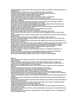12 Então os discípulos, aproximando-se dele, perguntaram-lhe: Sabes que os fariseus, ouvindo essas palavras, se
escandalizaram?
13 Respondeu-lhes ele: Toda planta que meu Pai celestial não plantou será arrancada.
14 Deixai-os; são guias cegos; ora, se um cego guiar outro cego, ambos cairão no barranco.
15 E Pedro, tomando a palavra, disse-lhe: Explica-nos essa parábola.
16 Respondeu Jesus: Estai vós também ainda sem entender?
17 Não compreendeis que tudo o que entra pela boca desce pelo ventre, e é lançado fora?
18 Mas o que sai da boca procede do coração; e é isso o que contamina o homem.
19 Porque do coração procedem os maus pensamentos, homicídios, adultérios, prostituição, furtos, falsos
testemunhos e blasfêmias.
20 São estas as coisas que contaminam o homem; mas o comer sem lavar as mãos, isso não o contamina.
21 Ora, partindo Jesus dali, retirou-se para as regiões de Tiro e Sidom.
22 E eis que uma mulher cananéia, provinda daquelas cercania, clamava, dizendo: Senhor, Filho de Davi, tem
compaixão de mim, que minha filha está horrivelmente endemoninhada.
23 Contudo ele não lhe respondeu palavra. Chegando-se, pois, a ele os seus discípulos, rogavam-lhe, dizendo:
Despede-a, porque vem clamando atrás de nós.
24 Respondeu-lhes ele: Não fui enviado senão às ovelhas perdidas da casa de Israel.
25 Então veio ela e, adorando-o, disse: Senhor, socorre-me.
26 Ele, porém, respondeu: Não é bom tomar o pão dos filhos e lançá-lo aos cachorrinhos.
27 Ao que ela disse: Sim, Senhor, mas até os cachorrinhos comem das migalhas que caem da mesa dos seus
donos.
28 Então respondeu Jesus, e disse-lhe: ó mulher, grande é a tua fé! seja-te feito como queres. E desde aquela hora
sua filha ficou sã.
29 Partindo Jesus dali, chegou ao pé do mar da Galiléia; e, subindo ao monte, sentou-se ali.
30 E vieram a ele grandes multidões, trazendo consigo coxos, aleijados, cegos, mudos, e outros muitos, e lhos
puseram aos pés; e ele os curou;
31 de modo que a multidão se admirou, vendo mudos a falar, aleijados a ficar sãos, coxos a andar, cegos a ver; e
glorificaram ao Deus de Israel.
32 Jesus chamou os seus discípulos, e disse: Tenho compaixão da multidão, porque já faz três dias que eles estão
comigo, e não têm o que comer; e não quero despedi-los em jejum, para que não desfaleçam no caminho.
33 Disseram-lhe os discípulos: Donde nos viriam num deserto tantos pães, para fartar tamanha multidão?
34 Perguntou-lhes Jesus: Quantos pães tendes? E responderam: Sete, e alguns peixinhos.
35 E tendo ele ordenado ao povo que se sentasse no chão,
36 tomou os sete pães e os peixes, e havendo dado graças, partiu-os, e os entregava aos discípulos, e os
discípulos á multidão.
37 Assim todos comeram, e se fartaram; e do que sobejou dos pedaços levantaram sete alcofas cheias.
38 Ora, os que tinham comido eram quatro mil homens além de mulheres e crianças.
39 E havendo Jesus despedido a multidão, entrou no barco, e foi para os confins de Magadã.



Mateus 16
1 Então chegaram a ele os fariseus e os saduceus e, para o experimentarem, pediram-lhe que lhes mostrasse
algum sinal do céu.
2 Mas ele respondeu, e disse-lhes: Ao cair da tarde, dizeis: Haverá bom tempo, porque o céu está rubro.
3 E pela manhã: Hoje haverá tempestade, porque o céu está de um vermelho sombrio. Ora, sabeis discernir o
aspecto do céu, e não podeis discernir os sinais dos tempos?
4 Uma geração má e adúltera pede um sinal, e nenhum sinal lhe será dado, senão o de Jonas. E, deixando-os,
retirou-se.
5 Quando os discípulos passaram para o outro lado, esqueceram-se de levar pão.
6 E Jesus lhes disse: Olhai, e acautelai-vos do fermento dos fariseus e dos saduceus.
7 Pelo que eles arrazoavam entre si, dizendo: É porque não trouxemos pão.
8 E Jesus, percebendo isso, disse: Por que arrazoais entre vós por não terdes pão, homens de pouca fé?
9 Não compreendeis ainda, nem vos lembrais dos cinco pães para os cinco mil, e de quantos cestos levantastes?
10 Nem dos sete pães para os quatro mil, e de quantas alcofas levantastes?
11 Como não compreendeis que não nos falei a respeito de pães? Mas guardai-vos do fermento dos fariseus e dos
saduceus.
12 Então entenderam que não dissera que se guardassem, do fermento dos pães, mas da doutrina dos fariseus e
dos saduceus.
13 Tendo Jesus chegado às regiões de Cesaréia de Felipe, interrogou os seus discípulos, dizendo: Quem dizem os
homens ser o Filho do homem?
14 Responderam eles: Uns dizem que é João, o Batista; outros, Elias; outros, Jeremias, ou algum dos profetas.
15 Mas vós, perguntou-lhes Jesus, quem dizeis que eu sou?
16 Respondeu-lhe Simão Pedro: Tu és o Cristo, o Filho do Deus vivo.
17 Disse-lhe Jesus: Bem-aventurado és tu, Simão Barjonas, porque não foi carne e sangue que to revelou, mas
meu Pai, que está nos céus.
18 Pois também eu te digo que tu és Pedro, e sobre esta pedra edificarei a minha igreja, e as portas do inferno não
prevalecerão contra ela;
19 dar-te-ei as chaves do reino dos céus; o que ligares, pois, na terra será ligado nos céus, e o que desligares na
terra será desligado nos céus.
 